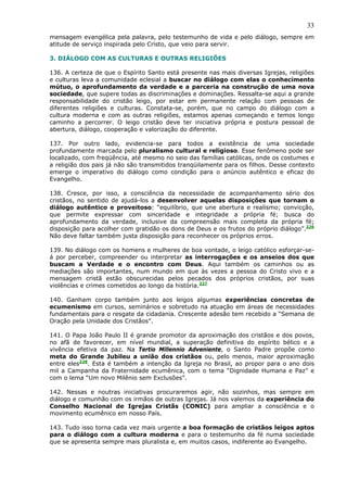 33
mensagem evangélica pela palavra, pelo testemunho de vida e pelo diálogo, sempre em
atitude de serviço inspirada pelo Cristo, que veio para servir.

3. DIÁLOGO COM AS CULTURAS E OUTRAS RELIGIÕES

136. A certeza de que o Espírito Santo está presente nas mais diversas Igrejas, religiões
e culturas leva a comunidade eclesial a buscar no diálogo com elas o conhecimento
mútuo, o aprofundamento da verdade e a parceria na construção de uma nova
sociedade, que supere todas as discriminações e dominações. Ressalta-se aqui a grande
responsabilidade do cristão leigo, por estar em permanente relação com pessoas de
diferentes religiões e culturas. Constata-se, porém, que no campo do diálogo com a
cultura moderna e com as outras religiões, estamos apenas começando e temos longo
caminho a percorrer. O leigo cristão deve ter iniciativa própria e postura pessoal de
abertura, diálogo, cooperação e valorização do diferente.

137. Por outro lado, evidencia-se para todos a existência de uma sociedade
profundamente marcada pelo pluralismo cultural e religioso. Esse fenômeno pode ser
localizado, com freqüência, até mesmo no seio das famílias católicas, onde os costumes e
a religião dos pais já não são transmitidos tranqüilamente para os filhos. Desse contexto
emerge o imperativo do diálogo como condição para o anúncio autêntico e eficaz do
Evangelho.

138. Cresce, por isso, a consciência da necessidade de acompanhamento sério dos
cristãos, no sentido de ajudá-los a desenvolver aquelas disposições que tornam o
diálogo autêntico e proveitoso: “equilíbrio, que une abertura e realismo; convicção,
que permite expressar com sinceridade e integridade a própria fé; busca do
aprofundamento da verdade, inclusive da compreensão mais completa da própria fé;
disposição para acolher com gratidão os dons de Deus e os frutos do próprio diálogo”.226
Não deve faltar também justa disposição para reconhecer os próprios erros.

139. No diálogo com os homens e mulheres de boa vontade, o leigo católico esforçar-se-
á por perceber, compreender ou interpretar as interrogações e os anseios dos que
buscam a Verdade e o encontro com Deus. Aqui também os caminhos ou as
mediações são importantes, num mundo em que às vezes a pessoa do Cristo vivo e a
mensagem cristã estão obscurecidas pelos pecados dos próprios cristãos, por suas
violências e crimes cometidos ao longo da história.227

140. Ganham corpo também junto aos leigos algumas experiências concretas de
ecumenismo em cursos, seminários e sobretudo na atuação em áreas de necessidades
fundamentais para o resgate da cidadania. Crescente adesão tem recebido a “Semana de
Oração pela Unidade dos Cristãos”.

141. O Papa João Paulo II é grande promotor da aproximação dos cristãos e dos povos,
no afã de favorecer, em nível mundial, a superação definitiva do espírito bélico e a
vivência efetiva da paz. Na Tertio Millennio Adveniente, o Santo Padre propõe como
meta do Grande Jubileu a união dos cristãos ou, pelo menos, maior aproximação
entre eles228. Esta é também a intenção da Igreja no Brasil, ao propor para o ano dois
mil a Campanha da Fraternidade ecumênica, com o tema “Dignidade Humana e Paz” e
com o lema “Um novo Milênio sem Exclusões”.

142. Nessas e noutras iniciativas procuraremos agir, não sozinhos, mas sempre em
diálogo e comunhão com os irmãos de outras Igrejas. Já nos valemos da experiência do
Conselho Nacional de Igrejas Cristãs (CONIC) para ampliar a consciência e o
movimento ecumênico em nosso País.

143. Tudo isso torna cada vez mais urgente a boa formação de cristãos leigos aptos
para o diálogo com a cultura moderna e para o testemunho da fé numa sociedade
que se apresenta sempre mais pluralista e, em muitos casos, indiferente ao Evangelho.
 