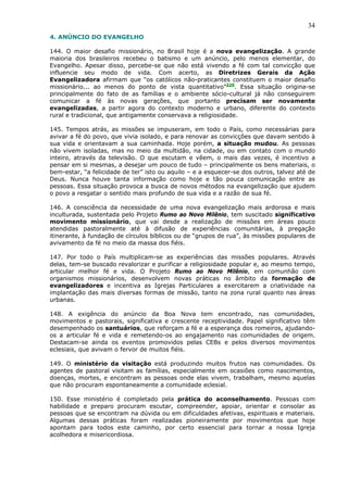34
4. ANÚNCIO DO EVANGELHO

144. O maior desafio missionário, no Brasil hoje é a nova evangelização. A grande
maioria dos brasileiros recebeu o batismo e um anúncio, pelo menos elementar, do
Evangelho. Apesar disso, percebe-se que não está vivendo a fé com tal convicção que
influencie seu modo de vida. Com acerto, as Diretrizes Gerais da Ação
Evangelizadora afirmam que “os católicos não-praticantes constituem o maior desafio
missionário... ao menos do ponto de vista quantitativo”229. Essa situação origina-se
principalmente do fato de as famílias e o ambiente sócio-cultural já não conseguirem
comunicar a fé às novas gerações, que portanto precisam ser novamente
evangelizadas, a partir agora do contexto moderno e urbano, diferente do contexto
rural e tradicional, que antigamente conservava a religiosidade.

145. Tempos atrás, as missões se impuseram, em todo o País, como necessárias para
avivar a fé do povo, que vivia isolado, e para renovar as convicções que davam sentido à
sua vida e orientavam a sua caminhada. Hoje porém, a situação mudou. As pessoas
não vivem isoladas, mas no meio da multidão, na cidade, ou em contato com o mundo
inteiro, através da televisão. O que escutam e vêem, o mais das vezes, é incentivo a
pensar em si mesmas, a desejar um pouco de tudo – principalmente os bens materiais, o
bem-estar, “a felicidade de ter” isto ou aquilo – e a esquecer-se dos outros, talvez até de
Deus. Nunca houve tanta informação como hoje e tão pouca comunicação entre as
pessoas. Essa situação provoca a busca de novos métodos na evangelização que ajudem
o povo a resgatar o sentido mais profundo de sua vida e a razão de sua fé.

146. A consciência da necessidade de uma nova evangelização mais ardorosa e mais
inculturada, sustentada pelo Projeto Rumo ao Novo Milênio, tem suscitado significativo
movimento missionário, que vai desde a realização de missões em áreas pouco
atendidas pastoralmente até à difusão de experiências comunitárias, à pregação
itinerante, à fundação de círculos bíblicos ou de “grupos de rua”, às missões populares de
avivamento da fé no meio da massa dos fiéis.

147. Por todo o País multiplicam-se as experiências das missões populares. Através
delas, tem-se buscado revalorizar e purificar a religiosidade popular e, ao mesmo tempo,
articular melhor fé e vida. O Projeto Rumo ao Novo Milênio, em comunhão com
organismos missionários, desenvolvem novas práticas no âmbito da formação de
evangelizadores e incentiva as Igrejas Particulares a exercitarem a criatividade na
implantação das mais diversas formas de missão, tanto na zona rural quanto nas áreas
urbanas.

148. A exigência do anúncio da Boa Nova tem encontrado, nas comunidades,
movimentos e pastorais, significativa e crescente receptividade. Papel significativo têm
desempenhado os santuários, que reforçam a fé e a esperança dos romeiros, ajudando-
os a articular fé e vida e remetendo-os ao engajamento nas comunidades de origem.
Destacam-se ainda os eventos promovidos pelas CEBs e pelos diversos movimentos
eclesiais, que avivam o fervor de muitos fiéis.

149. O ministério da visitação está produzindo muitos frutos nas comunidades. Os
agentes de pastoral visitam as famílias, especialmente em ocasiões como nascimentos,
doenças, mortes, e encontram as pessoas onde elas vivem, trabalham, mesmo aquelas
que não procuram espontaneamente a comunidade eclesial.

150. Esse ministério é completado pela prática do aconselhamento. Pessoas com
habilidade e preparo procuram escutar, compreender, apoiar, orientar e consolar as
pessoas que se encontram na dúvida ou em dificuldades afetivas, espirituais e materiais.
Algumas dessas práticas foram realizadas pioneiramente por movimentos que hoje
apontam para todos este caminho, por certo essencial para tornar a nossa Igreja
acolhedora e misericordiosa.
 