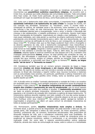 35
151. Têm também um papel missionário marcante as iniciativas comunitárias e os
movimentos que possibilitam autêntica experiência religiosa, de encontro com o
Cristo Vivo, às pessoas que estão afastadas das comunidades eclesiais. Toda comunidade
deve hoje cuidar, de modo muito particular, de que suas celebrações e reuniões se
constituam em lugar da experiência de Deus, como Paulo pedia aos Coríntios230.

152. Junto com o testemunho dado pelas comunidades, é importante frisar o papel do
apostolado individual e do testemunho de cada cristão no coração do mundo, em
sua inserção nas atividades “temporais” ou “seculares”, como “o mundo vasto e
complicado da política, da realidade social e da economia, como também o da cultura,
das ciências e das artes, da vida internacional, dos meios de comunicação e, ainda,
outras realidades abertas para a evangelização, como o amor, a família, a educação das
crianças e dos adolescentes, o trabalho profissional e o sofrimento. Quanto mais leigos
houver impregnados do Evangelho, responsáveis em relação a tais realidades, [...] tanto
mais essas realidades, sem nada perder ou sacrificar do próprio coeficiente humano, mas
patenteando uma dimensão transcendente para o além, não raro desconhecida, se virão
a encontrar a serviço da edificação do reino de Deus e, por conseguinte, da salvação em
Jesus Cristo”231. “A síntese vital, que os fiéis leigos souberem fazer entre o Evangelho e
os deveres cotidianos da vida, será o testemunho evangelizador mais maravilhoso e
convincente”232. “Com esta forma de apostolado (individual), a irradiação do Evangelho
pode tornar-se mais capilar, chegando a tantos lugares e ambientes quanto os que estão
ligados à vida cotidiana e concreta dos leigos. Trata-se, além disso, de uma irradiação
constante, estando ligada à contínua coerência de vida pessoal com a fé; e também uma
irradiação particularmente incisiva, porque, na total partilha das condições de vida, do
trabalho, das dificuldades e esperanças dos irmãos, os fiéis leigos podem atingir o
coração dos seus vizinhos, amigos ou colegas, abrindo ao horizonte total, ao sentido
pleno da existência: a comunhão com Deus e entre os homens”233. Assim, os leigos
serão “sal da terra” e “fermento na massa”234.

153. Constata-se também que há um número sempre crescente de leigos e leigas
assumindo missões em áreas longínquas e até mesmo além das fronteiras do
nosso País. No espírito do Jubileu, que nos convida a cancelar as dívidas, as comunidades
eclesiais no Brasil são chamadas a repartir melhor seus recursos humanos e materiais
com as comunidades mais carentes, em particular, partilhando o esforço missionário com
a Igreja da Amazônia. Nesta partilha entre irmãos, tanto se beneficia quem recebe
quanto aquele que dá235.

154. A divisão entre os cristãos “contradiz abertamente a vontade de Cristo e se constitui
em escândalo para o mundo, como também prejudica a santíssima causa da pregação do
Evangelho a toda criatura”236. Os desafios missionários do mundo contemporâneo
exigem dos cristãos o testemunho de uma fé amadurecida, que os torna capazes
de se reencontrar para além dos conflitos e tensões. O testemunho ecumênico pode
ser dado na própria atividade missionária. Ultimamente as experiências das missões
populares e do ministério da visitação têm mostrado a urgência de desse testemunho. “O
missionários católicos deverão respeitar com todo cuidado a fé viva das outras Igrejas e
Comunidades Eclesiais que pregam o Evangelho e deverão alegrar-se de que a graça de
Deus frutifique entre seus membros”237. Os católicos podem agregar-se também a
organizações e programas que dêem um apoio comum às atividades missionárias de
todas as Igrejas participantes238.

155. Permanecem, porém, desafios missionários mais amplos e árduos. No
momento atual, a grande procura de religiosidade não pode esconder o fato que ela, em
grande parte, não ultrapassa a esfera da vida privada. Os meios econômico, político,
científico, profissional são, ao contrário, fortemente secularizados. Eles prescindem da
dimensão religiosa da vida, pois a consideram irrelevante para suas finalidades. Os
cristãos que atuam nesses meios vivem o drama do conflito de consciência entre as
exigências do sistema econômico, político e profissional, e as convicções éticas de
inspiração cristã. Por outro lado, o sistema econômico-político exerce poderosa
influência, através dos meios de comunicação de massa, sobre a cultura e a mentalidade
 