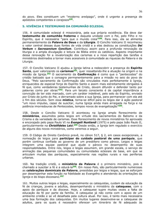 36
do povo. Eles constituem um “moderno areópago”, onde é urgente a presença de
apóstolos competentes e corajosos239.

5. VIVÊNCIA E TESTEMUNHO DA COMUNHÃO ECLESIAL

156. A comunidade eclesial é missionária, pela sua própria existência. Ela deve dar
testemunho de comunhão fraterna e daquela unidade com o Pai, pelo Filho e no
Espírito, que é necessária “para que o mundo creia”240. Para isso, ela se alimenta
permanentemente da Palavra de Deus e da Liturgia. O Concílio Vaticano II reconheceu
o valor central dessas duas fontes de vida cristã e a elas dedicou as constituições Dei
Verbum e Sacrosanctum Concilium. Contribuiu assim para a profunda renovação da
liturgia e a ampla divulgação e leitura da Bíblia entre os católicos. Aspecto importante
dessa renovação foi a revalorização dos carismas e a nova repartição das tarefas e
ministérios destinados a tornar mais acessíveis à comunidade as riquezas da Palavra e da
Liturgia.

157. O Concílio Vaticano II ajudou a Igreja latina a redescobrir a presença do Espírito
Santo, quer valorizando os carismas241, quer ressaltando-lhe a atuação na origem e na
missão da Igreja.242 O sacramento da Confirmação é como que o “pentecostes” do
cristão batizado que o consagra permanentemente para a missão no seio do povo de
Deus. “Pelo sacramento da Confirmação são vinculados mais perfeitamente à Igreja,
enriquecidos de especial força do Espírito Santo e assim mais estreitamente obrigados à
fé que, como verdadeiras testemunhas de Cristo, devem difundir e defender tanto por
palavras como por obras”243. Para um laicato consciente é de capital importância a
convicção de ter sido marcado, com um caráter indelével, pelo selo do Espírito, enviado
por Cristo de junto do Pai, e derramado sobre a sua Igreja, para permanecer com ela até
o fim dos séculos. Sem essa mística, torna-se difícil para os leigos dar à ação pastoral
“um novo impulso, capaz de suscitar, numa Igreja ainda mais arraigada na força e na
potência imorredouras de Pentecostes, tempos novos de evangelização”244.

158. Desde o Concílio Vaticano II aconteceu na Igreja amplo florescimento de
ministérios, assumidos pelos leigos em virtude dos sacramentos do Batismo e da
Crisma e da variedade de carismas. Esse florescimento de novos ministérios foi aprovado
e encorajado pelo papa Paulo VI na Evangelii Nuntiandi (1975) e pelo papa João Paulo II,
particularmente na Christifideles Laici.245 Desde então, a Igreja tem regulado o exercício
de alguns dos novos ministérios, como veremos a seguir.

159. O Código de Direito Canônico prevê, no cânon 517, § 2, em casos excepcionais, a
nomeação de leigos para participar do cuidado pastoral de uma paróquia, que
porém continua confiada ao governo de um presbítero como pároco. Leigos e leigas
integrem uma equipe pastoral que ajude o pároco no desempenho de suas
responsabilidades. Entre nós, leigos e leigas assumem, em grande escala, o serviço de
animação das pequenas comunidades ou comunidades eclesiais de base, em que se
articulam muitas das paróquias, especialmente nas regiões rurais e nas periferias
urbanas.

160. Na tradição cristã, o ministério da Palavra é o primeiro ministério, pois é
chamado a suscitar a fé e a educá-la246. Em nosso País, são particularmente numerosas
as celebrações dominicais da Palavra, presididas por leigos e leigas, que se esforçam
por desempenhar esta função na fidelidade ao Evangelho e atendendo às orientações da
Igreja e do bispo diocesano.247

161. Muitos outros leigos e leigas, especialmente os catequistas, cuidam da educação da
fé de crianças, jovens e adultos, desempenhando o ministério da catequese, com o
apoio da paróquia e da diocese. Hoje, a catequese supre muitas vezes a falta de
educação da fé por parte da família. A catequese já não conta com o apoio de um
ambiente cristão e se vê desafiada pela cultura atual. Por isso, é tanto mais necessária
uma boa formação dos catequistas. Em muitos lugares desenvolve-se a catequese de
adultos, para os quais é necessário oferecer um itinerário de fé adequado às
 