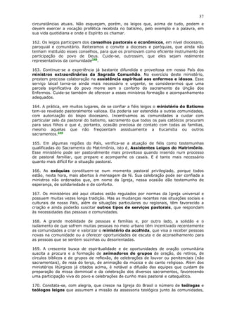 37
circunstâncias atuais. Não esqueçam, porém, os leigos que, acima de tudo, podem e
devem exercer a vocação profética recebida no batismo, pelo exemplo e a palavra, em
sua vida quotidiana e onde o Espírito os chamar.

162. Os leigos participem dos conselhos pastorais e econômicos, em nível diocesano,
paroquial e comunitário. Reiteramos o convite a dioceses e paróquias, que ainda não
tenham instituído esses conselhos, para que os promovam como eficiente instrumento de
participação do povo de Deus. Cuide-se, outrossim, que eles sejam realmente
representativos da comunidade248.

163. Continue-se a experiência já bastante difundida e proveitosa em nosso País dos
ministros extraordinários da Sagrada Comunhão. No exercício deste ministério,
prestem preciosa colaboração na assistência espiritual aos enfermos e idosos. Esse
serviço laical torna-se ainda mais necessário e urgente, se considerarmos que uma
parcela significativa do povo morre sem o conforto do sacramento da Unção dos
Enfermos. Cuide-se também de oferecer a esses ministros formação e acompanhamento
adequados.

164. A prática, em muitos lugares, de se confiar a fiéis leigos o ministério do Batismo
tem-se revelado pastoralmente valiosa. Ela poderia ser estendida a outras comunidades,
com autorização do bispo diocesano. Incentivamos as comunidades a cuidar com
particular zelo da pastoral do batismo, sacramento que todos os pais católicos procuram
para seus filhos e que é, portanto, ocasião preciosa de contato com todas as famílias,
mesmo aquelas que não freqüentam assiduamente a Eucaristia ou outros
sacramentos.249

165. Em algumas regiões do País, verifica-se a atuação de fiéis como testemunhas
qualificadas do Sacramento do Matrimônio, isto é, Assistentes Leigos do Matrimônio.
Esse ministério pode ser pastoralmente mais proveitoso quando inserido num processo
de pastoral familiar, que prepare e acompanhe os casais. E é tanto mais necessário
quanto mais difícil for a situação pastoral.

166. As exéquias constituem-se num momento pastoral privilegiado, porque todos
estão, nesta hora, mais abertos à mensagem da fé. Sua celebração pode ser confiada a
ministros não ordenados que, em nome da Igreja, nessa ocasião dão testemunho de
esperança, de solidariedade e de conforto.

167. Os ministérios até aqui citados estão regulados por normas da Igreja universal e
possuem muitas vezes longa tradição. Mas as mudanças recentes nas situações sociais e
culturais de nosso País, além de situações particulares ou regionais, têm favorecido a
criação e ainda poderão suscitar outros tipos de serviços pastorais, que respondam
às necessidades das pessoas e comunidades.

168. A grande mobilidade de pessoas e famílias e, por outro lado, a solidão e o
isolamento de que sofrem muitas pessoas no meio urbano têm incentivado recentemente
as comunidades a criar e valorizar o ministério da acolhida, que visa a receber pessoas
novas na comunidade ou a oferecer oportunidades de escuta e de aconselhamento para
as pessoas que se sentem sozinhas ou desorientadas.

169. A crescente busca de espiritualidade e de oportunidades de oração comunitária
suscita a procura e a formação de animadores de grupos de oração, de retiros, de
círculos bíblicos e de grupos de reflexão, de celebrações de louvor ou penitenciais (não
sacramentais), de reza do terço, de animação da música e do canto religioso. Além dos
ministérios litúrgicos já citados acima, é notável a difusão das equipes que cuidam da
preparação da missa dominical e da celebração dos diversos sacramentos, favorecendo
uma participação viva do povo e celebrações de cunho mais pastoral e catequético.

170. Constata-se, com alegria, que cresce na Igreja do Brasil o número de teólogas e
teólogos leigos que assumem a missão da assessoria teológica junto às comunidades,
 
