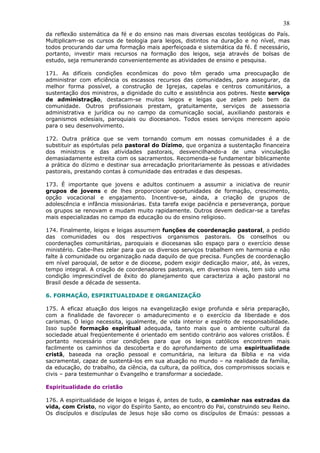 38
da reflexão sistemática da fé e do ensino nas mais diversas escolas teológicas do País.
Multiplicam-se os cursos de teologia para leigos, distintos na duração e no nível, mas
todos procurando dar uma formação mais aperfeiçoada e sistemática da fé. É necessário,
portanto, investir mais recursos na formação dos leigos, seja através de bolsas de
estudo, seja remunerando convenientemente as atividades de ensino e pesquisa.

171. As difíceis condições econômicas do povo têm gerado uma preocupação de
administrar com eficiência os escassos recursos das comunidades, para assegurar, da
melhor forma possível, a construção de Igrejas, capelas e centros comunitários, a
sustentação dos ministros, a dignidade do culto e assistência aos pobres. Neste serviço
de administração, destacam-se muitos leigos e leigas que zelam pelo bem da
comunidade. Outros profissionais prestam, gratuitamente, serviços de assessoria
administrativa e jurídica ou no campo da comunicação social, auxiliando pastorais e
organismos eclesiais, paroquiais ou diocesanos. Todos esses serviços merecem apoio
para o seu desenvolvimento.

172. Outra prática que se vem tornando comum em nossas comunidades é a de
substituir as espórtulas pela pastoral do Dízimo, que organiza a sustentação financeira
dos ministros e das atividades pastorais, desvencilhando-a de uma vinculação
demasiadamente estreita com os sacramentos. Recomenda-se fundamentar biblicamente
a prática do dízimo e destinar sua arrecadação prioritariamente às pessoas e atividades
pastorais, prestando contas à comunidade das entradas e das despesas.

173. É importante que jovens e adultos continuem a assumir a iniciativa de reunir
grupos de jovens e de lhes proporcionar oportunidades de formação, crescimento,
opção vocacional e engajamento. Incentive-se, ainda, a criação de grupos de
adolescência e infância missionárias. Esta tarefa exige paciência e perseverança, porque
os grupos se renovam e mudam muito rapidamente. Outros devem dedicar-se a tarefas
mais especializadas no campo da educação ou do ensino religioso.

174. Finalmente, leigos e leigas assumem funções de coordenação pastoral, a pedido
das comunidades ou dos respectivos organismos pastorais. Os conselhos ou
coordenações comunitárias, paroquiais e diocesanas são espaço para o exercício desse
ministério. Cabe-lhes zelar para que os diversos serviços trabalhem em harmonia e não
falte à comunidade ou organização nada daquilo de que precisa. Funções de coordenação
em nível paroquial, de setor e de diocese, podem exigir dedicação maior, até, às vezes,
tempo integral. A criação de coordenadores pastorais, em diversos níveis, tem sido uma
condição imprescindível de êxito do planejamento que caracteriza a ação pastoral no
Brasil desde a década de sessenta.

6. FORMAÇÃO, ESPIRITUALIDADE E ORGANIZAÇÃO

175. A eficaz atuação dos leigos na evangelização exige profunda e séria preparação,
com a finalidade de favorecer o amadurecimento e o exercício da liberdade e dos
carismas. O leigo necessita, igualmente, de vida interior e espírito de responsabilidade.
Isso supõe formação espiritual adequada, tanto mais que o ambiente cultural da
sociedade atual freqüentemente é orientado em sentido contrário aos valores cristãos. É
portanto necessário criar condições para que os leigos católicos encontrem mais
facilmente os caminhos da descoberta e do aprofundamento de uma espiritualidade
cristã, baseada na oração pessoal e comunitária, na leitura da Bíblia e na vida
sacramental, capaz de sustentá-los em sua atuação no mundo – na realidade da família,
da educação, do trabalho, da ciência, da cultura, da política, dos compromissos sociais e
civis – para testemunhar o Evangelho e transformar a sociedade.

Espiritualidade do cristão

176. A espiritualidade de leigos e leigas é, antes de tudo, o caminhar nas estradas da
vida, com Cristo, no vigor do Espírito Santo, ao encontro do Pai, construindo seu Reino.
Os discípulos e discípulas de Jesus hoje são como os discípulos de Emaús: pessoas a
 