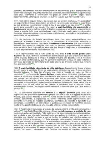 39
caminho, desalentadas, mas que encontraram um desconhecido que as acompanha e faz
arder-lhes o coração, enquanto lhes fala das Escrituras. Quando solicitam que permaneça
com eles, finalmente o reconhecem no gesto de partir o pão250. Depois deste
reconhecimento, voltam para anunciar aos outros: “Aquele que morreu está vivo!”.

177. Hoje, como naquele tempo, as pessoas que se sentem chamadas, “vocacionadas”
ao seguimento de Jesus, desinstalam-se, entram na caminhada, para fazer a experiência
de sua presença e permanecer unidas a Ele, à sua palavra, ao seu amor251 e, então,
partir para anunciá-lo ao mundo. Por isso, a espiritualidade do seguimento é
fundamental para a vivência cristã. O Espírito ensina-nos o verdadeiro seguimento de
Jesus e suscita hoje uma espiritualidade mais integrada, onde todas as dimensões
humanas são contempladas: a corporeidade, a afetividade, a emoção, a racionalidade, a
criatividade e a sociabilidade.

178. Os discípulos de Emaús caminharam junto com Jesus, experimentaram sua
presença, acolheram o sentido da cruz e regressaram à comunidade, animados e
encorajados. Esse encontro com Jesus é experiência do Mistério que nos circunda e
envolve, que aquece os corações, que seduz as pessoas, proporcionando um sentido
novo às nossas vidas. A paixão por Jesus nos leva a viver a compaixão, a solidariedade e
a fazer da partilha fraterna nosso estilo de vida.

179. A espiritualidade não é “uma parte da vida, mas a vida inteira guiada pelo
Espírito” de Jesus. “Entre os elementos de espiritualidade que todo cristão deve assumir
como próprios, destaca-se a oração. A oração o levará, aos poucos, a ver a realidade
com um olhar contemplativo, que lhe permitirá reconhecer a Deus em cada instante e
em todas as coisas; de contemplá-lo em cada pessoa; de procurar cumprir sua vontade
nos acontecimentos”252.

180. A espiritualidade não afasta da vida cotidiana. Especialmente leigos e leigas
devem buscar a santidade dentro de suas próprias condições de vida. É o que ensina o
Concílio Vaticano II. Após ter afirmado com vigor a vocação de todos os fiéis à
santidade,253 a Constituição Lumen Gentium propõe alguns itinerários espirituais não
apenas a ministros e consagrados, mas também aos esposos e pais, aos trabalhadores,
aos pobres, aos sofredores, aos perseguidos pela justiça, concluindo: “Todos os fiéis
santificar-se-ão dia a dia, sempre mais, nas diversas condições da sua vida, nas suas
ocupações e circunstâncias, e precisamente através de todas essas coisas, desde que as
recebam com fé das mãos do Pai celeste, e cooperem com a vontade divina,
manifestando a todos, no próprio serviço temporal, a caridade com que Deus amou o
mundo”254.

181. A convivência cotidiana em família é o espaço primeiro para viver esta
espiritualidade, procurando confrontar a própria vida com a vida e as opções de Jesus de
Nazaré, que “passou fazendo o bem”255, numa atitude de total abertura ao Pai e aos
irmãos. Certamente, a experiência da família embebida desta espiritualidade será
diferente. A vivência de relações igualitárias, promotoras de respeito à dignidade e às
diferenças, possibilitará um real diálogo e participação de todos os membros, criando
desta forma possibilidades para uma inserção criativa e crítica na sociedade.

182. O Papa Paulo VI denuncia a gravidade da ruptura entre fé e vida, entre evangelho e
cultura256. João Paulo II convida os leigos e leigas a estabelecerem a unidade de vida
sustentada pela espiritualidade. “Não pode haver na sua existência duas vidas paralelas:
por um lado, a vida chamada 'espiritual', com seus valores e exigências; e, por outro, a
chamada vida 'secular', ou seja, a vida da família, do trabalho, das relações sociais, do
empenho político e da cultura. [...] Toda atividade, toda situação, todo compromisso –
como, por exemplo, a competência e a solidariedade no trabalho, o amor e a dedicação
na família e na educação dos filhos, o serviço social e político, a proposta da verdade na
esfera da cultura – são ocasiões providenciais de um contínuo exercício da fé, da
esperança e da caridade”.257 Leigos e leigas fazem do fogão, do torno, da cátedra, da
enxada, do bisturi... verdadeiro altar. Imersos no mundo do trabalho, encontram
 