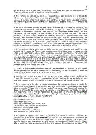 4
até de Deus, como o salmista: “Meu Deus, meu Deus, por que me abandonaste?”11
Como pode Deus permitir a crucifixão de tantos irmãos?

2. Não faltam esperanças ou ao menos expectativas, por exemplo, nos avanços da
ciência e da tecnologia. Mas estes avanços também parecem ser de proveito para
poucos. E tornam ainda mais absurdo que continue a haver fome, doenças, miséria,
desemprego, que uma melhor distribuição dos recursos poderia eliminar – no Brasil e no
mundo.

3. O povo itinerante procura muitas vezes esquecer seus dramas na diversão, no
entretenimento oferecido pela mídia eletrônica, no jogo, no álcool, nas drogas... Mas
também a experiência humana está afetada por perguntas fortes acerca de sua
identidade, de sua origem, de seu percurso e de seu destino. Por isso, com maior
empenho nos últimos anos, as pessoas procuram resposta e caminho na filosofia, nas
religiões, em diversas formas de espiritualidade. Nós, cristãos, redescobrimos, de
maneira nova, a Palavra de Deus e a presença viva de Cristo. Percebemos que as muitas
ideologias alternativas ao cristianismo, que inspiraram projetos nobres, mas também
conduziram às piores tragédias da história em nosso século, deixaram ainda mais claro
que Cristo continua sendo para a humanidade o Caminho, a Verdade e a Vida12.

4. O cristianismo não propõe uma verdade abstrata nem apenas uma doutrina, mas
acredita na presença de Alguém que caminha conosco, mesmo que, às vezes, nossos
olhos não o reconheçam. Nossos olhos se abrem, quando o reconhecemos no “menor dos
irmãos” que nos pede pão, água, roupa, casa, assistência médica, justiça ou,
simplesmente, uma atenção, uma visita. É quando os caminhantes de Emaús convidam o
desconhecido a sentar-se à mesa com eles, a partilhar a ceia, que seus olhos se abrem.
O mesmo acontece hoje, quando esta ceia é celebrada como Eucaristia, agradecendo ao
Pai pela entrega do próprio Cristo Jesus, que se oferece por nós e nos alimenta, na
jornada, com o dom do Pão e do Vinho.

5. Quando a humanidade descobre e pratica a solidariedade e a partilha, já está sendo
movida pelo Espírito de Jesus. Já reencontrou a esperança. Já está acolhendo o “reino de
Deus” e começando a superar as decepções e suas causas.

6. No meio da humanidade, solidários com ela, estão os discípulos e as discípulas de
Cristo. São aqueles que, tendo reconhecido o Cristo caminhando ao seu lado, correm
para anunciar aos irmãos e irmãs que o Cristo ressuscitado está vivo no meio de nós.

7. Os cristãos, portanto, são no mundo portadores da esperança: de que a morte do
Justo não é a última palavra da história, pois o amor do Pai o ressuscitou; de que Deus
há de ressuscitar “nossos pobres corpos mortais”; de que o nosso futuro está no reino de
Deus, na afirmação do seu governo na história do mundo, enfim purificada de todo o
mal. Esperança que o livro do Apocalipse descreve com as imagens da maravilhosa
cidade, que não precisa de sol ou lua, porque “é a glória de Deus que a ilumina”13, e da
renovação total, de “novos céus e nova terra”:

“Deus habitará com eles;
eles serão o seu povo,
e ele, Deus-com-eles, será o seu Deus.
Ele enxugará toda lágrima dos seus olhos,
pois nunca mais haverá morte,
nem luto, nem clamor, nem dor...
Sim! As coisas antigas se foram!”14.

8. A esperança, porém, não afasta os cristãos dos outros homens e mulheres. Ao
contrário, torna-os ainda mais solidários. “As alegrias e as esperanças, as tristezas e as
angústias dos homens de hoje, sobretudo dos pobres e de todos os que sofrem, são
também as alegrias e as esperanças, as tristezas e as angústias dos discípulos de Cristo.
Não se encontra nada verdadeiramente humano que não lhes ressoe no coração”15. “A
 