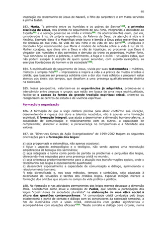 40
inspiração no testemunho de Jesus de Nazaré, o filho do carpinteiro e em Maria servindo
a prima Isabel.

183. Maria, “a primeira entre os humildes e os pobres do Senhor”258, a primeira
discípula de Jesus, nos orienta no seguimento de seu Filho, integrando a docilidade ao
Espírito259 e o serviço generoso às irmãs e irmãos260. Os acontecimentos eram, por ela,
considerados à luz da própria experiência, da Palavra de Deus, da atenção à vida e à
história. Exemplo disso é o Magnificat onde louva e bendiz a Deus pelas maravilhas que
Ele realizou na sua vida, na vida do seu Filho e na vida do seu povo261. Discípulos e
discípulas hoje reconhecerão que Maria é modelo de reflexão sobre a vida à luz da fé.
Mulher corajosa, que disse sim a Deus e não às injustiças, ao proclamar que Deus é
vingador dos humildes e dos oprimidos e derruba do trono os poderosos. Mulher forte,
“que conheceu de perto a pobreza, o sofrimento, a fuga e o exílio – situações estas, que
não podem escapar à atenção de quem quiser secundar, com espírito evangélico, as
energias libertadoras do homem e da sociedade”262.

184. A espiritualidade do seguimento de Jesus, vivida por suas testemunhas – mártires,
místicos e simples fiéis263 – impressiona e inspira a vida e a prática de muitos cristãos e
cristãs, que buscam ser presença solidária com a dor dos mais sofridos e procuram estar
atentos aos sinais dos tempos, que desafiam a uma presença qualitativamente distinta
na sociedade.

185. Nessa perspectiva, valorizem-se as experiências já adquiridas, promova-se o
intercâmbio entre pessoas e grupos que estão em busca de uma nova espiritualidade,
facilite-se o acesso às fontes da grande tradição espiritual cristã, criem-se ou
reorganizem-se centros de estudo e de vivência espiritual.

Formação e organização

186. A formação de que o leigo católico precisa para atuar conforme sua vocação,
desenvolvendo a riqueza dos dons e talentos recebidos, não é apenas uma formação
espiritual. É formação integral, que ajuda a desenvolver a dimensão humano-afetiva, a
capacidade de comunicação e relacionamento com os outros, a capacidade de
compreender, discernir e avaliar, a perseverança no compromisso e a fidelidade aos
valores.

187. As “Diretrizes Gerais da Ação Evangelizadora” de 1999-2002 traçam as seguintes
orientações para a formação dos leigos:

a) seja programada e sistemática, não apenas ocasional;
b ligue o aspecto antropológico e o teológico, não sendo apenas uma reprodução
empobrecida da teologia dos seminários;
c) seja integrada e tenha como ponto de partida os problemas e perguntas dos leigos,
oferecendo-lhes respostas para uma presença cristã no mundo;
d) seja orientada predominantemente para a atuação nas transformações sociais, onde o
testemunho dos leigos é especialmente qualificado;
e) desenvolva especialmente a capacidade de comunicação e diálogo, aprimorando o
relacionamento humano;
f) seja diversificada e, nos seus métodos, tempos e conteúdos, seja adaptada à
diversidade de situações e tarefas dos cristãos leigos. Especial atenção merece a
formação dos cristãos que atuam no campo da vida pública e política.

188. Na formação e nas atividades permanentes dos leigos merece destaque a dimensão
ética. Recordamos como atual a indicação de Puebla, que solicita a participação dos
leigos “construtores da sociedade pluralista” na elaboração de uma ética social à
altura das questões contemporâneas: “A comunidade cristã conduzida pelo bispo
estabelecerá a ponte de contato e diálogo com os construtores da sociedade temporal, a
fim de iluminá-los com a visão cristã, estimulá-los com gestos significativos e
acompanhá-los com atuações eficazes”264. “Neste contato e diálogo deve circular, numa
 