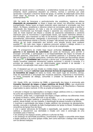 41
atitude de escuta sincera e acolhedora, a problemática trazida por eles do seu próprio
ambiente. Assim poderemos descobrir os critérios, normas e caminhos por onde
aprofundar e atualizar a Doutrina Social da Igreja, no sentido da elaboração duma ética
social capaz de formular as respostas cristãs aos grandes problemas da cultura
contemporânea”265.

189. Da parte da hierarquia e particularmente dos presbíteros, espera-se efetiva
disposição de acompanhar os leigos e leigas que atuam nos diferentes campos de
evangelização. Muitas vezes os leigos reclamam apoio espiritual e orientação, que lhes
faltam. Os Bispos, presbíteros e diáconos sintam-se convocados pela Igreja a acolher a
participação dos leigos/as em toda a vida de comunidade, respeitando sua missão
própria, incentivando sua formação integral e apoiando seu crescimento. Além disso,
cabe de modo especial aos Bispos a escolha de assessores eclesiásticos e diretores
espirituais para os movimentos e organizações laicais, que sejam realmente idôneos e
bem formados, para manterem os fiéis na sã doutrina, alimentando sua espiritualidade,
aconselhando, estimulando, dialogando e promovendo a unidade eclesial266. Por outro
lado, como lembramos citando o Concílio, os leigos “não pensem que seus pastores estão
sempre de tal modo preparados que tenham uma solução pronta para qualquer
questão”267. Em todo caso, leigos e pastores procurem sempre o diálogo sincero e a
complementação de suas vocações e ações a serviço da evangelização.

190. “O protagonismo do cristão leigo requer profundas mudanças no estilo do
governo e no exercício da autoridade por parte da hierarquia, para permitir e
encorajar comunhão, a participação e a co-responsabilidade dos leigos na tomada de
decisões pastorais, valorizando o voto dos conselhos pastorais e a presença ativa dos
fiéis em Sínodos e Concílios particulares, conforme está previsto por documentos oficiais
da Igreja”268. A Christifideles laici encoraja e afirma que “a participação dos fiéis leigos
nesses conselhos (pastorais diocesanos) poderia aumentar o recurso à consulta, e o
princípio de colaboração – que em determinados casos também é de decisão – e
encontrará uma aplicação mais vasta e mais incisiva”.269

191. É desejável que em sua missão os cristãos leigos, superando eventuais divisões e
preconceitos, busquem valorizar suas diversas formas de organização, em especial
os Conselhos de Leigos em todos os níveis. Eles sejam lugar de encontro, serviço,
troca de experiências e articulação das iniciativas pastorais, organismos e movimentos,
na busca constante de diálogo, comunhão e unidade na diversidade de dons e
carismas270.

192. Desde 1976, por iniciativa da CNBB, a organização dos leigos é promovida pelo
Conselho Nacional de leigos e leigas católicos do Brasil (CNL), que atualmente
articula 12 Conselhos Regionais, 80 Conselhos Diocesanos e 30 Movimentos e Pastorais
organizados no plano nacional. O CNL se propõe principalmente:

• articular e integrar as organizações e os leigos e leigas católicos entre si, e representá-
los junto aos organismos eclesiais e da sociedade civil;
• incentivar, ainda mais, a organização dos leigos e leigas católicos nos diferentes níveis
da Igreja no Brasil e, assim, estimular a sua atuação;
• despertar nos leigos católicos a consciência crítica, à luz da evangélica opção pelos
pobres, dando ênfase, em seu trabalho, à dignificação da pessoa humana e da família;
• incentivar a participação dos leigos e leigas católicos nos processos de planejamento,
decisão, execução e avaliação da Ação Evangelizadora da Igreja no Brasil, fortalecendo a
consciência da Igreja-Povo de Deus;
• criar e apoiar estruturas de formação e capacitação, que ajudem os leigos e leigas
católicos a descobrirem sua identidade e missão com vista à construção de uma
sociedade justa e fraterna;
• ser presença nos espaços sociais, políticos e culturais do País;
• ser presença na caminhada ecumênica, incentivando a ligação e comunhão entre leigos
e leigas católicos e de outras Igrejas cristãs, bem como estimular o diálogo inter-religioso
com as demais tradições.
 