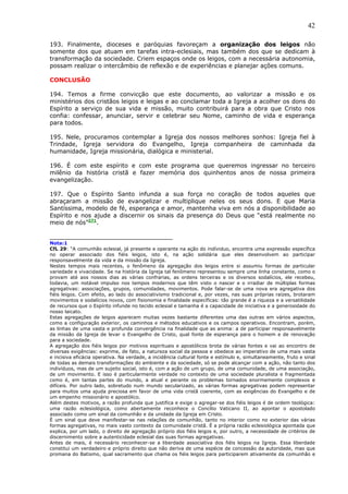 42

193. Finalmente, dioceses e paróquias favoreçam a organização dos leigos não
somente dos que atuam em tarefas intra-eclesiais, mas também dos que se dedicam à
transformação da sociedade. Criem espaços onde os leigos, com a necessária autonomia,
possam realizar o intercâmbio de reflexão e de experiências e planejar ações comuns.

CONCLUSÃO

194. Temos a firme convicção que este documento, ao valorizar a missão e os
ministérios dos cristãos leigos e leigas e ao conclamar toda a Igreja a acolher os dons do
Espírito a serviço de sua vida e missão, muito contribuirá para a obra que Cristo nos
confia: confessar, anunciar, servir e celebrar seu Nome, caminho de vida e esperança
para todos.

195. Nele, procuramos contemplar a Igreja dos nossos melhores sonhos: Igreja fiel à
Trindade, Igreja servidora do Evangelho, Igreja companheira de caminhada da
humanidade, Igreja missionária, dialógica e ministerial.

196. É com este espírito e com este programa que queremos ingressar no terceiro
milênio da história cristã e fazer memória dos quinhentos anos de nossa primeira
evangelização.

197. Que o Espírito Santo infunda a sua força no coração de                              todos aqueles que
abraçaram a missão de evangelizar e multiplique neles os seus                            dons. E que Maria
Santíssima, modelo de fé, esperança e amor, mantenha viva em nós                         a disponibilidade ao
Espírito e nos ajude a discernir os sinais da presença do Deus que                       “está realmente no
meio de nós”271.

_________________________________
Nota:1
CfL 29: “A comunhão eclesial, já presente e operante na ação do indíviduo, encontra uma expressão específica
no operar associado dos fiéis leigos, isto é, na ação solidária que eles desenvolvem ao participar
responsavelmente da vida e da missão da Igreja.
Nestes tempos mais recentes, o fenômeno da agregação dos leigos entre si assumiu formas de particular
variedade e vivacidade. Se na história da Igreja tal fenômeno representou sempre uma linha constante, como o
provam até aos nossos dias as várias confrarias, as ordens terceiras e os diversos sodalícios, ele recebeu,
todavia, um notável impulso nos tempos modernos que têm visto o nascer e o irradiar de múltiplas formas
agregativas: associações, grupos, comunidades, movimentos. Pode falar-se de uma nova era agregativa dos
fiéis leigos. Com efeito, ao lado do associativismo tradicional e, por vezes, nas suas próprias raízes, brotaram
movimentos e sodalícios novos, com fisionomia e finalidade específicas: tão grande é a riqueza e a versatilidade
de recursos que o Espírito infunde no tecido eclesial e tamanha é a capacidade de iniciativa e a generosidade do
nosso laicato.
Estas agregações de leigos aparecem muitas vezes bastante diferentes uma das outras em vários aspectos,
como a configuração exterior, os caminhos e métodos educativos e os campos operativos. Encontram, porém,
as linhas de uma vasta e profunda convergência na finalidade que as anima: a de participar responsavelmente
da missão da Igreja de levar o Evangelho de Cristo, qual fonte de esperança para o homem e de renovação
para a sociedade.
A agregação dos fiéis leigos por motivos espirituais e apostólicos brota de várias fontes e vai ao encontro de
diversas exigências: exprime, de fato, a natureza social da pessoa e obedece ao imperativo de uma mais vasta
e incisiva eficácia operativa. Na verdade, a incidência cultural fonte e estímulo e, simultaneamente, fruto e sinal
de todas as demais transformações do ambiente e da sociedade, só se pode alcançar com a ação, não tanto dos
indivíduos, mas de um sujeito social, isto é, com a ação de um grupo, de uma comunidade, de uma associação,
de um movimento. E isso é particularmente verdade no contexto de uma sociedade pluralista e fragmentada
como é, em tantas partes do mundo, a atual e perante os problemas tornados enormemente complexos e
difíceis. Por outro lado, sobretudo num mundo secularizado, as várias formas agregativas podem representar
para muitos uma ajuda preciosa em favor de uma vida cristã coerente, com as exigências do Evangelho e de
um empenho missionário e apostólico.
Além destes motivos, a razão profunda que justifica e exige o agregar-se dos fiéis leigos é de ordem teológica:
uma razão eclesiológica, como abertamente reconhece o Concílio Vaticano II, ao apontar o apostolado
associado como um sinal da comunhão e da unidade da Igreja em Cristo.
É um sinal que deve manifestar-se nas relações de comunhão, tanto no interior como no exterior das várias
formas agregativas, no mais vasto contexto da comunidade cristã. É a própria razão eclesiológica apontada que
explica, por um lado, o direito de agregação próprio dos fiéis leigos e, por outro, a necessidade de critérios de
discernimento sobre a autenticidade eclesial das suas formas agregativas.
Antes de mais, é necessário reconhecer-se a liberdade associativa dos fiéis leigos na Igreja. Essa liberdade
constitui um verdadeiro e próprio direito que não deriva de uma espécie de concessão da autoridade, mas que
promana do Batismo, qual sacramento que chama os fiéis leigos para participarem ativamente da comunhão e
 