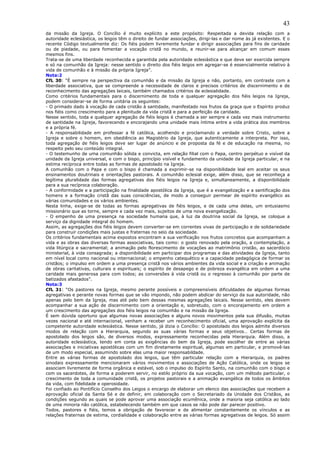 43
da missão da Igreja. O Concílio é muito explícito a este propósito: Respeitada a devida relação com a
autoridade eclesiástica, os leigos têm o direito de fundar associações, dirigi-las e dar nome às já existentes. E o
recente Código textualmente diz: Os fiéis podem livremente fundar e dirigir associações para fins de caridade
ou de piedade, ou para fomentar a vocação cristã no mundo, e reunir-se para alcançar em comum esses
mesmos fins.
Trata-se de uma liberdade reconhecida e garantida pela autoridade eclesiástica e que deve ser exercida sempre
e só na comunhão da Igreja: nesse sentido o direito dos fiéis leigos em agregar-se é essencialmente relativo à
vida de comunhão e à missão da própria Igreja”.
Nota:2
CfL 30: “É sempre na perspectiva da comunhão e da missão da Igreja e não, portanto, em contraste com a
liberdade associativa, que se compreende a necessidade de claros e precisos critérios de discernimento e de
reconhecimento das agregações laicais, também chamados critérios de eclesialidade.
Como critérios fundamentais para o discernimento de toda e qualquer agregação dos fiéis leigos na Igreja,
podem considerar-se de forma unitária os seguintes:
- O primado dado à vocação de cada cristão à santidade, manifestado nos frutos da graça que o Espírito produz
nos fiéis como crescimento para a plenitude da vida cristã e para a perfeição da caridade.
Nesse sentido, toda e qualquer agregação de fiéis leigos é chamada a ser sempre e cada vez mais instrumento
de santidade na Igreja, favorecendo e encorajando uma unidade mais íntima entre a vida prática dos membros
e a própria fé.
- A responsabilidade em professar a fé católica, acolhendo e proclamando a verdade sobre Cristo, sobre a
Igreja e sobre o homem, em obediência ao Magistério da Igreja, que autenticamente a interpreta. Por isso,
toda agregação de fiéis leigos deve ser lugar de anúncio e de proposta da fé e de educação na mesma, no
respeito pelo seu conteúdo integral.
- O testemunho de uma comunhão sólida e convicta, em relação filial com o Papa, centro perpétuo e visível da
unidade da Igreja universal, e com o bispo, princípio visível e fundamento da unidade da Igreja particular, e na
estima recíproca entre todas as formas de apostolado na Igreja.
A comunhão com o Papa e com o bispo é chamada a exprimir-se na disponibilidade leal em aceitar os seus
ensinamentos doutrinais e orientações pastorais. A comunhão eclesial exige, além disso, que se reconheça a
legítima pluralidade das formas agregativas dos fiéis leigos na Igreja e, simultaneamente, a disponibilidade
para a sua recíproca colaboração.
- A conformidade e a participação na finalidade apostólica da Igreja, que é a evangelização e a santificação dos
homens e a formação cristã das suas consciências, de modo a conseguir permear de espírito evangélico as
várias comunidades e os vários ambientes.
Nesta linha, exige-se de todas as formas agregativas de fiéis leigos, e de cada uma delas, um entusiasmo
missionário que as torne, sempre e cada vez mais, sujeitos de uma nova evangelização.
- O empenho de uma presença na sociedade humana que, à luz da doutrina social da Igreja, se coloque a
serviço da dignidade integral do homem.
Assim, as agregações dos fiéis leigos devem converter-se em correntes vivas de participação e de solidariedade
para construir condições mais justas e fraternas no seio da sociedade.
Os critérios fundamentais acima expostos encontram a sua verificação nos frutos concretos que acompanham a
vida e as obras das diversas formas associativas, tais como: o gosto renovado pela oração, a contemplação, a
vida litúrgica e sacramental; a animação pelo florescimento de vocações ao matrimônio cristão, ao sacerdócio
ministerial, à vida consagrada; a disponibilidade em participar dos programas e das atividades da Igreja, tanto
em nível local como nacional ou internacional; o empenho catequético e a capacidade pedagógica de formar os
cristãos; o impulso em ordem a uma presença cristã nos vários ambientes da vida social e a criação e animação
de obras caritativas, culturais e espirituais; o espírito de desapego e de pobreza evangélica em ordem a uma
caridade mais generosa para com todos; as conversões à vida cristã ou o regresso à comunhão por parte de
batizados afastados”.
Nota:3
CfL 31: “Os pastores na Igreja, mesmo perante possíveis e compreensíveis dificuldades de algumas formas
agregativas e perante novas formas que se vão impondo, não podem abdicar do serviço da sua autoridade, não
apenas pelo bem da Igreja, mas até pelo bem dessas mesmas agregações laicais. Nesse sentido, eles devem
acompanhar a sua ação de discernimento com a orientação e, sobretudo, com o encorajamento em ordem a
um crescimento das agregações dos fiéis leigos na comunhão e na missão da Igreja.
É sem dúvida oportuno que algumas novas associações e alguns novos movimentos pela sua difusão, muitas
vezes nacional e até internacional, venham a receber um reconhecimento oficial, uma aprovação explícita da
competente autoridade eclesiástica. Nesse sentido, já dizia o Concílio: O apostolado dos leigos admite diversos
modos de relação com a Hierarquia, segundo as suas várias formas e seus objetivos… Certas formas de
apostolado dos leigos são, de diversos modos, expressamente reconhecidas pela Hierarquia. Além disso, a
autoridade eclesiástica, tendo em conta as exigências do bem da Igreja, pode escolher de entre as várias
associações e iniciativas apostólicas com um fim diretamente espiritual, algumas em particular, e promovê-las
de um modo especial, assumindo sobre elas uma maior responsabildade.
Entre as várias formas de apostolado dos leigos, que têm particular relação com a Hierarquia, os padres
sinodais expressamente mencionaram vários movimentos e associações de Ação Católica, onde os leigos se
associam livremente de forma orgânica e estável, sob o impulso do Espírito Santo, na comunhão com o bispo e
com os sacerdotes, de forma a poderem servir, no estilo próprio da sua vocação, com um método particular, o
crescimento de toda a comunidade cristã, os projetos pastorais e a animação evangélica de todos os âmbitos
da vida, com fidelidade e operosidade.
Foi confiado ao Pontifício Conselho dos Leigos o encargo de elaborar um elenco das associações que recebem a
aprovação oficial da Santa Sé e de definir, em colaboração com o Secretariado da Unidade dos Cristãos, as
condições segundo as quais se pode aprovar uma associação ecumênica, onde a maioria seja católica ao lado
de uma minoria não católica, estabelecendo também em que casos se não pode dar parecer positivo.
Todos, pastores e fiéis, temos a obrigação de favorecer e de alimentar constantemente os vínculos e as
relações fraternas de estima, cordialidade e colaboração entre as várias formas agregativas de leigos. Só assim
 