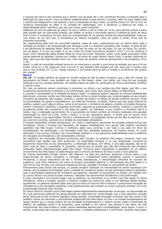 44
a riqueza dos dons e dos carismas que o Senhor nos dá pode dar o seu contributo fecundo e ordenado para a
edificação da casa comum: Para se edificar solidariamente a casa comum, é preciso, além do mais, depor todo
o espírito de antagonismo e de disputa, e que a competição se faça, antes, na estima mútua (cf. Rm 12,10), na
recíproca antecipação do afeto e na vontade de colaboração, com a paciência, a abertura de visão, a
disponibilidade para o sacrifício, que isso, por vezes, pode comportar.
Voltamos de novo às palavras de Jesus: Eu sou a videira e vós as vides (Jo 15,5), para darmos graças a Deus
pelo grande dom da comunhão eclesial, que reflete no tempo a comunhão eterna e inefável do amor de Deus
Uno e Trino. A consciência do dom deve ser acompanhada de um grande sentido de responsabilidade: trata-se,
com efeito, de um dom que, à semelhança do talento evangélico, deve ser posto a render numa vida de
crescente comunhão.
Ser responsáveis pelo dom da comunhão significa, antes de mais, empenharmo-nos na vitória sobre toda a
tentação de divisão e de contraposição que ameaça a vida e o empenho apostólico dos cristãos. O grito de dor
e de estranheza do apóstolo Paulo: Refiro-me ao fato de cada um de vós dizer: Eu sou de Paulo, Eu, porém,
sou de Apolo, E eu sou de Cefas, E eu de Cristo! Foi Cristo porventura dividido? (1Cor 1,12-13) continua a
ecoar como repreensão pelas feridas feitas ao Corpo de Cristo. Ressoem, antes, como apelo persuasivo estas
outras palavras do apóstolo: Exorto-vos, irmãos, no nome de nosso Senhor Jesus Cristo, a serdes unânimes no
falar, para que não haja divisões entre vós, mas vivais em perfeita união de pensamento e de propósitos (1Cor
1,10).
Assim, a vida de comunhão eclesial torna-se um sinal para o mundo e uma força de atração que leva à fé em
Cristo: Como tu, ó Pai, estás em mim e eu em ti, que também eles estejam em nós, para que o mundo creia
que tu me enviaste (Jo 17,21). Dessa maneira, a comunhão abre-se para a missão e converte-se ela própria
em missão”.
Nota:4
CfL 23: “A missão salvífica da Igreja no mundo realiza-se não só pelos ministros, que o são em virtude do
sacramento da Ordem, mas também por todos os fiéis leigos: estes, com efeito, por força da sua condição
batismal e da sua vocação específica, na medida própria de cada um, participam do múnus sacerdotal, profético
e real de Cristo.
Por isso, os pastores devem reconhecer e promover os ofícios e as funções dos fiéis leigos, que têm o seu
fundamento sacramental no Batismo e na Confirmação, bem como, para muitos deles, no Matrimônio.
E, quando a necessidade ou a utilidade da Igreja o pedir, os pastores podem, segundo as normas estabelecidas
pelo direito universal, confiar aos fiéis leigos certos ofícios e certas funções que, embora ligadas ao seu próprio
ministério de pastores, não exigem, contudo, o caráter da Ordem. O Código de Direito Canônico escreve: Onde
as necessidades da Igreja o aconselharem, por falta de ministros, os leigos, mesmo que não sejam leitores ou
acólitos, podem suprir alguns ofícios, como os de exercer o ministério da palavra, presidir às orações litúrgicas,
conferir o Batismo e distribuir a Sagrada Comunhão, segundo as prescrições do direito. Todavia, o exercício de
semelhante tarefa não transforma o fiel leigo em pastor: na realidade, o que constitui o ministério não é a
tarefa, mas a ordenação sacramental. Só o sacramento da Ordem confere ao ministro ordenado uma peculiar
participação no ofício de Cristo, Chefe e Pastor, e no seu sacerdócio eterno. A tarefa que se exerce como
suplente recebe a sua legitimidade, formal e imediatamente, da delegação oficial que lhe dão os pastores e, no
seu exercício concreto, submete-se à direção da autoridade eclesiástica.
A recente assembléia sinodal perspectivou um vasto e significativo panorama da situação eclesial acerca dos
ministérios, ofícios e funções dos batizados. Os padres manifestaram vivo apreço pelo notável contributo
apostólico dos fiéis leigos, homens e mulheres, pelos seus carismas e por toda a sua ação em favor da
evangelização, da santificação e da animação cristã das realidades temporais. Ao mesmo tempo, foi muito
apreciado o seu serviço ordinário nas comunidades eclesiais e a sua generosa disponibilidade para a suplência
em situações de emergência e de necessidades crônicas.
Na seqüência da renovação litúrgica promovida pelo Concílio, os próprios fiéis leigos, tomando mais viva
consciência das tarefas que lhes pertencem na assembléia litúrgica e na sua preparação, tornaram-se
largamente disponíveis no seu desempenho: a celebração litúrgica, com efeito, é uma ação sagrada, não só do
clero, mas de toda a assembléia. É, portanto, natural que as tarefas que não são exclusivas dos ministros
ordenados sejam desempenhadas pelos fiéis leigos. Torna-se assim espontânea a passagem de um efetivo
envolvimento dos fiéis leigos na ação litúrgica para o anúncio da Palavra de Deus e para a cura pastoral.
Na mesma assembléia sinodal, porém, não faltaram, ao lado dos positivos, pareceres críticos sobre o uso
indiscriminado do termo ministério, a confusão e o nivelamento entre sacerdócio comum e sacerdócio
ministerial, a pouca observância de leis e normas eclesiásticas, a interpretação arbitrária do conceito de
suplência, uma certa tolerância por parte da própria autoridade legítima, a clericalização dos fiéis leigos e o
risco de se criar de fato uma estrutura eclesial de serviço, paralela à fundada no sacramento da Ordem.
Precisamente para obviar tais perigos, os padres sinodais insistiram na necessidade de serem expressas com
clareza, até na própria terminologia, quer a unidade de missão da Igreja, de que participam todos os batizados,
quer a diversidade substancial do ministério dos pastores, radicado no sacramento da Ordem, em relação com
ou outros ofícios e as outras funções eclesiais, radicados nos sacramentos do Batismo e da Confirmação.
É, pois, necessário, em primeiro lugar, que os pastores, ao reconhecer e ao conferir aos fiéis leigos os vários
ministérios, ofícios e funções, tenham o máximo cuidado em instruí-los sobre a raiz batismal destas tarefas.
Igualmente, os pastores deverão zelar para que se evite um recurso fácil e abusivo a presumíveis situações de
emergência ou de necessária suplência, onde objetivamente não existam ou onde é possível remediar com uma
programação pastoral mais racional.
Os vários ofícios e funções que os fiéis leigos podem legitimamente desempenhar na liturgia, na transmissão da
fé e nas estruturas pastorais da Igreja deverão ser exercidos em conformidade com a sua específica vocação
laical, diferente da dos ministros sagrados. Nesse sentido, a Exortação Evangelii nuntiandi, que teve tanto e tão
benéfico mérito em estimular a diversificada colaboração dos fiéis leigos na vida e na missão evangelizadora da
Igreja, lembra que o campo próprio da sua atividade evangelizadora é o mesmo mundo vasto e complicado da
política, da realidade social e da economia, como também o da cultura, das ciências e das artes, da vida
internacional, dos mass-media e, ainda, outras realidades abertas para a evangelização, como sejam, o amor, a
família, a educação das crianças e dos adolescentes, o trabalho profissional e o sofrimento. Quantos mais leigos
 