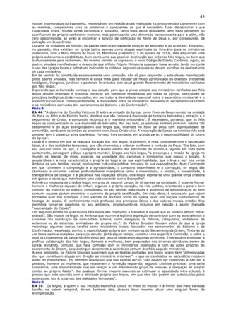 45
houver impregnados do Evangelho, responsáveis em relação a tais realidades e comprometidos claramente com
as mesmas, competentes para as promover e conscientes de que é necessário fazer desabrochar a sua
capacidade cristã, muitas vezes escondida e asfixiada, tanto mais essas realidades, sem nada perderem ou
sacrificarem do próprio coeficiente humano, mas patenteando uma dimensão transcendente para o além, não
raro desconhecida, se virão a encontrar a serviço da edificação do Reino de Deus e, por conseguinte, da
salvação em Jesus Cristo.
Durante os trabalhos do Sínodo, os padres dedicaram bastante atenção ao leitorado e ao acolitado. Enquanto,
no passado, eles existiam na Igreja Latina apenas como etapas espirituais do itinerário para os ministérios
ordenados, com o Motu Próprio de Paulo VI, Ministeria quaedam (15 de agosto de 1972), eles adquiriram uma
própria autonomia e estabilidade, bem como uma sua possível destinação aos próprios fiéis leigos, se bem que
exclusivamente para os homens. No mesmo sentido se expressou o novo Código de Direito Canônico. Agora, os
padres sinodais manifestaram o desejo de que o Motu Próprio Ministeria quaedam fosse revisto, tendo em conta
o uso das Igrejas locais e sobretudo indicando os critérios segundo os quais se devam escolher os destinatários
de cada ministério.
Em tal sentido foi constituída expressamente uma comissão, não só para responder a este desejo manifestado
pelos padres sinodais, mas também e ainda mais para estudar de modo aprofundado os diversos problemas
teológicos, litúrgicos, jurídicos e pastorais levantados pelo atual grande florescimento de ministérios confiados
aos fiéis leigos.
Esperando que a Comissão conclua o seu estudo, para que a praxe eclesial dos ministérios confiados aos fiéis
leigos resulte ordenada e frutuosa, deverão ser fielmente respeitados por todas as Igrejas particulares os
princípios teológicos atrás recordados, em particular a diversidade essencial entre o sacerdócio ministerial e o
sacerdócio comum e, conseqüentemente, a diversidade entre os ministérios derivados do sacramento da Ordem
e os ministérios derivados dos sacramentos do Batismo e da Confirmação”.
Nota:5
EA 44: “A doutrina do Concílio Vaticano II sobre a unidade da Igreja, como Povo de Deus reunido na unidade
do Pai e do Filho e do Espírito Santo, destaca que são comuns à dignidade de todos os batizados a imitação e o
seguimento de Cristo, a comunhão recíproca e o mandato missionário”. É necessário, portanto, que os fiéis
leigos se conscientizem de sua dignidade de batizados. Por seu lado, os pastores tenham profunda estima “do
testemunho e da ação evangelizadora dos leigos que, inseridos no Povo de Deus com espiritualidade de
comunhão, conduzem os irmãos ao encontro com Jesus Cristo vivo. A renovação da Igreja na América não será
possível sem a presença ativa dos leigos. Por isso, lhes compete, em grande parte, a responsabilidade do futuro
da Igreja”.
Duplo é o âmbito em que se realiza a vocação dos fiéis leigos. O primeiro, e mais condizente com o seu estado
laical, é o das realidades temporais, que são chamados a ordenar conforme a vontade de Deus. “De fato, com
seu peculiar modo de agir, o Evangelho é levado dentro das estruturas do mundo e, agindo em toda parte
santamente, consagram a Deus o próprio mundo”. Graças aos fiéis leigos, “a presença e a missão da Igreja no
mundo se realiza, de modo especial, na variedade dos carismas e ministérios que possui o laicato. A
secularidade é a nota característica e própria do leigo e da sua espiritualidade, que o leva a agir nos vários
âmbitos da vida familiar, social, profissional, cultural e política, em vista da sua evangelização. Num Continente
em que convivem a competição e a agressividade, o consumo desenfreado e a corrupção, os leigos são
chamados a encarnar valores profundamente evangélicos como a misericórdia, o perdão, a honestidade, a
transparência de coração e a paciência nas situações difíceis. Dos leigos espera-se uma grande força criadora
em gestos e obras que manifestem uma vida coerente com o Evangelho”.
A América necessita de cristãos leigos em grau de assumir cargos de dirigentes na sociedade. É urgente formar
homens e mulheres capazes de influir, segundo a própria vocação, na vida pública, orientando-a para o bem
comum. No exercício da política, considerada no seu sentido mais nobre e autêntico de administração do bem
comum, aqueles podem encontrar o caminho da própria santificação. Em vista disso, é necessário que sejam
formados quer nos princípios e nos valores da doutrina social da Igreja, quer nas noções fundamentais da
teologia do laicato. O conhecimento mais profundo dos princípios éticos e dos valores morais cristãos lhes
permitirá tornar-se paladinos no seu ambiente, proclamando-os inclusive em relação à assim chamada
“neutralidade do Estado”.
Um segundo âmbito no qual muitos fiéis leigos são chamados a trabalhar é aquele que se poderia definir “intra-
eclesial”. São muitos os leigos na América que nutrem a legítima aspiração de contribuir com os seus talentos e
carismas “na construção da comunidade eclesial, como delegados da Palavra, catequistas, visitadores de
enfermos ou de detentos, animadores de grupos etc.”. Os Padres Sinodais fizeram votos de que a Igreja
reconheça algumas dessas tarefas como ministérios laicais, baseados nos sacramentos do Batismo e da
Confirmação, ressalvada, porém, a especificidade própria dos ministérios do Sacramento da Ordem. Trata-se de
um tema vasto e complexo para cujo estudo, já há algum tempo, constitui uma específica Comissão, e sobre o
qual os Organismos da Santa Sé têm vindo aos poucos oferecendo algumas diretrizes. É necessário promover a
profícua colaboração dos fiéis leigos, homens e mulheres, bem preparados nas diversas atividades dentro da
Igreja, evitando, contudo, que haja confusão com os ministérios ordenados e com as ações próprias do
sacramento da Ordem, para distinguir claramente o sacerdócio comum dos fiéis daquele ministerial.
A esse propósito, os Padres Sinodais sugeriram que as tarefas confiadas aos leigos sejam bem “diferenciadas
das que constituem etapas em direção ao ministério ordenado”, e que os candidatos ao sacerdócio recebem
antes do Presbiterado. Foi também observado que tais tarefas laicais “não devem ser conferidas a não ser a
pessoas, homens ou mulheres, que receberam a formação requerida, segundo critérios precisos: uma certa
constância, uma disponibilidade real em relação a um determinado grupo de pessoas, a obrigação de prestar
contas ao próprio Pastor”. De qualquer forma, mesmo devendo-se estimular o apostolado intra-eclesial, é
preciso que este coexista com a atividade própria dos leigos, em que eles não podem ser substituídos pelos
sacerdotes, isto é, o campo das realidades temporais”.
Nota:6
EN 70: “Os leigos, a quem a sua vocação específica coloca no meio do mundo e à frente das mais variadas
tarefas na ordem temporal, devem também eles, através disso mesmo, atuar uma singular forma de
evangelização.
 