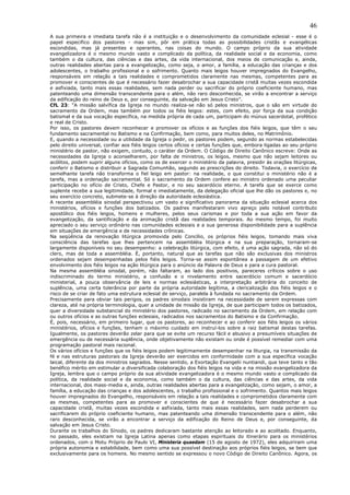 46
A sua primeira e imediata tarefa não é a instituição e o desenvolvimento da comunidade eclesial - esse é o
papel especifico dos pastores - mas sim, pôr em prática todas as possibilidades cristãs e evangélicas
escondidas, mas já presentes e operantes, nas coisas do mundo. O campo próprio da sua atividade
evangelizadora é o mesmo mundo vasto e complicado da política, da realidade social e da economia, como
também o da cultura, das ciências e das artes, da vida internacional, dos meios de comunicação e, ainda,
outras realidades abertas para a evangelização, como seja, o amor, a família, a educação das crianças e dos
adolescentes, o trabalho profissional e o sofrimento. Quanto mais leigos houver impregnados do Evangelho,
responsáveis em relação a tais realidades e comprometidos claramente nas mesmas, competentes para as
promover e conscientes de que é necessário fazer desabrochar a sua capacidade cristã muitas vezes escondida
e asfixiada, tanto mais essas realidades, sem nada perder ou sacrificar do próprio coeficiente humano, mas
patenteando uma dimensão transcendente para o além, não raro desconhecida, se virão a encontrar a serviço
da edificação do reino de Deus e, por conseguinte, da salvação em Jesus Cristo”.
CfL 23: “A missão salvífica da Igreja no mundo realiza-se não só pelos ministros, que o são em virtude do
sacramento da Ordem, mas também por todos os fiéis leigos: estes, com efeito, por força da sua condição
batismal e da sua vocação específica, na medida própria de cada um, participam do múnus sacerdotal, profético
e real de Cristo.
Por isso, os pastores devem reconhecer e promover os ofícios e as funções dos fiéis leigos, que têm o seu
fundamento sacramental no Batismo e na Confirmação, bem como, para muitos deles, no Matrimônio.
E, quando a necessidade ou a utilidade da Igreja o pedir, os pastores podem, segundo as normas estabelecidas
pelo direito universal, confiar aos fiéis leigos certos ofícios e certas funções que, embora ligadas ao seu próprio
ministério de pastor, não exigem, contudo, o caráter da Ordem. O Código de Direito Canônico escreve: Onde as
necessidades da Igreja o aconselharem, por falta de ministros, os leigos, mesmo que não sejam leitores ou
acólitos, podem suprir alguns ofícios, como os de exercer o ministério da palavra, presidir às orações litúrgicas,
conferir o Batismo e distribuir a Sagrada Comunhão, segundo as prescrições do direito. Todavia, o exercício de
semelhante tarefa não transforma o fiel leigo em pastor: na realidade, o que constitui o ministério não é a
tarefa, mas a ordenação sacramental. Só o sacramento da Ordem confere ao ministro ordenado uma peculiar
participação no ofício de Cristo, Chefe e Pastor, e no seu sacerdócio eterno. A tarefa que se exerce como
suplente recebe a sua legitimidade, formal e imediatamente, da delegação oficial que lhe dão os pastores e, no
seu exercício concreto, submete-se à direção da autoridade eclesiástica.
A recente assembléia sinodal perspectivou um vasto e significativo panorama da situação eclesial acerca dos
ministérios, ofícios e funções dos batizados. Os padres manifestaram vivo apreço pelo notável contributo
apostólico dos fiéis leigos, homens e mulheres, pelos seus carismas e por toda a sua ação em favor da
evangelização, da santificação e da animação cristã das realidades temporais. Ao mesmo tempo, foi muito
apreciado o seu serviço ordinário nas comunidades eclesiais e a sua generosa disponibilidade para a suplência
em situações de emergência e de necessidades crônicas.
Na seqüência da renovação litúrgica promovida pelo Concílio, os próprios fiéis leigos, tomando mais viva
consciência das tarefas que lhes pertencem na assembléia litúrgica e na sua preparação, tornaram-se
largamente disponíveis no seu desempenho: a celebração litúrgica, com efeito, é uma ação sagrada, não só do
clero, mas de toda a assembléia. É, portanto, natural que as tarefas que não são exclusivas dos ministros
ordenados sejam desempenhadas pelos fiéis leigos. Torna-se assim espontânea a passagem de um efetivo
envolvimento dos fiéis leigos na ação litúrgica para o anúncio da Palavra de Deus e para a cura pastoral.
Na mesma assembléia sinodal, porém, não faltaram, ao lado dos positivos, pareceres críticos sobre o uso
indiscriminado do termo ministério, a confusão e o nivelamento entre sacerdócio comum e sacerdócio
ministerial, a pouca observância de leis e normas eclesiásticas, a interpretação arbitrária do conceito de
suplência, uma certa tolerância por parte da própria autoridade legítima, a clericalização dos fiéis leigos e o
risco de se criar de fato uma estrutura eclesial de serviço, paralela à fundada no sacramento da Ordem.
Precisamente para obviar tais perigos, os padres sinodais insistiram na necessidade de serem expressas com
clareza, até na própria terminologia, quer a unidade de missão da Igreja, de que participam todos os batizados,
quer a diversidade substancial do ministério dos pastores, radicado no sacramento da Ordem, em relação com
ou outros ofícios e as outras funções eclesiais, radicados nos sacramentos do Batismo e da Confirmação.
É, pois, necessário, em primeiro lugar, que os pastores, ao reconhecer e ao conferir aos fiéis leigos os vários
ministérios, ofícios e funções, tenham o máximo cuidado em instruí-los sobre a raiz batismal destas tarefas.
Igualmente, os pastores deverão zelar para que se evite um recurso fácil e abusivo a presumíveis situações de
emergência ou de necessária suplência, onde objetivamente não existam ou onde é possível remediar com uma
programação pastoral mais racional.
Os vários ofícios e funções que os fiéis leigos podem legitimamente desempenhar na liturgia, na transmissão da
fé e nas estruturas pastorais da Igreja deverão ser exercidos em conformidade com a sua específica vocação
laical, diferente da dos ministros sagrados. Nesse sentido, a Exortação Evangelii nuntiandi, que teve tanto e tão
benéfico mérito em estimular a diversificada colaboração dos fiéis leigos na vida e na missão evangelizadora da
Igreja, lembra que o campo próprio da sua atividade evangelizadora é o mesmo mundo vasto e complicado da
política, da realidade social e da economia, como também o da cultura, das ciências e das artes, da vida
internacional, dos mass-media e, ainda, outras realidades abertas para a evangelização, como sejam, o amor, a
família, a educação das crianças e dos adolescentes, o trabalho profissional e o sofrimento. Quantos mais leigos
houver impregnados do Evangelho, responsáveis em relação a tais realidades e comprometidos claramente com
as mesmas, competentes para as promover e conscientes de que é necessário fazer desabrochar a sua
capacidade cristã, muitas vezes escondida e asfixiada, tanto mais essas realidades, sem nada perderem ou
sacrificarem do próprio coeficiente humano, mas patenteando uma dimensão transcendente para o além, não
raro desconhecida, se virão a encontrar a serviço da edificação do Reino de Deus e, por conseguinte, da
salvação em Jesus Cristo.
Durante os trabalhos do Sínodo, os padres dedicaram bastante atenção ao leitorado e ao acolitado. Enquanto,
no passado, eles existiam na Igreja Latina apenas como etapas espirituais do itinerário para os ministérios
ordenados, com o Motu Próprio de Paulo VI, Ministeria quaedam (15 de agosto de 1972), eles adquiriram uma
própria autonomia e estabilidade, bem como uma sua possível destinação aos próprios fiéis leigos, se bem que
exclusivamente para os homens. No mesmo sentido se expressou o novo Código de Direito Canônico. Agora, os
 