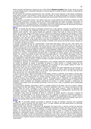 47
padres sinodais manifestaram o desejo de que o Motu Próprio Ministeria quaedam fosse revisto, tendo em conta
o uso das Igrejas locais e sobretudo indicando os critérios segundo os quais se devam escolher os destinatários
de cada ministério.
Em tal sentido foi constituída expressamente uma comissão, não só para responder a este desejo manifestado
pelos padres sinodais, mas também e ainda mais para estudar de modo aprofundado os diversos problemas
teológicos, litúrgicos, jurídicos e pastorais levantados pelo atual grande florescimento de ministérios confiados
aos fiéis leigos.
Esperando que a Comissão conclua o seu estudo, para que a praxe eclesial dos ministérios confiados aos fiéis
leigos resulte ordenada e frutuosa, deverão ser fielmente respeitados por todas as Igrejas particulares os
princípios teológicos atrás recordados, em particular a diversidade essencial entre o sacerdócio ministerial e o
sacerdócio comum e, conseqüentemente, a diversidade entre os ministérios derivados do sacramento da Ordem
e os ministérios derivados dos sacramentos do Batismo e da Confirmação”.
Nota:7
CfL 17: “A vocação dos fiéis leigos à santidade comporta que a vida segundo o Espírito se exprima de forma
peculiar na sua inserção nas realidades temporais e na sua participação nas atividades terrenas. É ainda o
apóstolo quem adverte: Tudo quanto fizerdes por palavras e obras, fazei tudo no nome do Senhor Jesus,
dando, por meio dele, graças a Deus Pai (Cl 3,17). Aplicando as palavras do apóstolo aos fiéis leigos, o Concílio
afirma categoricamente: Nem os cuidados familiares nem outras ocupações profanas devem ser alheias à vida
espiritual. Por sua vez, os padres sinodais afirmaram: A unidade de vida dos fiéis leigos é de enorme
importância, pois eles têm que se santificar na normal vida profissional e social. Assim, para que possam
responder à sua vocação, os fiéis leigos devem olhar para as atividades da vida quotidiana como uma ocasião
de união com Deus e de cumprimento da sua vontade, e também como serviço aos demais homens, levando-os
à comunhão com Deus em Cristo.
A vocação à santidade deverá ser compreendida e vivida pelos fiéis leigos, antes de mais, como sendo uma
obrigação exigente a que não se pode renunciar, como um sinal luminoso do infinito amor do Pai que os
regenerou para a sua vida de santidade. Tal vocação aparece então como componente essencial e inseparável
de nova vida batismal e, por conseguinte, elemento constitutivo da sua dignidade. Ao mesmo tempo, a vocação
à santidade anda intimamente ligada à missão e à responsabilidade confiadas aos fiéis leigos na Igreja e no
mundo. Com efeito, a própria santidade já vivida, que deriva da participação na vida de santidade da Igreja,
representa o primeiro e fundamental contributo para a edificação da própria Igreja, como Comunhão dos
Santos. Um cenário maravilhoso se abre aos olhos iluminados pela fé: o de inúmeros fiéis leigos, homens e
mulheres, que, precisamente na vida e nas ocupações do dia a dia, muitas vezes inobservados ou até
incompreendidos e ignorados pelos grandes da terra, mas vistos com amor pelo Pai, são obreiros incansáveis
que trabalham na vinha do Senhor, artífices humildes e grandes certamente pelo poder da graça de Deus do
crescimento do Reino de Deus na história.
A santidade é, portanto, um pressuposto fundamental e uma condição totalmente insubstituível da realização
da missão de salvação na Igreja. A santidade da Igreja é a fonte secreta e a medida infalível da sua
operosidade apostólica e do seu dinamismo missionário. Só na medida em que a Igreja, Esposa de Cristo, se
deixa amar por ele e o ama, é que ela se torna Mãe fecunda no Espírito.
Retomemos mais uma vez a imagem bíblica: o rebentar e o alastrar das vides dependem da sua inserção na
videira. Como a vide não pode dar fruto por si mesma se não estiver na videira, assim acontecerá convosco se
não estiverdes em mim. Eu sou a videira, vós as vides. Quem permanece em mim e eu nele, esse dá muito
fruto; porque sem mim nada podeis fazer (Jo 15,4-5).
É natural recordar aqui a solene proclamação de fiéis leigos, homens e mulheres, como beatos e santos, feita
durante o mês do Sínodo. Todo o povo de Deus, e os fiéis leigos em partiular, podem ter agora novos modelos
de santidade e novos testemunhos de virtudes heróicas vividos nas condições comuns e ordinárias da
existência humana. Como disseram os padres sinodais: As Igrejas locais e, sobretudo, as chamadas Igrejas
mais jovens deverão procurar diligentemente entre os próprios membros aqueles homens e mulheres que
prestaram nessas condições (as condições quotidianas do mundo e o estado conjugal) o testemunho da
santidade e que podem servir de exemplo aos demais, a fim de, se for o caso, os proporem para a beatificação
e canonização.
Ao concluir estas reflexões, destinadas a definir a condição eclesial do fiel leigo, vem-me à mente a célebre
recomendação de São Leão Magno: Agnosce, o Christiane, dignitatem tuam!. É a mesma advertência de São
Máximo, bispo de Turim: Considerai a honra que vos foi feita neste mistério!. Todos os batizados são
convidados a ouvir de novo as palavras de Santo Agostinho: Alegremo-nos e agradeçamos: tornamo-nos não
só cristãos, mas Cristo…! Maravilhai-vos e alegrai-vos: Cristo nos tornamos.
A dignidade cristã, fonte da igualdade de todos os membros da Igreja, garante e promove o espírito de
comunhão e de fraternidade e, ao mesmo tempo, torna-se o segredo e a força do dinamismo apostólico e
missionário dos fiéis leigos. É uma dignidade exigente, a dignidade dos trabalhadores que o Senhor chamou
para a sua vinha: Incumbe a todos os leigos lemos no Concílio a magnífica tarefa de trabalhar para que o
desígnio de salvação atinja cada vez mais os homens de todos os tempos e de toda a terra”.
Nota:8
cf. CfL, 29: “A comunhão eclesial, já presente e operante na ação do indíviduo, encontra uma expressão
específica no operar associado dos fiéis leigos, isto é, na ação solidária que eles desenvolvem ao participar
responsavelmente da vida e da missão da Igreja.
Nestes tempos mais recentes, o fenômeno da agregação dos leigos entre si assumiu formas de particular
variedade e vivacidade. Se na história da Igreja tal fenômeno representou sempre uma linha constante, como o
provam até aos nossos dias as várias confrarias, as ordens terceiras e os diversos sodalícios, ele recebeu,
todavia, um notável impulso nos tempos modernos que têm visto o nascer e o irradiar de múltiplas formas
agregativas: associações, grupos, comunidades, movimentos. Pode falar-se de uma nova era agregativa dos
fiéis leigos. Com efeito, ao lado do associativismo tradicional e, por vezes, nas suas próprias raízes, brotaram
movimentos e sodalícios novos, com fisionomia e finalidade específicas: tão grande é a riqueza e a versatilidade
de recursos que o Espírito infunde no tecido eclesial e tamanha é a capacidade de iniciativa e a generosidade do
nosso laicato.
 