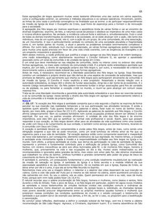 48
Estas agregações de leigos aparecem muitas vezes bastante diferentes uma das outras em vários aspectos,
como a configuração exterior, os caminhos e métodos educativos e os campos operativos. Encontram, porém,
as linhas de uma vasta e profunda convergência na finalidade que as anima: a de participar responsavelmente
da missão da Igreja de levar o Evangelho de Cristo, qual fonte de esperança para o homem e de renovação
para a sociedade.
A agregação dos fiéis leigos por motivos espirituais e apostólicos brota de várias fontes e vai ao encontro de
diversas exigências: exprime, de fato, a natureza social da pessoa e obedece ao imperativo de uma mais vasta
e incisiva eficácia operativa. Na verdade, a incidência cultural fonte e estímulo e, simultaneamente, fruto e sinal
de todas as demais transformações do ambiente e da sociedade, só se pode alcançar com a ação, não tanto dos
indivíduos, mas de um sujeito social, isto é, com a ação de um grupo, de uma comunidade, de uma associação,
de um movimento. E isso é particularmente verdade no contexto de uma sociedade pluralista e fragmentada
como é, em tantas partes do mundo, a atual e perante os problemas tornados enormemente complexos e
difíceis. Por outro lado, sobretudo num mundo secularizado, as várias formas agregativas podem representar
para muitos uma ajuda preciosa em favor de uma vida cristã coerente, com as exigências do Evangelho e de
um empenho missionário e apostólico.
Além destes motivos, a razão profunda que justifica e exige o agregar-se dos fiéis leigos é de ordem teológica:
uma razão eclesiológica, como abertamente reconhece o Concílio Vaticano II, ao apontar o apostolado
associado como um sinal da comunhão e da unidade da Igreja em Cristo.
É um sinal que deve manifestar-se nas relações de comunhão, tanto no interior como no exterior das várias
formas agregativas, no mais vasto contexto da comunidade cristã. É a própria razão eclesiológica apontada que
explica, por um lado, o direito de agregação próprio dos fiéis leigos e, por outro, a necessidade de critérios de
discernimento sobre a autenticidade eclesial das suas formas agregativas.
Antes de mais, é necessário reconhecer-se a liberdade associativa dos fiéis leigos na Igreja. Essa liberdade
constitui um verdadeiro e próprio direito que não deriva de uma espécie de concessão da autoridade, mas que
promana do Batismo, qual sacramento que chama os fiéis leigos para participarem ativamente da comunhão e
da missão da Igreja. O Concílio é muito explícito a este propósito: Respeitada a devida relação com a
autoridade eclesiástica, os leigos têm o direito de fundar associações, dirigi-las e dar nome às já existentes. E o
recente Código textualmente diz: Os fiéis podem livremente fundar e dirigir associações para fins de caridade
ou de piedade, ou para fomentar a vocação cristã no mundo, e reunir-se para alcançar em comum esses
mesmos fins.
Trata-se de uma liberdade reconhecida e garantida pela autoridade eclesiástica e que deve ser exercida sempre
e só na comunhão da Igreja: nesse sentido o direito dos fiéis leigos em agregar-se é essencialmente relativo à
vida de comunhão e à missão da própria Igreja”.
Nota:9
cf. CfL 17: “A vocação dos fiéis leigos à santidade comporta que a vida segundo o Espírito se exprima de forma
peculiar na sua inserção nas realidades temporais e na sua participação nas atividades terrenas. É ainda o
apóstolo quem adverte: Tudo quanto fizerdes por palavras e obras, fazei tudo no nome do Senhor Jesus,
dando, por meio dele, graças a Deus Pai (Cl 3,17). Aplicando as palavras do apóstolo aos fiéis leigos, o Concílio
afirma categoricamente: Nem os cuidados familiares nem outras ocupações profanas devem ser alheias à vida
espiritual. Por sua vez, os padres sinodais afirmaram: A unidade de vida dos fiéis leigos é de enorme
importância, pois eles têm que se santificar na normal vida profissional e social. Assim, para que possam
responder à sua vocação, os fiéis leigos devem olhar para as atividades da vida quotidiana como uma ocasião
de união com Deus e de cumprimento da sua vontade, e também como serviço aos demais homens, levando-os
à comunhão com Deus em Cristo.
A vocação à santidade deverá ser compreendida e vivida pelos fiéis leigos, antes de mais, como sendo uma
obrigação exigente a que não se pode renunciar, como um sinal luminoso do infinito amor do Pai que os
regenerou para a sua vida de santidade. Tal vocação aparece então como componente essencial e inseparável
de nova vida batismal e, por conseguinte, elemento constitutivo da sua dignidade. Ao mesmo tempo, a vocação
à santidade anda intimamente ligada à missão e à responsabilidade confiadas aos fiéis leigos na Igreja e no
mundo. Com efeito, a própria santidade já vivida, que deriva da participação na vida de santidade da Igreja,
representa o primeiro e fundamental contributo para a edificação da própria Igreja, como Comunhão dos
Santos. Um cenário maravilhoso se abre aos olhos iluminados pela fé: o de inúmeros fiéis leigos, homens e
mulheres, que, precisamente na vida e nas ocupações do dia a dia, muitas vezes inobservados ou até
incompreendidos e ignorados pelos grandes da terra, mas vistos com amor pelo Pai, são obreiros incansáveis
que trabalham na vinha do Senhor, artífices humildes e grandes certamente pelo poder da graça de Deus do
crescimento do Reino de Deus na história.
A santidade é, portanto, um pressuposto fundamental e uma condição totalmente insubstituível da realização
da missão de salvação na Igreja. A santidade da Igreja é a fonte secreta e a medida infalível da sua
operosidade apostólica e do seu dinamismo missionário. Só na medida em que a Igreja, Esposa de Cristo, se
deixa amar por ele e o ama, é que ela se torna Mãe fecunda no Espírito.
Retomemos mais uma vez a imagem bíblica: o rebentar e o alastrar das vides dependem da sua inserção na
videira. Como a vide não pode dar fruto por si mesma se não estiver na videira, assim acontecerá convosco se
não estiverdes em mim. Eu sou a videira, vós as vides. Quem permanece em mim e eu nele, esse dá muito
fruto; porque sem mim nada podeis fazer (Jo 15,4-5).
É natural recordar aqui a solene proclamação de fiéis leigos, homens e mulheres, como beatos e santos, feita
durante o mês do Sínodo. Todo o povo de Deus, e os fiéis leigos em particular, podem ter agora novos modelos
de santidade e novos testemunhos de virtudes heróicas vividos nas condições comuns e ordinárias da
existência humana. Como disseram os padres sinodais: As Igrejas locais e, sobretudo, as chamadas Igrejas
mais jovens deverão procurar diligentemente entre os próprios membros aqueles homens e mulheres que
prestaram nessas condições (as condições quotidianas do mundo e o estado conjugal) o testemunho da
santidade e que podem servir de exemplo aos demais, a fim de, se for o caso, os proporem para a beatificação
e canonização.
Ao concluir estas reflexões, destinadas a definir a condição eclesial do fiel leigo, vem-me à mente a célebre
recomendação de São Leão Magno: Agnosce, o Christiane, dignitatem tuam!. É a mesma advertência de São
 