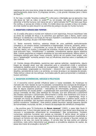 5
esperança de uma nova terra, longe de atenuar, antes deve impulsionar a solicitude pelo
aperfeiçoamento desta terra. O progresso terreno... é de grande interesse para o Reino
de Deus”16.

9. Por isso, o cristão “levanta a cabeça”17 e olha para a libertação que se aproxima, mas
não deixa de “pôr as mãos no arado”18 ou na enxada, não pára de trabalhar para
alimentar a família humana nem deixa de ser o “administrador fiel”19 dos bens que Deus
lhe confiou, a serviço de irmãos e irmãs. O cristão eleva seu coração a Deus na oração,
de onde recebe luz para discernir os caminhos da justiça e da paz no mundo humano.

I. DESAFIOS E SINAIS DOS TEMPOS

10. O cristão olha para o mundo com realismo e com esperança. Procura reconhecer nele
os sinais da vontade de Deus e os caminhos que apontam para o Reino, assim como
distinguir os obstáculos e as forças do mal que impedem a sociedade humana de avançar
na direção da justiça, da paz e da fraternidade.

11. Neste momento histórico, estamos diante de uma realidade particularmente
complexa e, ao mesmo tempo, contraditória e fragmentada. Torna-se, portanto, difícil –
mas não impossível! – compreender os rumos da história atual ou fazer julgamentos
corretos. Nasce, em muitos, a sensação de incerteza, muitas vezes de desorientação, da
qual procuram fugir, “simplificando” a realidade, considerando apenas alguns aspectos
dela, criando esquemas ou imagens simplistas do que está acontecendo. Mesmo assim, é
necessário esforço para situar nosso contexto, dentro de um quadro mais amplo, visto
que a “globalização” aumenta sempre mais as influências externas sobre a realidade em
que vivemos.

12. Cientes dessas dificuldades, queremos aqui apenas salientar, rapidamente, alguns
traços da situação atual, que são relevantes para a consciência cristã e constituem
verdadeiros desafios para a missão do evangelizador. Cabe a cada cristão – dentro de
sua comunidade, organização ou movimento – discernir com mais profundidade esses
desafios, percebendo as luzes e as sombras, os sinais da graça e as seqüelas do pecado.
Todos temos o dever de nos esforçar, iluminados pela fé, para compreender a realidade e
buscar caminhos.

1. DESAFIOS ECONÔMICOS, SOCIAIS E POLÍTICOS

13. A economia exerce grande influência sobre a nossa sociedade. As mudanças no
mercado são mais rápidas do que no passado, conseqüência dos avanços da tecnologia e
de maior interdependência das economias nacionais (fenômeno da “globalização”). Ao
lado de alguns aspectos positivos – intercâmbio de informações, produtos, serviços e
relacionamentos em escala global – a globalização tem acarretado graves preocupações,
porque orientada, de fato, pela ideologia do mercado, que tem diminuído a autonomia
dos Estados nacionais e concentrado ulteriormente a renda. Este fenômeno cria novas e
imprevistas situações de desespero, aumenta a pobreza e o desemprego, força a
migração em busca de trabalho mal remunerado, enfraquece a política social, causa a
exclusão de multidões. Isto acontece sobretudo onde tem sido adotada, sem restrições, a
política econômica “neoliberal”. Essa política poderá favorecer apenas pequena parcela
da humanidade, excluindo, de fato, a maioria da população dos benefícios conseguidos.

 – Na encíclica para “O Centenário da Rerum novarum” (1991), o papa João Paulo II
reconhecia que “o livre mercado parece ser o instrumento mais eficaz para dinamizar os
recursos e corresponder eficazmente às necessidades”. Mas acrescentava: “Existem
numerosas carências humanas sem acesso ao mercado. É estrito dever de justiça e
verdade impedir que as necessidades humanas fundamentais permaneçam insatisfeitas e
pereçam os homens por elas oprimidos... Abre-se aqui um grande e fecundo campo de
empenho e de luta, em nome da justiça... É correto falar de luta contra um sistema
econômico, visto como instrumento que assegura a prevalência absoluta do capital, da
posse dos meios de produção e da terra”20.
 