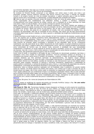 51
sua eminente dignidade. Esse algo que é devido comporta inseparavelmente a possibilidade de sobreviver e de
dar um contributo ativo para o bem comum da humanidade.
No contexto do Terceiro Mundo, conservam a sua validade, (em certos casos é ainda uma meta a ser
alcançada) aqueles mesmos objetivos indicados pela Rerum novarum para evitar a redução do trabalho
humano e do próprio homem ao nível de simples mercadoria: o salário suficiente para a vida da família,
seguros sociais para a ancianidade e o desemprego, a tutela adequada das condições de trabalho.
35. Abre-se aqui um grande e fecundo campo de empenho e luta, em nome da justiça, para os sindicatos e
outras organizações dos trabalhadores que defendem direitos e tutelam o indivíduo, realizando
simultaneamente uma função essencial de caráter cultural, com a finalidade de os fazer participar de modo
mais pleno e digno na vida da Nação, e de os ajudar ao longo do caminho do progresso.
Neste sentido, é correto falar de luta contra um sistema econômico, visto como método que assegura a
prevalência absoluta do capital, da posse dos meios de produção e da terra, relativamente à livre subjetividade
do trabalho do homem. Nesta luta contra um tal sistema, não se veja, como modelo alternativo, o sistema
socialista, que, de fato, não passa de um capitalismo de estado, mas uma sociedade do trabalho livre, da
empresa e da participação. Esta não se contrapõe ao livre mercado, mas requer que ele seja oportunamente
controlado pelas forças sociais e estatais, de modo a garantir a satisfação das exigências fundamentais de toda
a sociedade.
A Igreja reconhece a justa função do lucro, como indicador do bom funcionamento da empresa: quando esta dá
lucro, isso significa que os fatores produtivos foram adequadamente usados e as correlativas necessidades
humanas devidamente satisfeitas. Todavia o lucro não é o único indicador das condições da empresa. Pode
acontecer que a contabilidade esteja em ordem e simultaneamente os homens, que constituem o patrimônio
mais precioso da empresa, sejam humilhados e ofendidos na sua dignidade. Além de ser moralmente
inadmissível, isso não pode deixar de se refletir futuramente de modo negativo na própria eficiência econômica
da empresa. Com efeito, o objetivo desta não é simplesmente o lucro, mas sim a própria existência da empresa
como comunidade de homens que, de diverso modo, procuram a satisfação das suas necessidades
fundamentais e constituem um grupo especial ao serviço de toda a sociedade. O lucro é um regulador da vida
da empresa, mas não o único; a ele se deve associar a consideração de outros fatores humanos e morais que,
a longo prazo, são igualmente essenciais para a vida da empresa.
Como vimos lá atrás, é inaceitável a afirmação de que a derrocada do denominado socialismo real deixe o
capitalismo como único modelo de organização econômica. Torna-se necessário quebrar as barreiras e os
monopólios que deixam tantos povos à margem do progresso, e garantir, a todos os indivíduos e Nações, as
condições basilares que lhes permitam participar no desenvolvimento. Tal objetivo requer esforços
programados e responsáveis por parte de toda a comunidade internacional. É necessário que as Nações mais
fortes saibam oferecer às mais débeis, ocasiões de inserção na vida internacional e que as mais débeis saibam
aproveitar essas ocasiões, realizando os esforços e sacrifícios necessários, assegurando a estabilidade do
quadro político e econômico, a certeza de perspectivas para o futuro, o crescimento da capacidade dos próprios
trabalhadores, a formação de empresários eficientes e conscientes das suas responsabilidades.
Atualmente, sobre os esforços positivos realizados com tal finalidade, pesa o problema, em grande medida
ainda por resolver, da dívida externa dos Países mais pobres. Com certeza que é justo o princípio de que as
dívidas devem ser pagas; não é lícito, porém, pedir ou pretender um pagamento, quando esse levaria de fato a
impor opções políticas tais que condenariam à fome e ao desespero populações inteiras. Não se pode pretender
que as dívidas contraídas sejam pagas com sacrifícios insuportáveis. Nestes casos, é necessário como, de resto,
está sucedendo em certa medida encontrar modalidades para mitigar, reescalonar ou até cancelar a dívida,
compatíveis com o direito fundamental dos povos à subsistência e ao progresso”.
Nota:21
O problema, tão grave, foi o tema da Campanha da Fraternidade de 1999.
Nota:22
Fazemos nossas as exigências do recente documento da Comissão Pontifícia Justiça e Paz: Por uma melhor
distribuição da terra - O desafio da reforma agrária (1997).
Nota:23
João Paulo II, TMA, 36: “Numerosos Cardeais e bispos desejaram se fizesse um sério exame de consciência,
principalmente sobre a Igreja de hoje. No limiar do novo milênio, os cristãos devem pôr-se humildemente
diante do Senhor, interrogando-se sobre as responsabilidades que lhes cabem também nos males do nosso
tempo. Na verdade, a época atual, a par de muitas luzes, apresenta também tantas sombras.
Como calar, por exemplo, a indiferença religiosa, que leva tantos homens de hoje a viverem como se Deus não
existisse ou a contentarem-se com uma religiosidade vaga, incapaz de se confrontar com o problema da
verdade e com o dever da coerência? A isto, é preciso ligar também a difusa perda do sentido transcendente da
existência humana e o extravio no campo ético, até mesmo em valores fundamentais como os da vida e da
família. Impõe-se, pois, uma verificação aos filhos da Igreja: em que medida estão eles também tocados pela
atmosfera de secularismo e relativismo ético? E que parte de responsabilidade devem eles reconhecer, quanto
ao progressivo alastramento da irreligiosidade, por não terem manifestado o genuíno rosto de Deus, ‘pelas
deficiências da sua vida religiosa, moral e social?’
Realmente não se pode negar que, em muitos cristãos, a vida espiritual atravessa um momento de incerteza
que se repercute não só na vida moral, mas também na oração e na própria retidão teologal da fé. Esta, já
posta à prova pelo confronto com o nosso tempo, vê-se às vezes ainda desorientada por posições teológicas
errôneas, que se difundem também por causa da crise de obediência ao Magistério da Igreja.
E quanto ao testemunho da Igreja no nosso tempo, como não sentir pesar pela falta de discernimento, quando
não se torna mesmo condescendência, de não poucos cristãos perante a violação de direitos humanos
fundamentais por regimes totalitários? E não será porventura de lamentar, entre as sombras do presente, a co-
responsabilidade de tantos cristãos em formas graves de injustiça e marginalização social? Seria de perguntar
quantos deles conhecem a fundo e praticam coerentemente as diretrizes da doutrina social da Igreja.
O exame de consciência não pode deixar de incluir também a recepção do Concílio, este grande dom do Espírito
feito à Igreja quase ao findar do segundo milênio. Em que medida a Palavra de Deus se tornou mais
plenamente alma da teologia e inspiradora de toda a existência cristã, como pedia a Dei Verbum? É vivida a
 