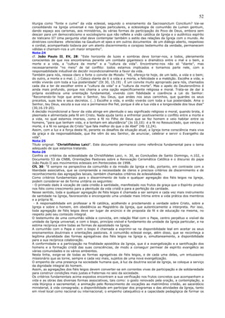 52
liturgia como “fonte e cume” da vida eclesial, segundo o ensinamento da Sacrosanctum Concilium? Vai-se
consolidando na Igreja universal e nas Igrejas particulares, a eclesiologia de comunhão da Lumen gentium,
dando espaço aos carismas, aos ministérios, às várias formas de participação do Povo de Deus, embora sem
descair para um democraticismo e sociologismo que não reflete a visão católica da Igreja e o autêntico espírito
do Vaticano II? Uma pergunta vital deve contemplar também o estilo das relações da Igreja com o mundo. As
diretrizes conciliares oferecidas na Gaudium et spes e em outros documentos de um diálogo aberto, respeitoso
e cordial, acompanhado todavia por um atento discernimento e corajoso testemunho da verdade, permanecem
válidas e chamam-nos a um maior empenho”.
Nota:24
cf. João Paulo II, EV, 28: “Este horizonte de luzes e sombras deve tornar-nos, a todos, plenamente
conscientes de que nos encontramos perante um combate gigantesco e dramático entre o mal e o bem, a
morte e a vida, a “cultura da morte” e a “cultura da vida”. Encontramo-nos não só “diante”, mas
necessariamente “no meio” de tal conflito: todos estamos implicados e tomamos parte nele, com a
responsabilidade iniludível de decidir incondicionalmente a favor da vida.
Também para nós, ressoa claro e forte o convite de Moisés: “Vê, ofereço-te hoje, de um lado, a vida e o bem;
do outro, a morte e o mal. (…) Coloco diante de ti a vida e a morte, a felicidade e a maldição. Escolhe a vida, e
então viverás com toda a tua posteridade” (Dt 30, 15.19) . É um convite muito apropriado para nós, chamados
cada dia a ter de escolher entre a “cultura da vida” e a “cultura da morte”. Mas o apelo do Deuteronômio é
ainda mais profundo, porque nos chama a uma opção especificamente religiosa e moral. Trata-se de dar à
própria existência uma orientação fundamental, vivendo com fidelidade e coerência a Lei do Senhor:
“Recomendo-te hoje que ames o Senhor, teu Deus, que andes nos seus caminhos, que guardes os seus
preceitos, suas leis e seus decretos. (…) Escolhe a vida, e então viverás com toda a tua posteridade. Ama o
Senhor, teu Deus, escuta a sua voz e permanece-lhe fiel, porque é ele a tua vida e a longevidade dos teus dias”
(30,16.19-20).
A decisão incondicional a favor da vida atinge em plenitude o seu significado religioso e moral, quando brota, é
plasmada e alimentada pela fé em Cristo. Nada ajuda tanto a enfrentar positivamente o conflito entre a morte e
a vida, no qual estamos imersos, como a fé no Filho de Deus que se fez homem e veio habitar entre os
homens, “para que tenham vida, e a tenham em abundância” (Jo 10,10): é a fé no Ressuscitado, que venceu a
morte, é a fé no sangue de Cristo “que fala melhor do que o de Abel” (Hb 12,24).
Assim, com a luz e a força desta fé, perante os desafios da situação atual, a Igreja toma consciência mais viva
da graça e da responsabilidade, que lhe vêm do seu Senhor, de anunciar, celebrar e servir o Evangelho da
vida”.
Nota:25
Título original: “Christifideles Laici”. Este documento permanece como referência fundamental para o tema
adequado de que estamos tratando.
Nota:26
Confira os critérios da eclesialidade da Christifideles Laici, n. 30, as Conclusões de Santo Domingo, n.102, o
Documento 53 da CNBB, Orientações Pastorais sobre a Renovação Carismática Católica e o discurso do papa
João Paulo II aos movimentos eclesiais em Pentecostes de 1998.
CfL 30: “E sempre na perspectiva da comunhão e da missão da Igreja e não, portanto, em contraste com a
liberdade associativa, que se compreende a necessidade de claros e precisos critérios de discernimento e de
reconhecimento das agregações laicais, também chamados critérios de eclesialidade.
Como critérios fundamentais para o discernimento de toda e qualquer agregação dos fiéis leigos na Igreja,
podem considerar-se de forma unitária os seguintes:
- O primado dado à vocação de cada cristão à santidade, manifestado nos frutos da graça que o Espírito produz
nos fiéis como crescimento para a plenitude da vida cristã e para a perfeição da caridade.
Nesse sentido, toda e qualquer agregação de fiéis leigos é chamada a ser sempre e cada vez mais instrumento
de santidade na Igreja, favorecendo e encorajando uma unidade mais íntima entre a vida prática dos membros
e a própria fé.
 - A responsabilidade em professar a fé católica, acolhendo e proclamando a verdade sobre Cristo, sobre a
Igreja e sobre o homem, em obediência ao Magistério da Igreja, que autenticamente a interpreta. Por isso,
toda agregação de fiéis leigos deve ser lugar de anúncio e de proposta da fé e de educação na mesma, no
respeito pelo seu conteúdo integral.
O testemunho de uma comunhão sólida e convicta, em relação filial com o Papa, centro perpétuo e visível da
unidade da Igreja universal, e com o bispo, princípio visível e fundamento da unidade da Igreja particular, e na
estima recíproca entre todas as formas de apostolado na Igreja.
A comunhão com o Papa e com o bispo é chamada a exprimir-se na disponibilidade leal em aceitar os seus
ensinamentos doutrinais e orientações pastorais. A comunhão eclesial exige, além disso, que se reconheça a
legítima pluralidade das formas agregativas dos fiéis leigos na Igreja e, simultaneamente, a disponibilidade
para a sua recíproca colaboração.
A conformidade e a participação na finalidade apostólica da Igreja, que é a evangelização e a santificação dos
homens e a formação cristã das suas consciências, de modo a conseguir permear de espírito evangélico as
várias comunidades e os vários ambientes.
Nesta linha, exige-se de todas as formas agregativas de fiéis leigos, e de cada uma delas, um entusiasmo
missionário que as torne, sempre e cada vez mais, sujeitos de uma nova evangelização.
O empenho de uma presença na sociedade humana que, à luz da doutrina social da Igreja, se coloque a serviço
da dignidade integral do homem.
Assim, as agregações dos fiéis leigos devem converter-se em correntes vivas de participação e de solidariedade
para construir condições mais justas e fraternas no seio da sociedade.
Os critérios fundamentais acima expostos encontram a sua verificação nos frutos concretos que acompanham a
vida e as obras das diversas formas associativas, tais como: o gosto renovado pela oração, a contemplação, a
vida litúrgica e sacramental; a animação pelo florescimento de vocações ao matrimônio cristão, ao sacerdócio
ministerial, à vida consagrada; a disponibilidade em participar dos programas e das atividades da Igreja, tanto
em nível local como nacional ou internacional; o empenho catequético e a capacidade pedagógica de formar os
 