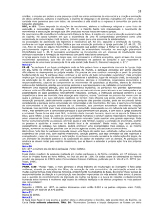 53
cristãos; o impulso em ordem a uma presença cristã nos vários ambientes da vida social e a criação e animação
de obras caritativas, culturais e espirituais; o espírito de desapego e de pobreza evangélica em ordem a uma
caridade mais generosa para com todos; as conversões à vida cristã ou o regresso à comunhão por parte de
batizados afastados.
DSD, n.102: “Como resposta às situações de secularismo, ateísmo e indiferença religiosa e como fruto da
aspiração e necessidade do religioso (cf. CfL 4), o Espírito Santo tem impulsionado o nascimento de
movimentos e associações de leigos que têm produzido muitos frutos em nossas Igrejas.
Os movimentos dão importância fundamental à Palavra de Deus, à oração em comum e atenção especial à ação
do Espírito. Há casos também em que a experiência de uma fé compartilhada permanece como uma
necessidade de comunicação cristã de bens, primeiro passo para uma economia de solidariedade.
As associações de apostolado são legítimas e necessárias (cf. AA 18); seguindo a orientação do Concílio,
confere-se um lugar especial à Ação Católica por sua vinculação profunda à Igreja particular (cf. AA 20; CfL
31). Ante os riscos de alguns movimentos e associações que podem chegar a fechar-se sobre si mesmos, é
particularmente urgente ter em conta os critérios de eclesialidade indicados na exortação pós-sinodal
Christifideles Laici n. 30. É necessário acompanhar os movimentos em um processo de inculturação mais
definido e estimular a formação de movimentos com perfil mais latino-americano.
A Igreja espera muito de todos os leigos que, com entusiasmo e eficácia evangélica, agem através dos novos
movimentos apostólicos, que hão de estar coordenados na pastoral de conjunto e que respondem à
necessidade de uma maior presença da fé na vida social (João Paulo II, Discurso Inaugural, n. 27)”.
Nota:27
EA 41: “A paróquia é um lugar privilegiado onde os fiéis podem fazer a experiência concreta da Igreja. Hoje
em dia, tanto na América como em outras partes do mundo, a paróquia atravessa por vezes algumas
dificuldades no desempenho da própria missão. Ela precisa de uma contínua renovação a partir do princípio
fundamental de que “a paróquia deve continuar a ser acima de tudo comunidade eucarística”. Esse princípio
implica que “as paróquias são chamadas a ser acolhedoras e solidárias, lugar da iniciação cristã, da educação e
da celebração da fé, abertas à variedade de carismas, serviços e ministérios, organizadas comunitária e
responsavelmente, capazes de comprometer os movimentos de apostolado já atuantes, atentas às distintas
culturas dos habitantes, abertas aos projetos pastorais e supraparoquiais e às realidades circunstantes”.
Merecem uma especial atenção, pela sua problemática específica, as paróquias nos grandes aglomerados
urbanos, onde as dificuldades são tão grandes que as normais estruturas pastorais vem a ser inadequadas e as
possibilidades de ação apostólica notavelmente reduzidas. Contudo, a instituição paroquial conserva a sua
importância e deve ser mantida. Para alcançar este objetivo, ocorre “continuar na procura dos meios com os
quais a paróquia e as suas estruturas pastorais se tornem mais eficazes nas zonas urbanas”. Um meio de
renovação paroquial, particularmente urgente nas paróquias das grandes cidades, pode ser encontrado talvez
considerando a paróquia como comunidade de comunidades e de movimentos. Por isso, é oportuno a formação
de comunidades e de grupos eclesiais de tal dimensão, que permitam estabelecer verdadeiras relações
humanas. Isso permitirá viver mais intensamente a comunhão, preocupando-se em cultivá-la não somente “ad
intra”, mas também com a comunidade paroquial à qual pertencem tais grupos, e com toda a Igreja diocesana
e universal. Dessa forma será mais fácil, no âmbito deste contexto humano, reunir-se na escuta da Palavra de
Deus, para refletir, à sua luz, sobre os vários problemas humanos e concluir opções responsáveis inspiradas no
amor universal de Cristo. A instituição paroquial assim renovada “pode suscitar uma grande esperança. Pode
formar comunitariamente as pessoas, oferecer ajuda à vida familiar, superar a condição de anonimato, acolher
as pessoas e ajudá-las a inserir-se no âmbito local e da sociedade”. Deste modo, hoje cada paróquia,
especialmente as sediadas nas cidades, poderá promover uma evangelização mais pessoal, e, ao mesmo
tempo, aumentar as relações positivas com os outros agentes sociais, educacionais e comunitários.
Além disso, ‘este tipo de paróquia renovada requer uma figura de pastor que, sobretudo, cultive uma profunda
experiência de Cristo vivo, com espírito missionário, coração paterno, que seja animador da vida espiritual e
evangelizador, capaz de promover a participação. A paróquia renovada necessita da colaboração dos leigos, de
um animador da atividade pastoral e da capacidade do pastor de trabalhar com os demais. As paróquias na
América se devem notar pelo espírito missionário, que as levem a estender a própria ação fora dos próprios
limites’”.
Nota:28
Em 1997, o número era de 8216 paróquias (Fonte: CERIS).
Nota:29
Esses dados resultam da pesquisa realizada em muitas paróquias e, de forma completa, em 37 dioceses, no
início do Projeto Rumo ao Novo Milênio, no final do ano de 1996. Os dados sobre as celebrações da Palavra
provêm da pesquisa do CERIS sobre Comunidades Eclesiais Católicas, publicada por R. VALLE e M. PITTA (ed.
Vozes, 1994).
Nota:30
PRNM, n.89: “Muitas vezes, o mais generoso e eficaz trabalho de inculturação do Evangelho é feito pelas
mulheres, através da educação dos filhos, da animação da vida comunitária, da participação eclesial e de
muitas outras formas. Esta presença feminina, predominante nos trabalhos de base, deverá ter maior acesso às
responsabilidades de direção e à participação nas decisões importantes da vida eclesial. Mais ainda: é preciso
que a questão do reconhecimento da dignidade da mulher na Igreja e a busca de relações verdadeiramente
humanas entre homens e mulheres seja objeto de reflexão teológica e de efetivo progresso na vida pastoral
das comunidades”.
Nota:31
Segundo o CERIS, em 1997, os padres diocesanos eram então 8.263 e os padres religiosos eram 7.616,
perfazendo um total de 15.879 padres.
Nota:32
Dados do CERIS.
Nota:33
O Papa João Paulo II nos exorta a acolher plena e efetivamente o Concílio, este grande Dom do Espírito, na
Carta Tertio millennio adveniente, TMA, 36: “Numerosos Cardeais e bispos desejaram se fizesse um sério
 