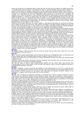 54
exame de consciência, principalmente sobre a Igreja de hoje. No limiar do novo milênio, os cristãos devem pôr-
se humildemente diante do Senhor, interrogando-se sobre as responsabilidades que lhes cabem também nos
males do nosso tempo. Na verdade, a época atual, a par de muitas luzes, apresenta também tantas sombras.
Como calar, por exemplo, a indiferença religiosa, que leva tantos homens de hoje a viverem como se Deus não
existisse ou a contentarem-se com uma religiosidade vaga, incapaz de se confrontar com o problema da
verdade e com o dever da coerência? A isto, é preciso ligar também a difusa perda do sentido transcendente da
existência humana e o extravio no campo ético, até mesmo em valores fundamentais como os da vida e da
família. Impõe-se, pois, uma verificação aos filhos da Igreja: em que medida estão eles também tocados pela
atmosfera de secularismo e relativismo ético? E que parte de responsabilidade devem eles reconhecer, quanto
ao progressivo alastramento da irreligiosidade, por não terem manifestado o genuíno rosto de Deus, “pelas
deficiências da sua vida religiosa, moral e social”?
Realmente não se pode negar que, em muitos cristãos, a vida espiritual atravessa um momento de incerteza
que se repercute não só na vida moral, mas também na oração e na própria retidão teologal da fé. Esta, já
posta à prova pelo confronto com o nosso tempo, vê-se às vezes ainda desorientada por posições teológicas
errôneas, que se difundem também por causa da crise de obediência ao Magistério da Igreja.
E quanto ao testemunho da Igreja no nosso tempo, como não sentir pesar pela falta de discernimento, quando
não se torna mesmo condescendência, de não poucos cristãos perante a violação de direitos humanos
fundamentais por regimes totalitários? E não será porventura de lamentar, entre as sombras do presente, a co-
responsabilidade de tantos cristãos em formas graves de injustiça e marginalização social? Seria de perguntar
quantos deles conhecem a fundo e praticam coerentemente as diretrizes da doutrina social da Igreja.
O exame de consciência não pode deixar de incluir também a recepção do Concílio, este grande dom do Espírito
feito à Igreja quase ao findar do segundo milênio. Em que medida a Palavra de Deus se tornou mais
plenamente alma da teologia e inspiradora de toda a existência cristã, como pedia a Dei Verbum? É vivida a
liturgia como “fonte e cume” da vida eclesial, segundo o ensinamento da Sacrosanctum Concilium? Vai-se
consolidando na Igreja universal e nas Igrejas particulares, a eclesiologia de comunhão da Lumen gentium,
dando espaço aos carismas, aos ministérios, às várias formas de participação do Povo de Deus, embora sem
descair para um democraticismo e sociologismo que não reflete a visão católica da Igreja e o autêntico espírito
do Vaticano II? Uma pergunta vital deve contemplar também o estilo das relações da Igreja com o mundo. As
diretrizes conciliares oferecidas na Gaudium et spes e em outros documentos de um diálogo aberto, respeitoso
e cordial, acompanhado todavia por um atento discernimento e corajoso testemunho da verdade, permanecem
válidas e chamam-nos a um maior empenho”.
Nota:34
Mc 10,45: “Porque o Filho do Homem não veio para ser servido. Ele veio para servir e para dar a sua vida
como resgate em favor de muitos”.
Nota:35
LG 1: “O concílio deseja ardentemente iluminar todos os homens com a claridade de Cristo, luz dos povos, que
brilha na Igreja, para que o Evangelho seja anunciado a todas as criaturas (cf. Mc 16, 15).
A Igreja é em Cristo como que o sacramento ou o sinal e instrumento da união com Deus e da unidade de todo
o gênero humano.
Insistindo no tema dos concílios anteriores, ela quer manifestar, tanto aos fiéis como ao universo inteiro, com
redobrado vigor, sua natureza e sua missão universal.
Nos dias de hoje, os homens estão profundamente ligados uns aos outros pelos laços sociais, pela
interdependência técnica e pela cultura. Torna-se então mais urgente o dever que tem a Igreja de promover a
unidade perfeita de todos, em Cristo”.
Nota:36
GS, 45a: “Ajudando o mundo e sendo por ele ajudada, a Igreja caminha para um único fim: a vinda do reino
de Deus e a salvação de todo o gênero humano. Todo bem que o povo de Deus, em sua peregrinação terrestre,
pode oferecer à família humana, vem da Igreja, como sacramento da salvação universal, mistério em se
manifesta e se realiza o amor de Deus para com os seres humanos”.
Nota:37
LG, 2-4: “Por livre desígnio de sabedoria e bondade, o Pai eterno criou o mundo e chamou mulheres e homens
a participarem da vida divina. Embora tenham pecado em Adão, Deus não os abandonou, proporcionando a
todos o apoio indispensável à salvação, em vista do Cristo redentor, imagem do Deus invisível e primogênito de
toda criatura (Cl 1, 15). De fato, desde sempre o Pai previu e predestinou todos os escolhidos a se tornarem
conformes a imagem de seu Filho, primogênito entre muitos irmãos (Rm 8, 29).
Ao mesmo tempo, estabeleceu que todos os fiéis a Cristo se reunissem na santa Igreja. Diz-se, por isso, que a
Igreja foi esboçada desde as origens do mundo, preparada de modo admirável pela aliança antiga, que está na
base da história de Israel, constituída nesses últimos tempos, manifestada pelo dom do Espírito Santo, mas que
só estará terminada no fim dos séculos.
É o que ensinam os santos padres quando dizem que todos os justos, do primeiro ao último, desde Abel ou
mesmo desde Adão, estarão reunidos formando a Igreja, junto ao Pai.
3. Veio o Filho, enviado pelo Pai que, através dele, nos escolheu desde antes da criação e nos predestinou à
adoção filial, pois havia decidido nele ordenar tudo a si (cf. Ef 1, 4-5, 10). Cristo cumpriu a vontade do Pai,
inaugurou na terra o reino dos céus, revelou-nos o seu mistério pessoal e realizou a redenção pela obediência.
A Igreja, reino de Cristo, desde já misteriosamente presente no mundo, cresce pela força de Deus. Sua origem
e desenvolvimento são simbolizados pelo sangue e pela água que jorraram do lado aberto de Jesus crucificado
(cf. Jo 19, 34), como foi predito pela palavra do Senhor a respeito de sua morte na cruz: Levantado da terra,
atrairei a mim todas as coisas (Jo 12, 32).
Todas as vezes que se celebra no altar o sacrifício da cruz, em que se imola Cristo, nossa Páscoa (1Cor 5, 7),
realiza-se a obra da redenção. Representa-se ao mesmo tempo, e se realiza, pelo sacramento do pão
eucarístico, a unidade dos fiéis, que constituem um só corpo em Cristo (cf. 1Cor 10, 17).
Todos os homens, aliás, são chamados a esta união com Cristo, que é a luz do mundo, de quem procedemos,
por quem vivemos e para quem tendemos.
 