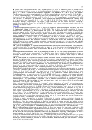 55
4. Depois que o Filho terminou a obra que o Pai lhe confiara (cf. Jo 17, 4), o Espírito Santo foi enviado, no dia
de Pentecostes, como fonte perene de santificação da Igreja, dando assim, aos que crêem em Cristo, acesso ao
Pai (cf. Ef 2, 18). É o Espírito da vida, fonte que jorra para a vida eterna (cf. Jo 4, 14; 7, 38-39), pois por ele o
Pai dá vida aos homens mortos pelo pecado e, em Cristo, ressuscitará seus corpos mortais (cf. Rm 8, 10-11).
O Espírito habita na Igreja e no coração dos fiéis como num templo (cf. 1Cor 3, 16; 6, 19), em que ora e dá
testemunho de que são filhos adotivos (cf. Gl 4, 6; Rm 8, 15-16 e 26). Leva a Igreja à verdade plena (cf. Jo 16,
13) e a unifica na comunhão e no ministério. Com os diversos dons hierárquicos e carismáticos, a instrui, dirige
e enriquece com seus frutos (cf. Ef 4, 11-12; 1Cor 12, 4; Gl 5, 22). Rejuvenesce a Igreja com a força do
Evangelho, renova-a continuamente e a conduz à união consumada com seu esposo Por isso o Espírito e a
esposa dizem ao Senhor Jesus: Vem (cf. Ap 22, 17). A Igreja é pois o povo unido pela unidade mesma do Pai,
do Filho e do Espírito Santo”.
Nota:38
O tema do protagonismo do Espírito Santo na missão foi enfatizado, mais recentemente, pelo Papa João Paulo
II (Redemptoris Missio, 1990, cap. III, nn. 21-30). RMi: “21. No ápice da missão messiânica de Jesus, o
Espírito Santo aparece-nos, no Mistério pascal, em toda a sua subjetividade divina, como aquele que deve
continuar, agora, a obra salvífica, radicada no sacrifício da cruz. Esta obra, sem dúvida, foi confiada aos
homens: aos apóstolos e à Igreja. No entanto, nestes homens e por meio deles, o Espírito Santo permanece o
sujeito protagonista transcendente da realização dessa obra, no espírito do homem e na história do mundo”.
Verdadeiramente, o Espírito Santo é o protagonista de toda a missão eclesial: sua obra brilha
esplendorosamente na missão ad gentes, como se vê na Igreja primitiva, pela conversão de Cornélio (cf. At
10), pelas decisões acerca dos problemas surgidos (cf. At 15) e pela escolha dos territórios e povos (cf. At
16,6s). O Espírito Santo age por meio dos apóstolos, mas, ao mesmo tempo, opera nos ouvintes: “por sua ação
a Boa Nova ganha corpo nas consciências e nos corações humanos, expandindo-se na história. Em tudo isso, é
o Espírito Santo que dá a vida”.
22. Todos os evangelistas, ao narrarem o encontro de Cristo Ressuscitado com os apóstolos, concluem com o
mandato missionário: “foi-me dado todo o poder no céu e na Terra. Ide, pois, ensinai todas as nações (…) Eu
estarei convosco todos os dias, até o fim do mundo” (Mt 28,18-20; cf. Mc 16,15-18; Lc 24,46-49;Jo 20, 21-
23).
Esta missão é envio no Espírito, como se vê claramente no texto de São João: Cristo envia os seus ao mundo,
como o Pai o enviou; e, para isso, concede-lhes o Espírito. Lucas põe em estreita relação o testemunho que os
apóstolos deverão prestar de Cristo, com a ação do Espírito que os capacitará para cumprir o mandato
recebido.
23. As várias formas do “mandato missionário” contêm pontos em comum, mas também acentuações próprias
de cada evangelista; dois elementos, de fato, encontram-se em todas as versões. Antes de mais nada, a
dimensão universal da tarefa confiada aos apóstolos: “todas as nações” (Mt 28,19); “pelo mundo inteiro, a toda
a criatura” (Mc 16,15); “todos os povos” (Lc 24,47); “até aos confins do mundo” (At 1,8). Em segundo lugar, a
garantia, dada pelo Senhor, de que, nesta tarefa, não ficarão sozinhos, mas receberão a força e os meios para
desenvolver a sua missão; estes são a presença e a potência do Espírito e a assistência de Jesus: “eles,
partindo, foram pregar por toda a parte, e o Senhor cooperava com eles” (Mc 16,20).
Quanto às diferenças de acentuação no mandato, Marcos apresenta a missão como proclamação ou kerigma:
“anunciai o Evangelho” (Mc 16,15). O seu evangelho tem como objetivo levar o leitor a repetir a confissão de
Pedro: “Tu és o Cristo” (Mc 8,29) e a dizer como o centurião romano diante de Jesus morto na cruz:
“verdadeiramente este homem era o Filho de Deus” (Mc 15,39). Em Mateus, o acento missionário situa-se na
fundação da Igreja e no seu ensinamento (cf. Mt 28, 19-20; 16,18); nele, o mandato evidencia a proclamação
do Evangelho, mas enquanto deve ser completada por uma específica catequese de ordem eclesial e
sacramental. Em Lucas, a missão é apresentada como um testemunho (cf. Lc 24,48; At 1,8), principalmente da
ressurreição (At 1,22); o missionário é convidado a crer na potência transformadora do Evangelho e a anunciar
a conversão ao amor e à misericórdia de Deus que Lucas ilustra muito bem , a experiência de uma libertação
integral até à raiz de todo o mal, o pecado.
João é o único que fala explicitamente de “mandato” palavra equivalente a “missão” e une diretamente a
missão confiada por Jesus aos seus discípulos, com aquela que ele mesmo recebeu do Pai: “assim como o Pai
me enviou, também eu vos envio” (Jo 20,21). Jesus, dirigindo-se ao Pai, diz: “assim como tu me enviaste ao
mundo, também eu os envio ao mundo” (Jo 17,18). Todo o sentido missionário do Evangelho de São João se
pode encontrar na “Oração Sacerdotal”: a vida eterna é “que te conheçam a ti, único Deus verdadeiro, e a
Jesus Cristo, a quem enviaste” (Jo 17,3). O fim último da missão é fazer participar na comunhão que existe
entre o Pai e o Filho: os discípulos devem viver a unidade entre si, permanecendo no Pai e no Filho, para que o
mundo conheça e creia (Jo 17,21.23). Trata-se de um texto de grande alcance missionário, fazendo-nos
entender que somos missionários sobretudo por aquilo que se é, como Igreja que vive profundamente a
unidade no amor, e não tanto por aquilo que se diz ou faz.
Portanto, os quatro evangelhos, na unidade fundamental da mesma missão, manifestam, todavia, um
pluralismo que reflete as diversas experiências e situações das primeiras comunidades cristãs. Também esse
pluralismo é fruto do impulso dinâmico do Espírito, convidando a prestar atenção aos vários carismas
missionários e às múltiplas condições ambientais e humanas. No entanto, todos os evangelistas sublinham que
a missão dos discípulos é colaboração com a de Cristo: “Eu estarei convosco todos os dias, até o fim do mundo”
(Mt 28,20). Assim, a missão não se baseia na capacidade humana, mas na força de Cristo ressuscitado.
24. A missão da Igreja, tal como a de Jesus, é obra de Deus, ou, usando uma expressão freqüente em São
Lucas, é obra do Espírito Santo. Depois da ressurreição e ascensão de Jesus, os apóstolos viveram uma intensa
experiência que os transformou: o Pentecostes. A vinda do Espírito Santo fez deles testemunhas e profetas (cf.
At 1,8; 2,17-18), infundindo uma serena audácia que os leva a transmitir aos outros sua experiência de Jesus e
a esperança que os anima. O Espírito deu-lhes a capacidade de testemunhar Jesus “sem medo”.
Quando os evangelizadores saem de Jerusalém, o Espírito assume ainda mais a função de “guia” na escolha
tanto das pessoas como dos itinerários da missão. Sua ação manifesta-se especialmente no impulso dado à
missão que, de fato, estende-se, segundo as palavras de Cristo, desde Jerusalém, por toda a Judéia e Samaria,
e vai até aos confins do mundo.
 