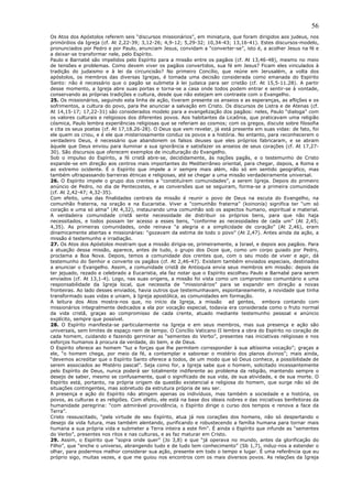 56
Os Atos dos Apóstolos referem seis “discursos missionários”, em miniatura, que foram dirigidos aos judeus, nos
primórdios da Igreja (cf. At 2,22-39; 3,12-26; 4,9-12; 5,29-32; 10,34-43; 13,16-41). Estes discursos-modelo,
pronunciados por Pedro e por Paulo, anunciam Jesus, convidam a “converter-se”, isto é, a acolher Jesus na fé e
a deixar-se transformar nele, pelo Espírito.
Paulo e Barnabé são impelidos pelo Espírito para a missão entre os pagãos (cf. At 13,46-48), mesmo no meio
de tensões e problemas. Como devem viver os pagãos convertidos, sua fé em Jesus? Ficam eles vinculados à
tradição do judaismo e à lei da circuncisão? No primeiro Concílio, que reúne em Jerusalém, a volta dos
apóstolos, os membros das diversas Igrejas, é tomada uma decisão considerada como emanada do Espírito
Santo: não é necessário que o pagão se submeta à lei judaica para ser cristão (cf. At 15,5-11.28). A partir
desse momento, a Igreja abre suas portas e torna-se a casa onde todos podem entrar e sentir-se à vontade,
conservando as próprias tradições e cultura, desde que não estejam em contraste com o Evangelho.
25. Os missionários, seguindo esta linha de ação, tiveram presente os anseios e as esperanças, as aflições e os
sofrimentos, a cultura do povo, para lhe anunciar a salvação em Cristo. Os discursos de Listra e de Atenas (cf.
At 14,15-17; 17,22-31) são considerados modelo para a evangelização dos pagãos: neles, Paulo “dialoga” com
os valores culturais e religiosos dos diferentes povos. Aos habitantes da Licaônia, que praticavam uma religião
cósmica, Paulo lembra experiências religiosas que se referiam ao cosmos; com os gregos, discute sobre filosofia
e cita os seus poetas (cf. At 17,18.26-28). O Deus que vem revelar, já está presente em suas vidas: de fato, foi
ele quem os criou, e é ele que misteriosamente conduz os povos e a história. No entanto, para reconhecerem o
verdadeiro Deus, é necessário que abandonem os falsos deuses que eles próprios fabricaram, e se abram
àquele que Deus enviou para iluminar a sua ignorância e satisfazer os anseios de seus corações (cf. At 17,27-
30). São discursos que oferecem exemplos de inculturação do Evangelho.
Sob o impulso do Espírito, a fé cristã abre-se, decididamente, às nações pagãs, e o testemunho de Cristo
expande-se em direção aos centros mais importantes do Mediterrâneo oriental, para chegar, depois, a Roma e
ao extremo ocidente. É o Espírito que impele a ir sempre mais além, não só em sentido geográfico, mas
também ultrapassando barreiras étnicas e religiosas, até se chegar a uma missão verdadeiramente universal.
26. O Espírito impele o grupo dos crentes a “constituírem comunidades”, a serem Igreja. Depois do primeiro
anúncio de Pedro, no dia de Pentecostes, e as conversões que se seguiram, forma-se a primeira comunidade
(cf. At 2,42-47; 4,32-35).
Com efeito, uma das finalidades centrais da missão é reunir o povo de Deus na escuta do Evangelho, na
comunhão fraterna, na oração e na Eucaristia. Viver a “comunhão fraterna” (koinonía) significa ter “um só
coração e uma só alma” (At 4,32), instaurando uma comunhão sob os aspectos humano, espiritual e material.
A verdadeira comunidade cristã sente necessidade de distribuir os próprios bens, para que não haja
necessitados, e todos possam ter acesso a esses bens, “conforme as necessidades de cada um” (At 2,45;
4,35). As primeiras comunidades, onde reinava “a alegria e a simplicidade de coração” (At 2,46), eram
dinamicamente abertas e missionárias: “gozavam da estima de todo o povo” (At 2,47). Antes ainda da ação, a
missão é testemunho e irradiação.
27. Os Atos dos Apóstolos mostram que a missão dirigia-se, primeiramente, a Israel, e depois aos pagãos. Para
a atuação dessa missão, aparece, antes de tudo, o grupo dos Doze que, como um corpo guiado por Pedro,
proclama a Boa Nova. Depois, temos a comunidade dos crentes que, com o seu modo de viver e agir, dá
testemunho do Senhor e converte os pagãos (cf. At 2,46-47). Existem também enviados especiais, destinados
a anunciar o Evangelho. Assim, a comunidade cristã de Antioquia envia seus membros em missão: depois de
ter jejuado, rezado e celebrado a Eucaristia, ela faz notar que o Espírito escolheu Paulo e Barnabé para serem
enviados (cf. At 13,1-4). Logo, nas suas origens, a missão foi vista como um compromisso comunitário e uma
responsabilidade da Igreja local, que necessita de “missionários” para se expandir em direção a novas
fronteiras. Ao lado desses enviados, havia outros que testemunhavam, espontaneamente, a novidade que tinha
transformado suas vidas e uniam, à Igreja apostólica, as comunidades em formação.
A leitura dos Atos mostra-nos que, no início da Igreja, a missão ad gentes, embora contando com
missionários integralmente dedicados a ela por vocação especial, todavia era considerada como o fruto normal
da vida cristã, graças ao compromisso de cada crente, atuado mediante testemunho pessoal e anúncio
explícito, sempre que possível.
28. O Espírito manifesta-se particularmente na Igreja e em seus membros, mas sua presença e ação são
universais, sem limites de espaço nem de tempo. O Concílio Vaticano II lembra a obra do Espírito no coração de
cada homem, cuidando e fazendo germinar as “sementes do Verbo”, presentes nas iniciativas religiosas e nos
esforços humanos à procura da verdade, do bem, e de Deus.
O Espírito oferece ao homem “luz e forças que lhe permitem corresponder à sua altíssima vocação”; graças a
ele, “o homem chega, por meio da fé, a contemplar e saborear o mistério dos planos divinos”; mais ainda,
“devemos acreditar que o Espírito Santo oferece a todos, de um modo que só Deus conhece, a possibilidade de
serem associados ao Mistério pascal”. Seja como for, a Igreja sabe que o homem, solicitado incessantemente
pelo Espírito de Deus, nunca poderá ser totalmente indiferente ao problema da religião, mantendo sempre o
desejo de saber, mesmo se confusamente, qual o significado de sua vida, de sua atividade, e de sua morte. O
Espírito está, portanto, na própria origem da questão existencial e religiosa do homem, que surge não só de
situações contingentes, mas sobretudo da estrutura própria de seu ser.
A presença e ação do Espírito não atingem apenas os indivíduos, mas também a sociedade e a história, os
povos, as culturas e as religiões. Com efeito, ele está na base dos ideais nobres e das iniciativas benfeitoras da
humanidade peregrina: “com admirável providência, o Espírito dirige o curso dos tempos e renova a face da
Terra”.
Cristo ressuscitado, “pela virtude de seu Espírito, atua já nos corações dos homens, não só despertando o
desejo da vida futura, mas também alentando, purificando e robustecendo a família humana para tornar mais
humana a sua própria vida e submeter a Terra inteira a este fim”. É ainda o Espírito que infunde as “sementes
do Verbo”, presentes nos ritos e nas culturas, e as faz maturar em Cristo.
29. Assim, o Espírito que “sopra onde quer” (Jo 3,8) e que “já operava no mundo, antes da glorificação do
Filho”, que “enche o universo, abrangendo tudo e de tudo tem conhecimento” (Sb 1,7), induz-nos a estender o
olhar, para podermos melhor considerar sua ação, presente em todo o tempo e lugar. É uma referência que eu
próprio sigo, muitas vezes, e que me guiou nos encontros com os mais diversos povos. As relações da Igreja
 