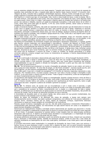 57
com as restantes religiões baseiam-se num duplo aspecto: “respeito pelo homem na sua busca de resposta às
questões mais profundas da vida, e respeito pela ação do Espírito nesse mesmo homem”. O encontro inter-
religioso de Assis, excluída toda e qualquer interpretação equívoca, reforçou minha convicção de que “toda a
oração autêntica é suscitada pelo Espírito Santo, que está misteriosamente presente no coração dos homens”.
Este Espírito é o mesmo que agiu na encarnação, vida, morte e ressurreição de Jesus, e atua na Igreja. Não é,
de modo nenhum, uma alternativa para Cristo, nem vem preencher uma espécie de vazio, como algumas vezes
se sugere existir, entre Cristo e o Logos. Tudo quanto o Espírito opera no coração dos homens e na história dos
povos, nas culturas e religiões, assume um papel de preparação evangélica, e não pode deixar de se referir a
Cristo, Verbo feito carne pela ação do Espírito, “a fim de, como homem perfeito, salvar todos os homens e
recapitular em si todas as coisas”.
A ação universal do Espírito, portanto, não pode ser separada da obra peculiar que ele desenvolve no Corpo de
Cristo, que é a Igreja. Sempre é o Espírito que atua, quer quando dá vida à Igreja, impelindo-a a anunciar
Cristo, quer quando semeia e desenvolve seus dons em todos os homens e povos, conduzindo a Igreja à
descoberta, promoção e acolhimento desses dons, por meio do diálogo. Qualquer presença do Espírito deve ser
acolhida com estima e gratidão, mas compete à Igreja discerni-la. A ela, Cristo deu o seu Espírito para a guiar
até à verdade total (cf. Jo 16,13).
30. O nosso tempo, com uma humanidade em movimento e insatisfeita, exige um renovado impulso na
atividade missionária da Igreja. Os horizontes e as possibilidades da missão alargam-se, e é-nos pedida, a nós
cristãos, a coragem apostólica, apoiada sobre a confiança no Espírito. Ele é o protagonista da missão!
Na história da humanidade, há numerosas viragens que estimulam o dinamismo missionário, e a Igreja, guiada
pelo Espírito, sempre respondeu com generosidade e clarividência. Também não faltaram os frutos! Pouco
tempo atrás, celebrou-se o milênio da evangelização da Rússia e dos povos eslavos, estando para se celebrar
os 500 anos de evangelização das Américas. Foram, entretanto, comemorados, de forma solene, os centenários
das primeiras missões em vários países da Ásia, da África e da Oceania. A Igreja deve, hoje, enfrentar outros
desafios, lançando-se para novas fronteiras, quer na primeira missão ad gentes, quer na nova evangelização
dos povos que já receberam o anúncio de Cristo: a todos os cristãos, às Igrejas particulares e à Igreja
universal, pede-se a mesma coragem que moveu os missionários do passado, a mesma disponibilidade para
escutar a voz do Espírito”.
Nota:39
cf. AG 35. A afirmação é retomada e desenvolvida pelo papa Paulo VI no n. 59 da Evangelii Nuntiandi (1975).
AG, 35: “Como toda a Igreja é missionária e o povo de Deus tem por função fundamental evangelizar, o
concílio convida todos a uma profunda renovação interior, para que, tendo plena consciência das próprias
responsabilidades no que diz respeito à difusão do Evangelho, assumam a parte que lhes cabe nas missões
junto a todos os povos da terra”.
EN, 59: “Se há homens que proclamam no mundo o Evangelho da salvação, fazem-no por ordem, em nome e
com a graça de Cristo Salvador. “E como hão de pregar, se não forem enviados? - escrevia aquele que foi, sem
dúvida alguma, um dos maiores evangelizadores. Ninguém, pois, pode fazer isso se não for enviado.
Mas, então quem é que tem a missão de evangelizar? O II Concílio do Vaticano respondeu claramente a esta
pergunta: “Por mandato divino, incumbe à Igreja o dever de ir por todo o mundo e pregar o Evangelho a toda
criatura”. E em outro texto o mesmo Concílio diz ainda: “Toda a Igreja é missionária, a obra da evangelização é
um dever fundamental do povo de Deus”.
Já recordamos esta ligação íntima entre a Igreja e a evangelização. Quando a Igreja anuncia o reino de Deus e
o edifica, insere-se a si própria no âmago do mundo, como sinal e instrumento desse reino que já é e que já
vem. O mesmo Concílio referiu com acerto, as palavras bem significativas de Santo Agostinho, sobre a ação
missionária dos doze: ‘pregaram a palavra da verdade e geraram as Igrejas’”.
Nota:40
AG 6; 19: “6. Embora varie, de acordo com as circunstâncias e com o modo como é exercida, a ação
missionária é a mesma e uma só, realizada em todas as partes do mundo e em todas as situações pelos bispos,
sob a presidência do sucessor de Pedro, conjuntamente com a oração e a colaboração de toda a Igreja.
Portanto, as diferenças que se observam na Igreja quanto ao exercício da atividade missionária, não provêm da
natureza da missão, mas se devem às diferentes situações em que é exercida.
A diversidade de situações pode vir da própria Igreja, dos vários povos em sua grande multiplicidade, dos
grupos humanos e das pessoas a que se dirige a missão.
Apesar de dispor da totalidade e da plenitude dos meios de salvação, a Igreja nem sempre nem
simultaneamente recorre a todos. Sua ação é gradual e progressiva, num esforço de ir aos poucos realizando o
desígnio divino. Acontece mesmo que às vezes, depois de brilhantes começos, experimenta dolorosos
retrocessos ou passa por longos estágios de incompletude e de insuficiência.
Pessoas, grupos humanos e populações, por sua vez, não são senão progressiva e lentamente influenciados e
compenetrados pela plenitude católica. Os instrumentos de ação devem levá-lo em conta e se adaptarem a
essas diversas situações e condições.
Denominam-se habitualmente missões a atividade própria desenvolvida por aqueles que percorrem o mundo
pregando o Evangelho e implantando a Igreja entre os povos ou grupos humanos que ainda não vivem segundo
a fé em Cristo. A atividade missionária no sentido estrito é esse trabalho feito em determinados territórios
designados pela santa sé. O objetivo primordial dessa atividade é a evangelização e a implantação da Igreja
nos povos e grupos humanos em que ela ainda não tem raízes.
As Igrejas autóctones particulares, plantadas a partir da semente da palavra de Deus, crescem por sua própria
força e alcançam a maturidade quando, dotadas de hierarquia própria, unidas ao povo fiel, e dos meios de
salvação necessários ao desempenho de uma vida cristã plena, contribuem a seu modo para o bem da Igreja
universal.
O principal instrumento desta implantação é a pregação do Evangelho de Jesus Cristo, para cujo anúncio o
Senhor enviou os seus discípulos a todo o mundo com o objetivo de fazer com os seres humanos renascidos
pela palavra de Deus, se incorporassem pelo batismo à Igreja que, como corpo do Verbo encarnado, alimenta-
se e vive da palavra de Deus e do pão eucarístico.
 