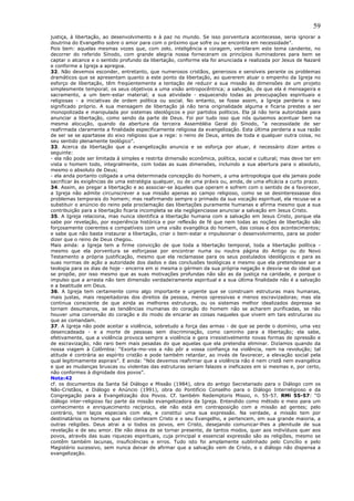 59
justiça, à libertação, ao desenvolvimento e à paz no mundo. Se isso porventura acontecesse, seria ignorar a
doutrina do Evangelho sobre o amor para com o próximo que sofre ou se encontra em necessidade”.
Pois bem: aquelas mesmas vozes que, com zelo, inteligência e coragem, ventilaram este tema candente, no
decorrer do referido Sínodo, com grande alegria nossa forneceram os princípios iluminadores para bem se
captar o alcance e o sentido profundo da libertação, conforme ela foi anunciada e realizada por Jesus de Nazaré
e conforme a Igreja a apregoa.
32. Não devemos esconder, entretanto, que numerosos cristãos, generosos e sensíveis perante os problemas
dramáticos que se apresentam quanto a este ponto da libertação, ao quererem atuar o empenho da Igreja no
esforço de libertação, têm freqüentemente a tentação de reduzir a sua missão às dimensões de um projeto
simplesmente temporal; os seus objetivos a uma visão antropocêntrica; a salvação, de que ela é mensageira e
sacramento, a um bem-estar material; a sua atividade - esquecendo todas as preocupações espirituais e
religiosas - a iniciativas de ordem política ou social. No entanto, se fosse assim, a Igreja perderia o seu
significado próprio. A sua mensagem de libertação já não teria originalidade alguma e ficaria prestes a ser
monopolizada e manipulada por sistemas ideológicos e por partidos políticos. Ela já não teria autoridade para
anunciar a libertação, como sendo da parte de Deus. Foi por tudo isso que nós quisemos acentuar bem na
mesma alocução, quando da abertura da terceira Assembléia Geral do Sínodo, “a necessidade de ser
reafirmada claramente a finalidade especificamente religiosa da evangelização. Esta última perderia a sua razão
de ser se se apartasse do eixo religioso que a rege: o reino de Deus, antes de toda e qualquer outra coisa, no
seu sentido plenamente teológico”.
33. Acerca da libertação que a evangelização anuncia e se esforça por atuar, é necessário dizer antes o
seguinte:
- ela não pode ser limitada à simples e restrita dimensão econômica, política, social e cultural; mas deve ter em
vista o homem todo, integralmente, com todas as suas dimensões, incluindo a sua abertura para o absoluto,
mesmo o absoluto de Deus;
- ela anda portanto coligada a uma determinada concepção do homem, a uma antropologia que ela jamais pode
sacrificar às exigências de uma estratégia qualquer, ou de uma práxis ou, ainda, de uma eficácia a curto prazo.
34. Assim, ao pregar a libertação e ao associar-se àqueles que operam e sofrem com o sentido de a favorecer,
a Igreja não admite circunscrever a sua missão apenas ao campo religioso, como se se desinteressasse dos
problemas temporais do homem; mas reafirmando sempre o primado da sua vocação espiritual, ela recusa-se a
substituir o anúncio do reino pela proclamação das libertações puramente humanas e afirma mesmo que a sua
contribuição para a libertação ficaria incompleta se ela negligenciasse anunciar a salvação em Jesus Cristo.
35. A Igreja relaciona, mas nunca identifica a libertação humana com a salvação em Jesus Cristo, porque ela
sabe por revelação, por experiência histórica e por reflexão de fé que nem todas as noções de libertação são
forçosamente coerentes e compatíveis com uma visão evangélica do homem, das coisas e dos acontecimentos;
e sabe que não basta instaurar a libertação, criar o bem-estar e impulsionar o desenvolvimento, para se poder
dizer que o reino de Deus chegou.
Mais ainda: a Igreja tem a firme convicção de que toda a libertação temporal, toda a libertação política -
mesmo que ela porventura se esforçasse por encontrar numa ou noutra página do Antigo ou do Novo
Testamento a própria justificação, mesmo que ela reclamasse para os seus postulados ideológicos e para as
suas normas de ação a autoridade dos dados e das conclusões teológicas e mesmo que ela pretendesse ser a
teologia para os dias de hoje - encerra em si mesma o gérmen da sua própria negação e desvia-se do ideal que
se propõe, por isso mesmo que as suas motivações profundas não são as da justiça na caridade, e porque o
impulso que a arrasta não tem dimensão verdadeiramente espiritual e a sua última finalidade não é a salvação
e a beatitude em Deus.
36. A Igreja tem certamente como algo importante e urgente que se construam estruturas mais humanas,
mais justas, mais respeitadoras dos direitos da pessoa, menos opressivas e menos escravizadoras; mas ela
continua consciente de que ainda as melhores estruturas, ou os sistemas melhor idealizados depressa se
tornam desumanos, se as tendências inumanas do coração do homem não se acharem purificadas, se não
houver uma conversão do coração e do modo de encarar as coisas naqueles que vivem em tais estruturas ou
que as comandam.
37. A Igreja não pode aceitar a violência, sobretudo a força das armas - de que se perde o domínio, uma vez
desencadeada - e a morte de pessoas sem discriminação, como caminho para a libertação; ela sabe,
efetivamente, que a violência provoca sempre a violência e gera irresistivelmente novas formas de opressão e
de escravização, não raro bem mais pesadas do que aquelas que ela pretendia eliminar. Dizíamos quando da
nossa viagem à Colômbia: “Exorta-mo-vos a não pôr a vossa confiança na violência, nem na revolução; tal
atitude é contrária ao espírito cristão e pode também retardar, ao invés de favorecer, a elevação social pela
qual legitimamente aspirais”. E ainda: “Nós devemos reafirmar que a violência não é nem cristã nem evangélica
e que as mudanças bruscas ou violentas das estruturas seriam falazes e ineficazes em si mesmas e, por certo,
não conformes à dignidade dos povos”.
Nota:42
cf. os documentos da Santa Sé Diálogo e Missão (1984), obra do antigo Secretariado para o Diálogo com os
Não-Cristãos, e Diálogo e Anúncio (1991), obra do Pontifício Conselho para o Diálogo Interreligioso e da
Congregação para a Evangelização dos Povos. Cf. também Redemptoris Missio, n. 55-57. RMi 55-57: “O
diálogo inter-religioso faz parte da missão evangelizadora da Igreja. Entendido como método e meio para um
conhecimento e enriquecimento recíproco, ele não está em contraposição com a missão ad gentes; pelo
contrário, tem laços especiais com ela, e constitui uma sua expressão. Na verdade, a missão tem por
destinatários os homens que não conhecem Cristo e o seu Evangelho, e pertencem, em sua grande maioria, a
outras religiões. Deus atrai a si todos os povos, em Cristo, desejando comunicar-lhes a plenitude de sua
revelação e de seu amor. Ele não deixa de se tornar presente, de tantos modos, quer aos indivíduos quer aos
povos, através das suas riquezas espirituais, cuja principal e essencial expressão são as religiões, mesmo se
contêm também lacunas, insuficiências e erros. Tudo isto foi amplamente sublinhado pelo Concílio e pelo
Magistério sucessivo, sem nunca deixar de afirmar que a salvação vem de Cristo, e o diálogo não dispensa a
evangelização.
 