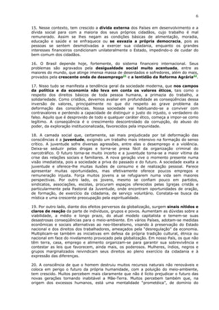 6

15. Nesse contexto, tem crescido a dívida externa dos Países em desenvolvimento e a
dívida social para com a maioria dos seus próprios cidadãos, cujo trabalho é mal
remunerado. Assim se lhes negam as condições básicas de alimentação, moradia,
educação e saúde e se enfraquece ou se esvazia a própria democracia, pois as
pessoas se sentem desmotivadas a exercer sua cidadania, enquanto os grandes
interesses financeiros condicionam unilateralmente o Estado, impedindo-o de cuidar do
bem comum dos cidadãos.

16. O Brasil depende hoje, fortemente, do sistema financeiro internacional. Seus
problemas são agravados pela desigualdade social muito acentuada, entre as
maiores do mundo, que atinge imensa massa de deserdados e sofredores, além do mais,
provados pela crescente onda de desemprego21 e a lentidão da Reforma Agrária22.

17. Nisso tudo se manifesta a tendência geral da sociedade moderna, que nos campos
da política e da economia não leva em conta os valores éticos, tais como o
respeito dos direitos básicos de toda pessoa humana, a primazia do trabalho, a
solidariedade. Como cristãos, devemos avaliar em profundidade as conseqüências dessa
inversão de valores, principalmente no que diz respeito ao grave problema da
deformação das consciências. Nossa sociedade vai habituando-se a conviver com
contravalores e perdendo a capacidade de distinguir o justo do injusto, o verdadeiro do
falso. Aquilo que é desprovido de todo e qualquer caráter ético, começa a impor-se como
legítimo. A conseqüência é o crescimento descontrolado da corrupção, do abuso do
poder, da exploração institucionalizada, favorecidos pela impunidade.

18. A camada social que, certamente, sai mais prejudicada por tal deformação das
consciências é a juventude, exigindo um trabalho mais intensivo na formação do senso
crítico. A juventude sofre diversas agressões, entre elas o desemprego e a violência.
Deixa-se seduzir pelas drogas e torna-se presa fácil da organização criminal do
narcotráfico. O futuro torna-se muito incerto e a juventude torna-se a maior vítima da
crise das relações sociais e familiares. A nova geração vive o momento presente numa
visão imediatista, pois a sociedade a priva do passado e do futuro. A sociedade exalta a
juventude e oferece-lhe muitas ilusões de consumo e de realização pessoal. Parece
apresentar muitas oportunidades, mas efetivamente oferece poucos empregos e
remuneração injusta. Força muitos jovens a se refugiarem numa vida sem maiores
perspectivas. Por outro lado, os jovens, mesmo se confiam pouco em partidos,
sindicatos, associações, escolas, procuram espaços oferecidos pelas Igrejas cristãs e
particularmente pela Pastoral da Juventude, onde encontram oportunidades de oração,
de formação, de exercício da cidadania, de serviço voluntário. Constata-se busca da
mística e uma crescente preocupação pela espiritualidade.

19. Por outro lado, diante dos efeitos perversos da globalização, surgem sinais nítidos e
claros de reação da parte de indivíduos, grupos e povos. Aumentam as dúvidas sobre a
viabilidade, a médio e longo prazo, do atual modelo capitalista e temem-se suas
desastrosas conseqüências para o meio-ambiente. Em vários Países, adotam-se medidas
econômicas e sociais alternativas ao neo-liberalismo, visando à preservação do Estado
nacional e dos direitos dos trabalhadores, ameaçados pela “desregulação” da economia.
Multiplicam-se também as iniciativas em defesa da própria tradição cultural, étnica ou
nacional em face do nivelamento provocado pela globalização. Em nosso País, os que não
têm terra, casa, emprego e alimento organizam-se para garantir sua sobrevivência e
contestar as leis que favorecem, ainda mais, os poderosos. Mulheres, índios, negros e
grupos marginalizados reivindicam seus direitos ao pleno exercício da cidadania e à
expressão das diferenças.

20. A consciência de que o homem destruiu muitos recursos naturais não renováveis e
coloca em perigo o futuro da própria humanidade, com a poluição do meio-ambiente,
tem crescido. Muitos percebem mais claramente que não é lícito prejudicar o futuro das
novas gerações tornando inabitável a Mãe-Terra. Muitos percebem também que, na
origem dos excessos humanos, está uma mentalidade “prometéica”, de domínio do
 