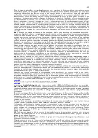 60
À luz do plano de salvação, a Igreja não vê contraste entre o anúncio de Cristo e o diálogo inter-religioso; sente
necessidade, porém, de conjugá-los no âmbito da sua missão ad gentes. De fato, é necessário que esses dois
elementos mantenham seu vínculo íntimo e, ao mesmo tempo, a sua distinção, para que não sejam
confundidos, instrumentalizados, nem considerados equivalentes, a ponto de se puderem substituir entre si.
Recentemente, escrevi aos bispos da Ásia: mesmo reconhecendo a Igreja, de bom grado, o quanto há de
verdadeiro e de santo nas tradições religiosas do Budismo, do Induísmo e do Islão reflexos daquela verdade
que ilumina todos os homens , isso não diminui seu dever e sua determinação de proclamar, sem hesitações,
Jesus Cristo que é o Caminho, a Verdade, e a Vida (…) O fato de os crentes de outras religiões poderem receber
a graça de Deus e serem salvos por Cristo, independentemente dos meios normais por ele estabelecidos, não
suprime, de fato, o apelo à fé e ao batismo que Deus dirige a todos os povos. Na verdade, o próprio Senhor, ao
inculcar expressamente a necessidade da fé e do batismo, ao mesmo tempo corroborou a necessidade da
Igreja, na qual os homens entram pela porta do batismo. O diálogo deve ser conduzido e realizado com a
convicção de que a Igreja é o caminho normal de salvação e que só ela possui a plenitude dos meios de
salvação.
56. O diálogo não nasce de táticas ou de interesses, mas é uma atividade que apresenta motivações,
exigências, dignidade própria: é exigido pelo profundo respeito por tudo o que o Espírito, que sopra onde quer,
operou em cada homem. Por ele, a Igreja pretende descobrir as sementes do Verbo, os fulgores daquela
verdade que ilumina todos os homens sementes e fulgores que se abrigam nas pessoas e nas tradições
religiosas da humanidade. O diálogo fundamenta-se sobre a esperança e a caridade, e produzirá frutos no
Espírito. As outras religiões constituem um desafio positivo para a Igreja: estimulam-na, efetivamente, quer a
descobrir e a reconhecer os sinais da presença de Cristo e da ação do Espírito, quer a aprofundar a própria
identidade e a testemunhar a integridade da revelação, da qual é depositária para o bem de todos.
Daqui deriva o espírito que deve animar um tal diálogo, no contexto da missão. O interlocutor deve ser
coerente com as próprias tradições e convicções religiosas, e disponível para compreender as do outro, sem
dissimulações nem restrições, mas com verdade, humildade e lealdade, sabendo que o diálogo pode enriquecer
a ambos. Não deve haver qualquer abdicação nem irenismo, mas o testemunho recíproco em ordem a um
progresso comum, no caminho da procura e da experiência religiosa, e, simultaneamente, em vista do
superamento de preconceitos, intolerâncias e mal-entendidos. O diálogo tende à purificação e conversão
interior que, se for realizada na docilidade ao Espírito, será espiritualmente frutuosa.
57. Ao diálogo, abre-se um vasto campo, podendo ele assumir múltiplas formas e expressões: desde o
intercâmbio entre os peritos de tradições religiosas ou com seus representantes oficiais, até à colaboração no
desenvolvimento integral e na salvaguarda dos valores religiosos; desde a comunicação das respectivas
experiências espirituais, até o denominado diálogo de vida, pelo qual os crentes das diversas religiões
mutuamente testemunham, na existência cotidiana, os próprios valores humanos e espirituais, ajudando-se a
vivê-los em ordem à edificação de uma sociedade mais justa e fraterna.
Todos os fiéis e comunidades cristãs são chamadas a praticar o diálogo, embora não no mesmo grau e forma.
Para isso, é indispensável o contributo dos leigos, que com o exemplo de sua vida e com a própria ação podem
favorecer a melhoria das relações entre os crentes das diversas religiões enquanto alguns deles poderão
mesmo oferecer uma ajuda na pesquisa e no estudo.
Sabendo que muitos missionários e comunidades cristãs encontram, no caminho difícil e, por vezes,
incompreendido do diálogo, a única maneira de prestar um sincero testemunho de Cristo e um generoso serviço
ao homem, desejo encorajá-los a perseverar com fé e caridade, mesmo onde seus esforços não encontrem
acolhimento nem resposta. O diálogo é um caminho que conduz ao Reino e, certamente, dará frutos, mesmo se
os tempos e os momentos estão reservados ao Pai (cf. At 1,7)”.
Nota:43
Particularmente na primeira Encíclica, Ecclesiam Suam, de 1964.
Nota:44
cf. o decreto Unitatis Redintegratio sobre o ecumenismo cristão e GS 3.40.43.90 sobre o diálogo com o mundo.
GS 3, 40, 43, e 90: “3. Em nossos dias, o gênero humano, tocado pelas próprias descobertas e pelo poder que
conquistou, levanta muitas vezes, com ansiedade, questões relativas ao destino do mundo, ao lugar e ao papel
do ser humano, ao sentido que possam ter os esforços individual e coletivo e até mesmo, à própria finalidade
do universo.
O concílio reunido por Cristo, dando testemunho e expondo a fé do povo de Deus, manifesta sua união, atenção
e amor para com toda a família humana em que se acha inserido. A melhor maneira de fazê-lo é abrir um
diálogo com todos os seres humanos a respeito de nossos problemas comuns, recorrendo à luz do Evangelho e
se colocando a serviço do gênero humano, com as forças salutares que a Igreja, conduzida pelo Espírito Santo,
recebeu de seu fundador.
A pessoa deve ser salva e a sociedade, consolidada. O eixo de nossa exposição será o ser humano na sua
unidade e na sua totalidade, corpo e alma, coração e consciência, espírito e vontade.
Professando a sublimidade da vocação humana e reconhecendo no ser humano um sopro como que divino, a
Igreja oferece à humanidade sua colaboração sincera para que alcance a fraternidade, que é a vocação de
todos. A Igreja não é movida por nenhuma ambição terrena, mas visa unicamente, sob a conduta do Espírito
Santo, continuar a obra de Cristo, que veio ao mundo para dar testemunho da verdade, salvar, e não julgar,
servir, e não ser servido.
40. Tudo que até agora foi dito a respeito da dignidade humana, da comunidade existente entre os seres
humanos e do sentido profundo de sua atividade constitui o fundamento da relação entre a Igreja e o mundo e
a base de seu diálogo recíproco.
Depois de o concílio ter falado sobre o mistério da Igreja, convém que a considere agora enquanto existe e atua
no mundo, em convívio com ele.
A Igreja procede do amor do Pai eterno, foi fundada na história pelo Cristo Redentor e é sustentada na unidade
pelo Espírito Santo. Sua finalidade é salutar e escatológica e só se realizará plenamente no século futuro.
Contudo, está presente aqui na terra, é feita de mulheres e homens que são membros da sociedade terrena,
chamados desde agora a formar, na história, a família dos filhos de Deus, que deve ir aumentando até a vinda
do Senhor.
 