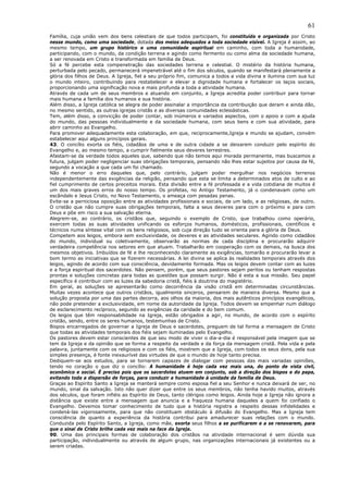 61
Família, cuja união vem dos bens celestiais de que todos participam, foi constituída e organizada por Cristo
nesse mundo, como uma sociedade, dotada dos meios adequados a toda sociedade visível. A Igreja é assim, ao
mesmo tempo, um grupo histórico e uma comunidade espiritual em caminho, com toda a humanidade,
participando, com o mundo, da condição terrena e agindo como fermento ou como alma da sociedade humana,
a ser renovada em Cristo e transformada em família de Deus.
Só a fé percebe esta compenetração das sociedades terrena e celestial. O mistério da história humana,
perturbada pelo pecado, permanecerá impenetrável até o fim dos séculos, quando se manifestará plenamente a
glória dos filhos de Deus. A Igreja, fiel a seu próprio fim, comunica a todos a vida divina e ilumina com sua luz
o mundo inteiro, contribuindo para restabelecer e elevar a dignidade humana e fortalecer os laços sociais,
proporcionando uma significação nova e mais profunda a toda a atividade humana.
Através de cada um de seus membros e atuando em conjunto, a Igreja acredita poder contribuir para tornar
mais humana a família dos humanos e sua história.
Além disso, a Igreja católica se alegra de poder assinalar a importância da contribuição que deram e ainda dão,
no mesmo sentido, as outras igrejas cristãs e as diversas comunidades eclesiásticas.
Tem, além disso, a convicção de poder contar, sob inúmeros e variados aspectos, com o apoio e com a ajuda
do mundo, das pessoas individualmente e da sociedade humana, com seus bens e com sua atividade, para
abrir caminho ao Evangelho.
Para promover adequadamente esta colaboração, em que, reciprocamente,Igreja e mundo se ajudam, convém
estabelecer aqui alguns princípios gerais.
43. O concílio exorta os fiéis, cidadãos de uma e de outra cidade a se deixarem conduzir pelo espírito do
Evangelho e, ao mesmo tempo, a cumprir fielmente seus deveres terrestres.
Afastam-se da verdade todos aqueles que, sabendo que não temos aqui morada permanente, mas buscamos a
futura, julgam poder negligenciar suas obrigações temporais, pensando não lhes estar sujeitos por causa da fé,
segundo a vocação a que cada um foi chamado.
Não é menor o erro daqueles que, pelo contrário, julgam poder mergulhar nos negócios terrenos
independentemente das exigências da religião, pensando que esta se limita a determinados atos de culto e ao
fiel cumprimento de certos preceitos morais. Esta divisão entre a fé professada e a vida cotidiana de muitos é
um dos mais graves erros do nosso tempo. Os profetas, no Antigo Testamento, já o condenavam como um
escândalo e Jesus Cristo, no Novo Testamento, o ameaça com pesadas penas.
Evite-se a perniciosa oposição entre as atividades profissionais e sociais, de um lado, e as religiosas, de outro.
O cristão que não cumpre suas obrigações temporais, falta a seus deveres para com o próximo e para com
Deus e põe em risco a sua salvação eterna.
Alegrem-se, ao contrário, os cristãos que, seguindo o exemplo de Cristo, que trabalhou como operário,
exercem todas as suas atividades unificando os esforços humanos, domésticos, profissionais, científicos e
técnicos numa síntese vital com os bens religiosos, sob cuja direção tudo se orienta para a glória de Deus.
Competem aos leigos, embora sem exclusividade, os deveres e as atividades seculares. Agindo como cidadãos
do mundo, individual ou coletivamente, observarão as normas de cada disciplina e procurarão adquirir
verdadeira competência nos setores em que atuam. Trabalharão em cooperação com os demais, na busca dos
mesmos objetivos. Imbuídos de fé e lhe reconhecendo claramente as exigências, tomarão e procurarão levar a
bom termo as iniciativas que se fizerem necessárias. A lei divina se aplica às realidades temporais através dos
leigos, agindo de acordo com sua consciência, devidamente formada. Mas os leigos devem contar com as luzes
e a força espiritual dos sacerdotes. Não pensem, porém, que seus pastores sejam peritos ou tenham respostas
prontas e soluções concretas para todas as questões que possam surgir. Não é esta a sua missão. Seu papel
específico é contribuir com as luzes da sabedoria cristã, fiéis à doutrina do magistério.
Em geral, as soluções se apresentarão como decorrência da visão cristã em determinadas circunstâncias.
Muitas vezes acontece que outros cristãos, igualmente sinceros, pensarem de maneira diversa. Mesmo que a
solução proposta por uma das partes decorra, aos olhos da maioria, dos mais autênticos princípios evangélicos,
não pode pretender a exclusividade, em nome da autoridade da Igreja. Todos devem se empenhar num diálogo
de esclarecimento recíproco, segundo as exigências da caridade e do bem comum.
Os leigos que têm responsabilidade na Igreja, estão obrigados a agir, no mundo, de acordo com o espírito
cristão, sendo, entre os seres humanos, testemunhas de Cristo.
Bispos encarregados de governar a Igreja de Deus e sacerdotes, preguem de tal forma a mensagem de Cristo
que todas as atividades temporais dos fiéis sejam iluminadas pelo Evangelho.
Os pastores devem estar conscientes de que seu modo de viver o dia-a-dia é responsável pela imagem que se
tem da Igreja e da opinião que se forma a respeito da verdade e da força da mensagem cristã. Pela vida e pela
palavra, juntamente com os religiosos e com os fiéis, mostrem que a Igreja, com todos os seus dons, pela sua
simples presença, é fonte inexaurível das virtudes de que o mundo de hoje tanto precisa.
Dediquem-se aos estudos, para se tornarem capazes de dialogar com pessoas das mais variadas opiniões,
tendo no coração o que diz o concílio: A humanidade é hoje cada vez mais una, do ponto de vista civil,
econômico e social. É preciso pois que os sacerdotes atuem em conjunto, sob a direção dos bispos e do papa,
evitando toda a dispersão de forças, para conduzir a humanidade à unidade da família de Deus.
Graças ao Espírito Santo a Igreja se manterá sempre como esposa fiel a seu Senhor e nunca deixará de ser, no
mundo, sinal da salvação. Isto não quer dizer que entre os seus membros, não tenha havido muitos, através
dos séculos, que foram infiéis ao Espírito de Deus, tanto clérigos como leigos. Ainda hoje a Igreja não ignora a
distância que existe entre a mensagem que anuncia e a fraqueza humana daqueles a quem foi confiado o
Evangelho. Devemos tomar conhecimento de tudo que a história registra a respeito dessas infidelidades e
condená-las vigorosamente, para que não constituam obstáculo à difusão do Evangelho. Mas a Igreja tem
consciência de quanto a experiência da história contribui para amadurecer suas relações com o mundo.
Conduzida pelo Espírito Santo, a Igreja, como mãe, exorta seus filhos a se purificarem e a se renovarem, para
que o sinal de Cristo brilhe cada vez mais na face da Igreja.
90. Uma das principais formas de colaboração dos cristãos na atividade internacional é sem dúvida sua
participação, individualmente ou através de algum grupo, nas organizações internacionais já existentes ou a
serem criadas.
 