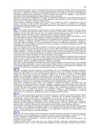 62
Podem igualmente prestar serviço à comunidade dos povos nas diversas associações católicas internacionais,
que devem ser apoiadas, crescer em número de associados bem formados, em recursos e organização. Em
nossa época, a eficácia das iniciativas e a necessidade de diálogo exige trabalho em conjunto. Tais associações
contribuem igualmente para desenvolver o senso universal, que convém aos católicos, e para formar a
consciência de uma responsabilidade verdadeiramente universal e solidária.
Além disso, para cumprir devidamente o seu papel na comunidade internacional, os católicos devem procurar
colaborar de maneira ativa e efetiva com os irmãos separados, que professam a mesma caridade evangélica e
têm em comum com todos os homens o desejo da paz.
Tendo presente a deplorável situação em que se encontra a maioria dos homens, colocando-se a favor da
justiça e inspirado no amor de Cristo pelos pobres, o concílio julga oportuna a criação de um organismo
universal encarregado de despertar a comunidade católica para a promoção do desenvolvimento das regiões
empobrecidas e da justiça entre as nações”.
Nota:45
DH, 3: “Para melhor compreendê-lo, considere-se que a norma suprema da vida humana é a lei divina, eterna,
objetiva e universal pela qual Deus ordena, dirige e governa o mundo inteiro, segundo o conselho de sua
sabedoria e de seu amor. Deus faz com que o ser humano participe dessa sua lei, a fim de que, por suave
disposição da divina providência, possa ir reconhecendo aos poucos sua verdade imutável.
Todos têm o dever, e, por conseguinte o direito, de buscar a verdade na área da religião, empregando os meios
mais apropriados para formar prudentemente a consciência, na retidão e na verdade.
Deve-se buscar a verdade por meios compatíveis com a dignidade humana da pessoa e com seu modo de ser
social: liberdade de pesquisa, liberdade de ensino, extensiva às suas respectivas instituições, liberdade de
intercomunicação e de diálogo, em que uns transmitem aos outros a verdade que encontraram ou julgam ter
encontrado, a fim de se ajudarem mutuamente na busca da verdade, e, finalmente, disposição de aderir firme
e pessoalmente à verdade conhecida.
É por sua consciência que o ser humano percebe e reconhece as determinações da lei divina. Deve, portanto
segui-la em tudo que faz, para alcançar Deus, que é o seu fim. Não se pode obrigar ninguém a agir contra sua
própria consciência. Também não se pode impedir que aja de acordo com sua consciência, especialmente em
matéria religiosa. O exercício da religião, por sua própria índole, consiste principalmente em atos interiores,
voluntários e livres, por intermédio dos quais o ser humano se refere diretamente a Deus. Tais atos escapam ao
poder puramente humano, não podem ser nem comandados, nem proibidos.
A natureza social do ser humano exige, contudo, que os atos internos adquiram expressão externa, para que
possa se comunicar religiosamente com os outros. Significa que deve professar a religião de modo comunitário.
Injuria-se pois a pessoa e a própria ordem estabelecida por Deus para os seres humanos quando, mantida a
ordem pública, nega-se a liberdade de professar a religião em sociedade.
Além disso, os atos religiosos por intermédio dos quais os seres humanos se orientam para Deus por disposição
interior do coração transcendem, até certo ponto, nossa condição terrestre e corporal. Como o poder civil tem
por finalidade específica cuidar do bem comum temporal, deve favorecer a vida religiosa dos cidadãos, mas
excederia os limites de sua competência se pretendesse se impor aos religiosos”.
Nota:46
RMi, 56: “O diálogo não nasce de táticas ou de interesses, mas é uma atividade que apresenta motivações,
exigências, dignidade própria: é exigido pelo profundo respeito por tudo o que o Espírito, que sopra onde quer,
operou em cada homem. Por ele, a Igreja pretende descobrir as sementes do Verbo, os fulgores daquela
verdade que ilumina todos os homens sementes e fulgores que se abrigam nas pessoas e nas tradições
religiosas da humanidade. O diálogo fundamenta-se sobre a esperança e a caridade, e produzirá frutos no
Espírito. As outras religiões constituem um desafio positivo para a Igreja: estimulam-na, efetivamente, quer a
descobrir e a reconhecer os sinais da presença de Cristo e da ação do Espírito, quer a aprofundar a própria
identidade e a testemunhar a integridade da revelação, da qual é depositária para o bem de todos.
Daqui deriva o espírito que deve animar um tal diálogo, no contexto da missão. O interlocutor deve ser
coerente com as próprias tradições e convicções religiosas, e disponível para compreender as do outro, sem
dissimulações nem restrições, mas com verdade, humildade e lealdade, sabendo que o diálogo pode enriquecer
a ambos. Não deve haver qualquer abdicação nem irenismo, mas o testemunho recíproco em ordem a um
progresso comum, no caminho da procura e da experiência religiosa, e, simultaneamente, em vista do
superamento de preconceitos, intolerâncias e mal-entendidos. O diálogo tende à purificação e conversão
interior que, se for realizada na docilidade ao Espírito, será espiritualmente frutuosa”.
Nota:47
EN, 17: “Na ação evangelizadora da Igreja há certamente elementos e aspectos que se devem lembrar. Alguns
deles são de tal maneira importantes que se verifica a tendência para os identificar simplesmente com a
evangelização. Pode-se assim definir a evangelização em termos de anúncio de Cristo àqueles que o
desconhecem, de pregação, de catequese, de batismo e de outros sacramentos que hão de ser conferidos.
Nenhuma definição parcial e fragmentária, porém, chegará a dar a razão da realidade rica, complexa e
dinâmica que é a evangelização, a não ser com o risco de a empobrecer e até mesmo de a mutilar. É impossível
captá-la se não se procurar abranger com uma visão de conjunto todos os seus elementos essenciais.
Tais elementos, acentuados com insistência no decorrer do mencionado Sínodo, são ainda agora aprofundados
muitas vezes, sob a influência do trabalho sinodal. E nós regozijamo-nos pelo fato de eles se situarem, no
fundo, na linha daqueles que o Concílio Vaticano II nos proporcionou, sobretudo nas Constituições Lumen
Gentium e Gaudium et Spes e no Decreto Ad Gentes”.
Nota:48
GS 4, 11: “No exercício desta função, a Igreja deve, em todas as épocas, perscrutar os sinais dos tempos e
interpretá-los à luz do Evangelho, para ser capaz de oferecer, de forma apropriada ao modo de ser de cada
geração, respostas às grandes questões humanas a respeito do sentido da vida presente e futura.
É preciso conhecer e compreender o mundo em que se vive, sua índole, muitas vezes dramática, suas
expectativas e seus desejos.
O gênero humano entrou numa nova era de sua história. Rápidas e profundas modificações se estendem
paulatinamente a todo o mundo. Provocadas pela inteligência e pela criatividade humanas, recaem sobre o
 