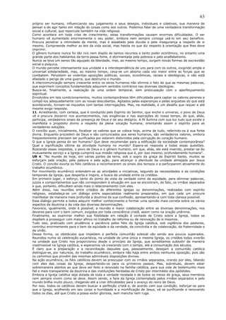 63
próprio ser humano, influenciando seu julgamento e seus desejos, individuais e coletivos, sua maneira de
pensar e de agir tanto em relação às coisas como aos outros. Podemos falar de uma verdadeira transformação
social e cultural, que repercute também na vida religiosa.
Como acontece em toda crise de crescimento, estas transformações causam enormes dificuldades. O ser
humano vê aumentado enormemente o seu poder, embora nem sempre consiga usá-lo em seu benefício.
Procura penetrar a intimidade da mente, mas é assaltado pela dúvida e pela insegurança a respeito de si
mesmo. Compreende melhor as leis da vida social, mas hesita no que diz respeito à orientação que lhes deve
imprimir.
O gênero humano nunca foi tão rico nem dispôs de tantos recursos e tanto poder econômico, no entanto uma
grande parte dos habitantes da terra passa fome, é atormentada pela pobreza e pelo analfabetismo.
Nunca se teve um senso tão aguçado da liberdade, mas, ao mesmo tempo, surgem novas formas de escravidão
social e psíquica.
O mundo percebe intensamente sua unidade e a interdependência de uns para com os outros, exigindo ampla e
universal solidariedade, mas, ao mesmo tempo, cava-se um abismo cada vez maior entre as forças que se
combatem. Persistem as violentas oposições políticas, sociais, econômicas, raciais e ideológicas, e não está
afastado o perigo de uma guerra, que destruiria o mundo.
A intercomunicação sempre crescente entre os seres humanos não elimina o fato de que as mesmas palavras,
que exprimem conceitos fundamentais adquirem sentidos contrários nas diversas ideologias.
Busca-se, finalmente, a realização de uma ordem temporal, sem preocupação com o aperfeiçoamento
espiritual.
Envolvidos em tais condicionamentos, muitos contemporâneos têm dificuldade para captar os valores perenes e
compô-los adequadamente com as novas descobertas. Agitados pelas esperanças e pelas angústias do que está
acontecendo, tornam-se inquietos com tantas interrogações. Mas, na realidade, é um desafio que requer e até
mesmo exige resposta.
11. Acreditando, com certeza, que é conduzido pelo Espírito do Senhor, que enche o universo, o povo de Deus
vê e procura discernir nos acontecimentos, nas exigências e nas aspirações do nosso tempo, de que, aliás,
participa, verdadeiros sinais da presença de Deus e de seu desígnio. A fé ilumina com sua luz tudo que existe e
manifesta o propósito divino a respeito da plena vocação humana, orientando assim o espírito para as
verdadeiras soluções.
O concílio quer, inicialmente, focalizar os valores que se coloca hoje, acima de tudo, referindo-os à sua fonte
divina. Enquanto procedem de Deus e são comunicados aos seres humanos, são verdadeiros valores, embora
freqüentemente precisem ser purificados por estarem distorcidos pela corrupção do coração humano.
O que a Igreja pensa do ser humano? Que deve recomendar para a edificação da sociedade contemporânea?
Qual a significação última da atividade humana no mundo? Espera-se resposta a todas essas questões.
Buscando essas respostas, o povo de Deus e o gênero humano, em que, aliás, ele está inserido, prestar-se-ão
mutuamente serviço e a Igreja cumprirá sua missão religiosa que é, por isso mesmo, profundamente humana”.
UR 4: “No mundo de hoje, em várias partes da terra, sob o sopro da graça do Espírito Santo, muitos se
esforçam pela oração, pela palavra e pela ação, para alcançar a plenitude da unidade almejada por Jesus
Cristo. O concílio exorta os fiéis católicos a reconhecerem os sinais dos tempos e a participarem ativamente do
trabalho ecumênico.
Por movimento ecumênico entendem-se as atividades e iniciativas, segundo as necessidades e as condições
temporais da Igreja, que desperta e inspira, a busca da unidade entre os cristãos.
Em primeiro lugar, o esforço, tanto do ponto de vista da verdade como da eqüidade, para eliminar palavras,
juízos e comportamentos que não correspondem à situação em que se encontram, de fato, os irmãos separados
e que, portanto, dificultam ainda mais o relacionamento com eles.
Além disso, nas reuniões entre cristãos de diferentes igrejas ou denominações, realizadas com espírito
religioso, estabeleça-se um diálogo entre especialistas realmente preparados, em que cada um procure
manifestar de maneira mais profunda a doutrina de sua confissão, apresentando-a com toda clareza possível.
Esse diálogo permite a todos adquirir melhor conhecimento e formar uma opinião mais correta sobre os vários
aspectos da doutrina e da vida das diversas denominações.
Favorece, igualmente, onde é possível, a reunião e maior colaboração entre as diversas denominações, nos
deveres para com o bem comum, exigidos por toda consciência cristã, assim como na oração unânime.
Finalmente, ao examinar melhor sua fidelidade em relação à vontade de Cristo sobre a Igreja, todos se
dispõem a prosseguir com maior afinco no trabalho de reforma ou de renovação de si mesmos.
Tudo isso, praticado com prudência e paciência pelos fiéis da Igreja católica, sob vigilância dos pastores,
contribui enormemente para o bem da eqüidade e da verdade, da concórdia e da colaboração, da fraternidade e
da união.
Dessa forma, os obstáculos que impedem a perfeita comunhão eclesial vão sendo aos poucos superados.
Reunidos numa só celebração eucarística, na unidade de uma única e mesma Igreja, os cristãos todos viverão
na unidade que Cristo nos proporcionou desde o princípio da Igreja, que acreditamos subsistir de maneira
inadmissível na Igreja católica, e esperamos vá crescendo com o tempo, até a consumação dos séculos.
É claro que a preparação e a reconciliação daqueles que, pessoalmente, desejam a comunhão católica
distingue-se, por natureza, do trabalho ecumênico, embora não haja entre ambos nenhuma oposição, pois são
os caminhos que provêm das mesmas admiráveis disposições divinas.
Na ação ecumênica, os fiéis católicos devem se preocupar com os irmãos separados, orando por eles, falando
com eles das coisas da Igreja, despertando-os para os primeiros passos. Mas, sobretudo, devem estar
sobremaneira atentos ao que deve ser feito e renovado na família católica, para sua vida de testemunho mais
fiel e mais transparente da doutrina e das instituições herdadas de Cristo por intermédio dos apóstolos.
Embora a Igreja católica seja dotada de toda a verdade revelada e de todos os meios de graça, seus membros
nem sempre vivem como se deve. Assim sendo, a face da Igreja contemplada pelos irmãos separados e pelo
mundo brilha muito pouco, chegando até a criar dificuldades para o avanço do reino de Deus.
Por isso, todos os católicos devem buscar a perfeição cristã e, de acordo com sua condição, esforçar-se para
que a Igreja, acolhendo em seu corpo a humildade e a mortificação de Jesus, vá se purificando e renovando
todos os dias, até que Cristo a possa exibir gloriosa, sem mancha nem ruga.
 