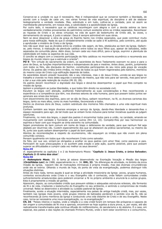64
Conserve-se a unidade no que é necessário. Mas é indispensável que se conserve também a liberdade, de
acordo com a função de cada um, nas várias formas de vida espiritual, de disciplina e até de elaborar
teologicamente a verdade revelada. Mas, sobretudo e em tudo, cultive-se a caridade, pois só assim se
manifestarão plenamente, em nossos dias, a catolicidade e a apostolicidade da Igreja.
Por outro lado, é necessário que os católicos reconheçam com alegria e com a devida estima os bens
verdadeiramente cristãos provenientes do patrimônio comum existente entre os irmãos separados. Reconhecer
as riquezas de Cristo e as obras virtuosas na vida de quem dá testemunho de Cristo até, às vezes, o
derramamento do sangue, é justo e salutar: Deus é sempre admirável em suas obras.
Nem se deve desprezar a obra da graça do Espírito Santo nos irmãos separados, que pode contribuir muito
para nossa edificação. Nada do que é verdadeiramente cristão se opõe à fé autêntica, pelo contrário, até ajuda
a aprofundar o mistério de Cristo e da Igreja.
Isto não quer dizer que as divisões entre os cristãos não sejam, de fato, obstáculos ao bem da Igreja. Opõem-
se, pelo menos, à realização da plenitude católica entre todos os seus filhos que, apesar de batizados, estão
separados da comunhão plena. Além disso, tornam cada vez mais difícil, para a Igreja, exprimir a plenitude da
catolicidade em todos os aspectos de sua vida.
O concílio se alegra com a crescente participação de fiéis católicos no movimento ecumênico e recomenda aos
bispos do mundo inteiro que a estimule e oriente”.
PO 9: “Em virtude do sacramento da ordem, os sacerdotes do Novo Testamento exercem no povo e para o
povo de Deus, as funções importantíssimas e indispensáveis de pais e mestres. Antes disso, porém, juntamente
com todos os fiéis, são discípulos do Senhor, constituídos participantes do seu reino pela graça da vocação
divina. Os padres são irmãos entre irmãos, no meio de todos os que foram regenerados pelo batismo, membros
do mesmo corpo de Cristo cuja edificação depende de todos.
Os sacerdotes devem presidir buscando não o seu interesse, mas o de Jesus Cristo, unindo-se aos leigos no
trabalho e vivendo no meio deles segundo o exemplo do mestre, que não veio para ser servido, mas para servir
e dar a sua vida pela redenção de muitos (Mt 20, 28).
Os padres devem reconhecer a dignidade dos leigos e deixá-los desempenhar o papel que lhes compete na
missão da Igreja.
Apóiem e prestigiem as justas liberdades, a que todos têm direito na sociedade civil.
Escutem os leigos com atenção, acolhendo fraternalmente as suas considerações e lhes reconhecendo a
experiência e a competência que têm, nos diversos setores da vida humana, para que possam todos juntos ser
sensíveis aos sinais dos tempos.
Com discernimento dos espíritos, para ver se são de Deus, saibam reconhecer, na fé, os diversos carismas dos
leigos, tanto os mais altos, como os mais humildes, favorecendo a todos.
Dentre os diversos dons de Deus, cuidem sobretudo dos inúmeros fiéis chamados a uma vida espiritual mais
profunda.
Confiem também aos leigos diversos encargos a serviço da Igreja, dando-lhes liberdade e deixando-lhes o
espaço necessário para agir, de tal modo que se sintam livres inclusive para tomar iniciativas quando as julgam
oportunas.
Finalmente, no meio dos leigos, o papel dos padres é encaminhar todos para a união, na caridade, amando-se
mutuamente com caridade e honrando uns aos outros (Rm 12, 10). Compete-lhes por isso harmonizar os
espíritos e fazer com que ninguém se sinta estranho na comunidade.
Sejam promotores do bem comum em nome do bispo e defensores da verdade, para que nenhum fiel seja
abalado por doutrinas vãs. Cuidem especialmente dos que se afastaram da prática sacramental, ou mesmo da
fé, junto aos quais saibam desempenhar o papel do bom pastor.
Atentos às recomendações a respeito do ecumenismo, não esqueçam os irmãos que não vivem em plena
comunhão conosco.
Pensem igualmente em todos que não reconhecem Cristo como salvador.
Os fiéis, por sua vez, sintam-se obrigados a acolher os seus padres com amor filial, como pastores e pais.
Participem de suas preocupações e os auxiliem pela oração e pela ação, quanto possível, para que possam
superar as dificuldades e cumprir cada vez melhor os seus deveres”.
Nota:49
cf. especialmente os capítulos 1 e 2 da Redemptoris Missio: “Capítulo 1: Jesus Cristo, o único Salvador;
Capítulo 2: O reino dos céus”.
Nota:50
cf. Redemptoris Missio, 33. O tema já estava desenvolvido na Exortação Vocação e Missão dos leigos
(Christifideles Laici) de 1988, especialmente no n. 34. RMi, 33: “As diferenças de atividade, no âmbito da única
missão da Igreja, nascem não de motivações intrínsecas à própria missão, mas das diversas circunstâncias
onde ela se exerce. Olhando o mundo de hoje, do ponto de vista da evangelização, podemos distinguir três
situações distintas.
Antes de mais nada, temos aquela à qual se dirige a atividade missionária da Igreja: povos, grupos humanos,
contextos socioculturais onde Cristo e o seu Evangelho não é conhecido, onde faltam comunidades cristãs
suficientemente amadurecidas para poderem encarnar a fé no próprio ambiente e anunciá-la a outros grupos.
Esta é propriamente a missão ad gentes.
Aparecem, depois, as comunidades cristãs que possuem sólidas e adequadas estruturas eclesiais, são fermento
de fé e de vida, irradiando o testemunho do Evangelho no seu ambiente, e sentindo o compromisso da missão
universal. Nelas se desenvolve a atividade ou cuidado pastoral da Igreja.
Finalmente, existe a situação intermédia, especialmente nos países de antiga tradição cristã, mas, por vezes,
também nas Igrejas mais jovens, onde grupos inteiros de batizados perderam o sentido vivo da fé, não se
reconhecendo já como membros da Igreja e conduzindo uma vida distante de Cristo e de seu Evangelho. Neste
caso, torna-se necessária uma nova evangelização, ou re-evangelização”.
CfL 34: “Países inteiros e nações, onde a religião e a vida cristã foram em tempos tão prósperas e capazes de
dar origem a comunidades de fé viva e operosa, encontram-se hoje sujeitos a dura prova, e, por vezes, até são
radicalmente transformados pela contínua difusão do indiferentismo, do secularismo e do ateísmo. É o caso, em
especial, dos países e das nações do chamado Primeiro Mundo, onde o bem-estar econômico e o consumismo,
 