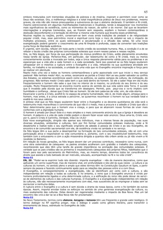 65
embora misturados com tremendas situações de pobreza e de miséria, inspiram e permitem viver como se
Deus não existisse. Ora, a indiferença religiosa e a total insignificância prática de Deus nos problemas, mesmo
graves, da vida não são menos preocupantes e subversivos do que o ateísmo declarado. E também a fé cristã,
mesmo sobrevivendo em algumas manifestações tradicionais e ritualistas, tende a desaparecer nos momentos
mais significativos da existência, como os momentos do nascer, do sofrer e do morrer. Daí que se levantem
interrogações e enigmas tremendos, que, ao ficarem sem resposta, expõem o homem contemporâneo à
desilusão desconfortante e à tentação de eliminar a mesma vida humana que levanta esses problemas.
Noutras regiões ou nações, porém, conservam-se bem vivas ainda tradições de piedade e de religiosidade
popular cristã; mas, esse patrimônio moral e espiritual corre hoje o risco de esbater-se sob o impacto de
múltiplos processos, entre os quais sobressaem a secularização e a difusão das seitas. Só uma nova
evangelização poderá garantir o crescimento de uma fé límpida e profunda, capaz de converter tais tradições
numa força de liberdade autêntica.
É urgente, sem dúvida, refazer em toda parte o tecido cristão da sociedade humana. Mas, a condição é a de se
refazer o tecido cristão das próprias comunidades eclesiais que vivem nesses países e nessas nações.
Ora, os fiéis leigos, por força da sua participação do múnus profético de Cristo, estão plenamente envolvidos
nessa tarefa da Igreja. Pertence-lhes, em particular, dar testemunho de como a fé cristã, mais ou menos
conscientemente ouvida e invocada por todos, seja a única resposta plenamente válida para os problemas e as
esperanças que a vida põe a cada homem e a cada sociedade. Será isso possível se os fiéis leigos souberem
ultrapassar em si mesmos a ruptura entre o Evangelho e a vida, refazendo na sua quotidiana atividade em
família, no trabalho e na sociedade, a unidade de uma vida que no Evangelho encontra inspiração e força para
se realizar em plenitude.
Repito mais uma vez a todos os homens contemporâneos o grito apaixonado com que iniciei o meu serviço
pastoral: Não tenhais medo! Abri, ou antes, escancarai as portas a Cristo! Abri ao seu poder salvador os confins
dos Estados, os sistemas econômicos assim como os políticos, os vastos campos da cultura, da civilização, do
progresso. Não tenhais medo! Cristo sabe bem o que está dentro do homem. Só ele o sabe! Hoje em dia muito
freqüentemente o homem não sabe o que traz no interior de si mesmo, no profundo do seu ânimo e do seu
coração. Muito freqüentemente se encontra incerto acerca do sentido da sua vida sobre esta Terra. E sucede
que é invadido pela dúvida que se transforma em desespero. Permiti, pois peço-vos e vo-lo imploro com
humildade e confiança , deixai que Cristo fale ao homem. Só ele tem palavras de vida; sim, de vida eterna.
Escancarar a porta a Cristo, acolhê-lo no espaço da própria humanidade, não é, de modo algum, ameaça para o
homem, mas antes, é a única estrada a percorrer, se quisermos reconhecer o homem na sua verdade total e
exaltá-lo nos seus valores.
A síntese vital que os fiéis leigos souberem fazer entre o Evangelho e os deveres quotidianos da vida será o
testemunho mais maravilhoso e convincente de que não é o medo, mas a procura e a adesão a Cristo que são o
fator determinante para que o homem viva e cresça, e para que se alcancem novas formas de viver mais
conformes com a dignidade humana.
O homem é amado por Deus! Este é o mais simples e o mais comovente anúncio de que a Igreja é devedora ao
homem. A palavra e a vida de cada cristão podem e devem fazer ecoar este anúncio: Deus ama-te, Cristo veio
por ti, para ti Cristo é Caminho, Verdade, Vida (Jo 14,6)!
Esta nova evangelização, dirigida não apenas aos indivíduos, mas a inteiras faixas de população, nas suas
diversas situações, ambientes e culturas, tem por fim formar comunidades eclesiais maduras, onde a fé
desabroche e realize todo o seu significado originário de adesão à pessoa de Cristo e ao seu Evangelho, de
encontro e de comunhão sacramental com ele, de existência vivida na caridade e no serviço.
Os fiéis leigos têm a sua parte a desempenhar na formação de tais comunidades eclesiais, não só com uma
participação ativa e responsável na vida comunitária e, portanto, com o seu insubstituível testemunho, mas
também com o entusiasmo e com a ação missionária dirigida a quantos não crêem ainda ou já não vivem a fé
recebida no Batismo.
Em relação às novas gerações, os fiéis leigos devem dar um precioso contributo, necessário como nunca, com
uma obra sistemática de catequese: os padres sinodais acolheram com gratidão o trabalho dos catequistas,
reconhecendo que eles têm uma tarefa de grande importância na animação das comunidades eclesiais. É
verdade que os pais cristãos são os primeiros e insubstituíveis catequistas dos próprios filhos, habilitados que o
foram para isso pelo sacramento do Matrimônio, mas, ao mesmo tempo, devemos todos ter consciência do
direito que assiste a todo batizado de ser instruído, educado, acompanhado na fé e na vida cristã”.
Nota:51
EN, 20: “Poder-se-ia exprimir tudo isto dizendo: importa evangelizar - não de maneira decorativa, como que
aplicando um verniz superficial, mas de maneira vital, em profundidade e isto até às suas raízes - a cultura e as
culturas do homem, no sentido pleno e amplo que estes termos têm na Constituição Gaudium et Spes, a partir
sempre da pessoa e fazendo continuamente apelo para as relações das pessoas entre si e com Deus.
O Evangelho, e conseqüentemente a evangelização, não se identificam por certo com a cultura, e são
independentes em relação a todas as culturas. E no entanto, o reino que o Evangelho anuncia é vivido por
homens profundamente ligados a uma determinada cultura, e a edificação do reino não pode deixar de servir-
se de elementos da cultura e das culturas humanas. O Evangelho e a evangelização independentes em relação
às culturas, não são necessariamente incompatíveis com elas, mas suscetíveis de as impregnar a todas sem se
escravizar a nenhuma delas.
A ruptura entre o Evangelho e a cultura é sem dúvida o drama da nossa época, como o foi também de outras
épocas. Assim, importa envidar todos os esforços no sentido de uma generosa evangelização da cultura, ou
mais exatamente das culturas. Estas devem ser regeneradas mediante o impacto da Boa Nova. Mas um tal
encontro não virá a dar-se se a Boa Nova não for proclamada”.
Nota:52
No Novo Testamento, termos como diakonia, kerygma e koinonia têm uso freqüente e grande valor teológico. O
termo dialogar no NT significa pregar, mas o diálogo é usado como gênero literário, para transmitir o
ensinamento de Jesus, sobretudo no Evangelho de João.
Nota:53
 