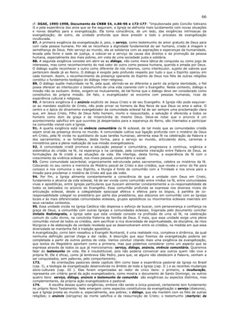 66
cf. DGAE, 1995-1998, Documento da CNBB 54, n.86-96 e 173-177: “Impulsionada pelo Concílio Vaticano
II e pela experiência dos anos que se lhe seguiram, a Igreja se defronta mais lucidamente com novas situações
e novos desafios para a evangelização. Ela toma consciência, de um lado, das exigências intrínsecas da
evangelização; de outro, da unidade profunda que deve presidir a todo o processo de evangelização
inculturada.
87. A primeira exigência da evangelização é, pois, o serviço, como testemunho do amor gratuito de Deus para
com cada pessoa humana. Por ele se reconhece a dignidade fundamental do ser humano, criado à imagem e
semelhança de Deus. Pelo serviço ao mundo, ela se solidariza com as aspirações e esperanças da humanidade,
levada pela fome e sede de justiça, a colocar-se a serviço da causa dos direitos e da promoção da pessoa
humana, especialmente dos mais pobres, em vista de uma sociedade justa e solidária.
88. A segunda exigência consiste em abrir-se ao diálogo, não como mera tática de conquista ou como jogo de
interesses, mas como reconhecimento do real valor do outro como pessoa humana, querida e amada por Deus.
O diálogo supõe reconhecer o outro como diferente de nós mesmos, como interlocutor, sujeito de valores que
pertencem desde já ao Reino. O diálogo é exigido pelo profundo respeito por tudo o que o Espírito operou em
cada homem. Assim, o reconhecimento da presença operante do Espírito de Deus nos fiéis de outras religiões
constitui o fundamento teológico do diálogo inter-religioso.
89. O diálogo supõe maturidade na fé, pela qual, abrindo-se ao diferente a partir da própria identidade, o fiel
possa oferecer ao interlocutor o testemunho de uma vida coerente com o Evangelho. Neste contexto, diálogo e
missão não se excluem. Antes, exigem-se mutuamente, de tal forma que o diálogo deve ser considerado como
constitutivo da própria missão. De fato, o evangelizador se encontra com pessoas humanas, ricas de
experiência cultural e religiosa.
90. A terceira exigência é o anúncio explícito de Jesus Cristo e de seu Evangelho. A Igreja não pode esquivar-
se ao mandato explícito de Cristo, não pode privar os homens da Boa Nova de que Deus os ama e salva. O
centro e o ápice do dinamismo evangelizador da comunidade eclesial há de ser sempre uma proclamação clara
que, em Jesus Cristo, Filho de Deus feito homem, morto e ressuscitado, a salvação é oferecida a todos os
homens como dom da graça e da misericórdia do mesmo Deus. Deve-se notar que o anúncio é um
acontecimento salvífico em que ouvintes já despertados para a esperança do Reino, são chamados a participar
na comunhão visível com a Igreja.
91. A quarta exigência está na vivência comunitária da fé eclesial, de tal modo que as comunidades cristãs
sejam sinal da presença divina no mundo. A comunidade cultiva sua ligação profunda com o mistério de Deus
em Cristo, pela fé vivida no quotidiano de suas tarefas humanas; alimenta essa fé na celebração da Palavra e
dos sacramentos; e se fortalece, desta forma, para o serviço ao mundo, articulando dons, carismas e
ministérios para a plena realização de sua missão evangelizadora.
92. A comunidade cristã promove a educação pessoal e comunitária, progressiva e contínua, orgânica e
sistemática do cristão na fé, na esperança e na caridade, pela constante interação entre Palavra de Deus, as
formulações da fé cristã e as situações da vida. Ela interliga, desta forma, a experiência da fé com o
crescimento da vivência eclesial, nos níveis pessoal, comunitário e social.
93. Como comunidade sacerdotal, organicamente estruturada pelos sacramentos, celebra os mistérios da fé.
Colocando no seu centro a memória do Mistério pascal de Cristo e dos cristãos, que revela o amor do Pai para
conosco e nos comunica o seu Espírito, a liturgia é fonte de comunhão com a Trindade e nos envia para a
missão para proclamar o mistério de Cristo até que ele volte.
94. Por fim, a Igreja alimenta constantemente a consciência de que a unidade com Deus em Cristo,
fundamento e alicerce da vida eclesial, há de ser vivida como comunhão entre irmãos na fé, entre comunidades
vivas e apostólicas, entre Igrejas particulares que buscam alimentar constantemente a co-responsabilidade de
todos os batizados no anúncio do Evangelho. Essa comunhão profunda se expressa nos diversos níveis de
articulação eclesial, desde a colegialidade episcopal afetiva e efetiva para os bispos, à partilha de co-
responsabilidade colegial no presbitério por parte dos presbíteros, aos diáconos em comunhão com as Igrejas
locais e às mais diferenciadas comunidades eclesiais, grupos apostólicos ou movimentos eclesiais inseridos em
seus variados contextos.
95. Essa unidade vivida na Igreja Católica não dispensa o esforço de buscar, com perseverança e confiança na
graça de Deus, a comunhão com outras Igrejas e comunidades eclesiais. Inspirada pelo documento conciliar
Unitatis Redintegratio, a Igreja sabe que esta unidade consiste na profissão de uma só fé, na celebração
comum do culto divino, na concórdia fraterna da família de Deus. E mais, que essa unidade exige uma plena
comunhão visível de todos os cristãos, sem sacrificar a rica diversidade de espiritualidade, de disciplina, de ritos
litúrgicos e de elaboração da verdade revelada que se desenvolveram entre os cristãos, na medida em que essa
diversidade se mantenha fiel à tradição apostólica.
A evangelização, como bem ressaltou a Evangelii Nuntiandi, é uma realidade rica, complexa e dinâmica, da qual
nenhuma definição parcial chega a dar razão. A descrição que aqui fizemos da evangelização poderia ser
completada a partir de outros pontos de vista. Vamos concluir citando mais uma exigência da evangelização,
que textos do Magistério apontam como a primeira, mas que podemos considerar como um aspecto que se
expressa através de todos os que já mencionamos: serviço, diálogo, anúncio, vivência comunitária. Queremos
falar do testemunho de vida. Ele é insubstituível, pois não poderia convencer aos outros quem não vive a
própria fé. Ele é eficaz, como já lembrava São Pedro, para que, se alguns não obedecem à Palavra, venham a
ser conquistados, sem palavras, pelo comportamento.
173.          As orientações pastorais deste capítulo têm como base a experiência pastoral da Igreja no Brasil
(cap. I), a teologia da evangelização desenvolvida no âmbito de toda a Igreja (cap. II ) e as recentes mudanças
sócio-culturais (cap. III ). Elas foram organizadas ao redor de cinco itens: o primeiro, a inculturação,
representa um critério geral da ação evangelizadora, como mostra o documento de Santo Domingo; os outros
quatro itens serviço, diálogo, anúncio e testemunho da comunhão são exigências ou aspectos distintos, mas
complementares, da própria ação evangelizadora e pastoral.
174.        A escolha dessas quatro exigências, embora não sendo a única possível, certamente tem fundamento
no próprio Novo Testamento. Nele emergem como aspectos constitutivos da evangelização o serviço (diakonia),
que a Igreja presta ao mundo e, especialmente, aos pobres; o diálogo, que ela mantém com os fiéis de outras
religiões; o anúncio (kérygma) da morte salvífica e da ressurreição de Cristo; o testemunho (martyria) da
 