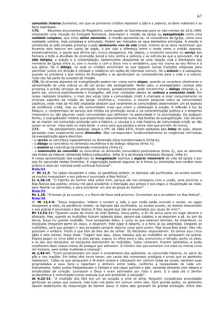 67
comunhão fraterna (koinonia), em que os primeiros cristãos repartem o pão e a palavra, os bens materiais e os
bens espirituais.
175.       Recentes documentos do Magistério, como aquele do Secretariado para os não-crentes de 10.6.1984,
retomando uma intuição da Evangelii Nuntiandi, descrevem a missão da Igreja ou evangelização como uma
realidade complexa, que inclui vários elementos. A missão apresenta-se, na consciência da Igreja, como uma
realidade unitária, mas complexa e articulada. Podem ser indicados os seus elementos principais. A missão é
constituída já pela simples presença e pelo testemunho vivo da vida cristã, mesmo se se deve reconhecer que
levamos este tesouro em vasos de argila, e por isso a diferença entre o modo como o cristão aparece,
existencialmente, e aquilo que afirma ser, nunca desaparece. Há, depois, o empenho concreto ao serviço dos
homens e toda a atividade de promoção social e luta contra a pobreza e as estruturas que a provocam. Há a
vida litúrgica, a oração e a contemplação, testemunhos eloqüentes de uma relação viva e libertadora dos
membros da Igreja entre si, com o mundo e com o Deus vivo e verdadeiro, que nos chama ao seu Reino e à
sua glória. Há o diálogo, no qual os cristãos encontram os que seguem outras tradições religiosas para
caminhar juntos em direção à verdade e colaborar em ações de interesse comum. Há o anúncio e a catequese,
quando se proclama a boa notícia do Evangelho e se aprofundam as conseqüências para a vida e a cultura.
Tudo isto faz parte do conceito de missão.
176. Os diversos aspectos da evangelização podem ser vistos como etapas, quando se considera idealmente a
aproximação de uma cultura ou de um grupo não evangelizado. Neste caso, o evangelizador começa pela
presença e presta serviços de promoção humana; gradativamente pode encaminhar o diálogo religioso e, a
partir daí, anuncia explicitamente o Evangelho, até criar condições plenas de vivência e comunhão cristã. Em
nossa realidade brasileira, o mais das vezes toda a comunidade cristã é chamada a viver conjuntamente os
diversos aspectos da missão da Igreja. Confirma-o, inclusive, a recente pesquisa sobre as comunidades
católicas, onde mais de 40.000 respostas atestam que raramente as comunidades desenvolvem um só aspecto
da existência cristã, mas ou são comunidades vivas que unem a celebração à oração, à reflexão à luz da
Palavra, o compromisso do serviço aos irmãos na promoção social e na conscientização política e o empenho
missionário ou são algumas vezes comunidades que definham na passividade e na acomodação. De qualquer
forma, o evangelizador mesmo que empenhado especialmente numa das tarefas da evangelização não deixará
de se manter em comunhão profunda com a Palavra, a Liturgia e a vida fraterna da comunidade cristã, se não
quiser se tornar mais cedo ou mais tarde o ramo seco que perdeu a seiva vital que provém do tronco.
177.         No planejamento pastoral, desde o PPC de 1966-1970, foram adotadas seis linhas de ação, depois
pensadas mais exatamente como dimensões. Elas correspondem fundamentalmente às exigências intrínsecas
da evangelização agora descritas:
- o serviço se concretiza especialmente na dimensão sócio-transformadora (linha 6);
- o diálogo se concretiza na dimensão ecumênica e do diálogo religioso (linha 5);
- o anúncio se concretiza na dimensão missionária (linha 2);
- o testemunho da comunhão se concretiza na dimensão comunitário-participativa (linha 1), que se alimenta
nas fontes da Palavra (dimensão bíblico-catequética linha 3) e da liturgia (dimensão litúrgica linha 4).
A nossa apresentação das exigências da evangelização acentua o aspecto missionário da vida da Igreja e por
isso foi assumida nestas Diretrizes. A organização pastoral segundo as 6 linhas ou dimensões tem caráter mais
prático e deve ser mantida onde continua funcional”.
Nota:54
cf. Mt 11,5: “os cegos recuperam a vista, os paralíticos andam, os leprosos são purificados, os surdos ouvem,
os mortos ressuscitam e aos pobres é anunciada a Boa Notícia”.
Lc 4,18-19: “O Espírito do Senhor está sobre mim, porque ele me consagrou com a unção, para anunciar a
Boa Notícia aos pobres; enviou-me para proclamar a libertação aos presos e aos cegos a recuperação da vista;
para libertar os oprimidos, e para proclamar um ano de graça do Senhor”.
Nota:55
Mc 1,15: “O tempo já se cumpriu, e o Reino de Deus está próximo. Convertam-se e acreditem na Boa Notícia”.
Nota:56
cf. Mt 11,4-6: “Jesus respondeu: Voltem e contem a João o que vocês estão ouvindo e vendo: os cegos
recuperam a vista, os paralíticos andam, os leprosos são purificados, os surdos ouvem, os mortos ressuscitam
e aos pobres é anunciada a Boa Notícia. E feliz aquele que não se escandaliza por causa de mim!”.
Mt 14,13-21: “Quando soube da morte de João Batista, Jesus partiu, e foi de barca para um lugar deserto e
afastado. Mas, quando as multidões ficaram sabendo disso, saíram das cidades, e os seguiram a pé. Ao sair da
barca, Jesus viu grande multidão. Teve compaixão deles, e curou os que estavam doentes. Ao entardecer, os
discípulos chegaram perto de Jesus, e disseram: Este lugar é deserto, e a hora já vai adiantada. Despede as
multidões, para que possam ir aos povoados comprar alguma coisa para comer. Mas Jesus lhes disse: Eles não
precisam ir embora. Vocês é que têm de lhes dar de comer. Os discípulos responderam: Só temos aqui cinco
pães e dois peixes. Jesus disse: Tragam isso aqui. Jesus mandou que as multidões se sentassem na grama.
Depois pegou os cinco pães e os dois peixes, ergueu os olhos para o céu, pronunciou a bênção, partiu os pães,
e os deu aos discípulos; os discípulos distribuíram às multidões. Todos comeram, ficaram satisfeitos, e ainda
recolheram doze cestos cheios de pedaços que sobraram. O número dos que comeram era mais ou menos cinco
mil homens, sem contar mulheres e crianças”.
At 2,42-47: “Eram perseverantes em ouvir o ensinamento dos apóstolos, na comunhão fraterna, no partir do
pão e nas orações. Em todos eles havia temor, por causa dos numerosos prodígios e sinais que os apóstolos
realizavam. Todos os que abraçaram a fé eram unidos e colocavam em comum todas as coisas; vendiam suas
propriedades e seus bens e repartiam o dinheiro entre todos, conforme a necessidade de cada um.
Diariamente, todos juntos freqüentavam o Templo e nas casas partiam o pão, tomando alimento com alegria e
simplicidade de coração. Louvavam a Deus e eram estimados por todo o povo. E a cada dia o Senhor
acrescentava à comunidade outras pessoas que iam aceitando a salvação”.
At 4,32-35: “A multidão dos fiéis era um só coração e uma só alma. Ninguém considerava propriedade
particular as coisas que possuía, mas tudo era posto em comum entre eles. Com grande poder, os apóstolos
davam testemunho da ressurreição do Senhor Jesus. E todos eles gozavam de grande aceitação. Entre eles
 