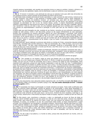 68
ninguém passava necessidade, pois aqueles que possuíam terras ou casas as vendiam, traziam o dinheiro e o
colocavam aos pés dos apóstolos; depois, ele era distribuído a cada um conforme a sua necessidade”.
Nota:57
cf. EV, 2: “O homem é chamado a uma plenitude de vida que se estende muito para além das dimensões da
sua existência terrena, porque consiste na participação da própria vida de Deus.
A sublimidade desta vocação sobrenatural revela a grandeza e o valor precioso da vida humana, inclusive já na
sua fase temporal. Com efeito, a vida temporal é condição basilar, momento inicial e parte integrante do
processo global e unitário da existência humana: um processo que, para além de toda expectativa e
merecimento, fica iluminado pela promessa e renovado pelo dom da vida divina, que alcançará a sua plena
realização na eternidade (cf. 1Jo 3,1-2). Ao mesmo tempo, porém, o próprio chamamento sobrenatural
sublinha a relatividade da vida terrena do homem e da mulher. Na verdade, esta vida não é realidade “última”,
mas “penúltima”; trata-se, em todo o caso, de uma realidade sagrada que nos é confiada para a guardarmos
com sentido de responsabilidade e levarmos à perfeição no amor pelo dom de nós mesmos a Deus e aos
irmãos.
A Igreja sabe que este Evangelho da vida, recebido do seu Senhor, encontra um eco profundo e persuasivo no
coração de cada pessoa, crente e até não-crente, porque se ele supera infinitamente as suas aspirações,
também lhes corresponde de maneira admirável. Mesmo por entre dificuldades e incertezas, todo homem
sinceramente aberto à verdade e ao bem pode, pela luz da razão e com o secreto influxo da graça, chegar a
reconhecer, na lei natural inscrita no coração (cf. Rm 2,14-15), o valor sagrado da vida humana desde o seu
início até ao seu termo, e afirmar o direito que todo ser humano tem de ver plenamente respeitado este seu
bem primário. Sobre o reconhecimento de tal direito é que se funda a convivência humana e a própria
comunidade política.
De modo particular, devem defender e promover este direito os crentes em Cristo, conscientes daquela verdade
maravilhosa, recordada pelo Concílio Vaticano II: “Pela sua encarnação, ele, o Filho de Deus, uniu-se de certo
modo a cada homem”. De fato, neste acontecimento da salvação, revela-se à humanidade não só o amor
infinito de Deus que “amou de tal modo o mundo que lhe deu o seu Filho único” (Jo 3,16), mas também o valor
incomparável de cada pessoa humana.
A Igreja, perscrutando assiduamente o mistério da Redenção, descobre com assombro incessante este valor, e
sente-se chamada a anunciar aos homens de todos os tempos este “evangelho”, fonte de esperança invencível
e de alegria verdadeira para cada época da história. O Evangelho do amor de Deus pelo homem, o Evangelho
da dignidade da pessoa e o Evangelho da vida são um único e indivisível Evangelho.
É por este motivo que o homem, o homem vivo, constitui o primeiro e fundamental caminho da Igreja”.
Nota:58
cf. EA, 52: “‘Em verdade eu vos declaro: todas as vezes que fizestes isto a um destes meus irmãos mais
pequeninos, foi a mim mesmo que o fizestes’ (Mt 25,40; cf. 25,45). A noção da comunhão com Cristo e com os
irmãos, que por sua vez é fruto da conversão, leva a servir o próximo em todas as suas necessidades, tanto
materiais como espirituais, porque em cada homem resplandece o rosto de Cristo. Por isso, “a solidariedade é
fruto da comunhão que se baseia no mistério de Deus uno e trino, e no Filho de Deus encarnado e morto por
todos. Ela se exprime no amor do cristão que procura o bem de todos, especialmente dos mais necessitados”.
Nasce daí, para as Igrejas particulares do Continente americano, o compromisso da recíproca solidariedade e
da partilha dos bens materiais e dos dons espirituais com que Deus as abençoou, estimulando a disponibilidade
das pessoas para trabalhar onde for preciso. A partir do Evangelho, é necessário promover uma cultura da
solidariedade que incentive oportunas iniciativas de apoio aos pobres e aos marginalizados, de modo especial
aos refugiados, que vêem-se forçados a deixar suas aldeias e terras para fugir da violência. A Igreja na América
deve estimular os organismos internacionais do Continente, para que se estabeleça uma ordem econômica na
qual não predomine somente o critério do lucro, mas também os da procura do bem comum nacional e
internacional, da distribuição justa dos bens e da promoção integral dos povos”.
Nota:59
Os últimos dois documentos mais relevantes destes organismos são o do Pontifício Conselho Cor Unum sobre a
Fome no Mundo (1996) e do Pontifício Conselho Justiça e Paz: Por uma melhor distribuição da terra - O desafio
da reforma agrária (1997).
Nota:60
LG, 33b:“O apostolado dos leigos é participação na missão salvadora da Igreja. Todos estão qualificados pelo
Senhor ao exercício desse apostolado, através do batismo e da confirmação. A alma desse apostolado é a
caridade para com Deus e para com os homens, alimentada e comunicada pelos sacramentos, especialmente
pela eucaristia. Os leigos são especialmente chamados a tornar a Igreja presente e ativa nos lugares e nas
circunstâncias onde somente por eles pode atuar o sal da terra. Através dos dons recebidos, todo leigo é, ao
mesmo tempo, testemunha e instrumento da própria missão da Igreja, segundo a medida do dom de Cristo (Ef
4, 7).
36b. Os fiéis devem, pois, reconhecer a natureza, o valor e a destinação ao louvor de Deus de todas as
criaturas, devem também ajudar-se uns aos outros em vista de uma vida mais santa, inclusive nos trabalhos
desse mundo, para imbuí-lo do espírito de Cristo e fazer com que alcance de maneira mais profunda sua
finalidade, na justiça, na caridade e na paz. No cumprimento desta tarefa, os leigos desempenham o papel
principal. Sua competência nas disciplinas e atividades profanas, interiormente elevada pela graça de Cristo,
confere especial validade a seu trabalho. Desenvolvem-se assim os bens criados, de acordo com a disposição
do criador e sob a iluminação do Verbo, através do trabalho humano, da técnica e da cultura. Estes mesmos
bens criados se tornam úteis a todos, são melhor distribuídos e contribuem para o progresso universal, na
liberdade humana e cristã. Cristo iluminará assim cada vez mais a sociedade, com sua luz salutar, por
intermédio dos membros da Igreja”.
Nota:61
Jo 17,14: “Eu dei a eles a tua palavra, e o mundo os odiou, porque eles não pertencem ao mundo, como eu
não pertenço ao mundo”.
Nota:62
 