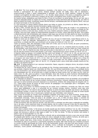 69
cf. LG 2-4: “Por livre desígnio de sabedoria e bondade, o Pai eterno criou o mundo e chamou mulheres e
homens a participarem da vida divina. Embora tenham pecado em Adão, Deus não os abandonou,
proporcionando a todos o apoio indispensável à salvação, em vista do Cristo redentor, imagem do Deus
invisível e primogênito de toda criatura (Cl 1, 15). De fato, desde sempre o Pai previu e predestinou todos os
escolhidos a se tornarem conformes a imagem de seu Filho, primogênito entre muitos irmãos (Rm 8, 29).
Ao mesmo tempo, estabeleceu que todos os fiéis a Cristo se reunissem na santa Igreja. Diz-se, por isso, que a
Igreja foi esboçada desde as origens do mundo, preparada de modo admirável pela aliança antiga, que está na
base da história de Israel, constituída nesses últimos tempos, manifestada pelo dom do Espírito Santo, mas que
só estará terminada no fim dos séculos.
É o que ensinam os santos padres quando dizem que todos os justos, do primeiro ao último, desde Abel ou
mesmo desde Adão, estarão reunidos formando a Igreja, junto ao Pai.
3. Veio o Filho, enviado pelo Pai que, através dele, nos escolheu desde antes da criação e nos predestinou à
adoção filial, pois havia decidido nele ordenar tudo a si (cf. Ef 1, 4-5, 10). Cristo cumpriu a vontade do Pai,
inaugurou na terra o reino dos céus, revelou-nos o seu mistério pessoal e realizou a redenção pela obediência.
A Igreja, reino de Cristo, desde já misteriosamente presente no mundo, cresce pela força de Deus. Sua origem
e desenvolvimento são simbolizados pelo sangue e pela água que jorraram do lado aberto de Jesus crucificado
(cf. Jo 19, 34), como foi predito pela palavra do Senhor a respeito de sua morte na cruz: Levantado da terra,
atrairei a mim todas as coisas (Jo 12, 32).
Todas as vezes que se celebra no altar o sacrifício da cruz, em que se imola Cristo, nossa Páscoa (1Cor 5, 7),
realiza-se a obra da redenção. Representa-se ao mesmo tempo, e se realiza, pelo sacramento do pão
eucarístico, a unidade dos fiéis, que constituem um só corpo em Cristo (cf. 1Cor 10, 17).
Todos os homens, aliás, são chamados a esta união com Cristo, que é a luz do mundo, de quem procedemos,
por quem vivemos e para quem tendemos.
4. Depois que o Filho terminou a obra que o Pai lhe confiara (cf. Jo 17, 4), o Espírito Santo foi enviado, no dia
de Pentecostes, como fonte perene de santificação da Igreja, dando assim, aos que crêem em Cristo, acesso ao
Pai (cf. Ef 2, 18). É o Espírito da vida, fonte que jorra para a vida eterna (cf. Jo 4, 14; 7, 38-39), pois por ele o
Pai dá vida aos homens mortos pelo pecado e, em Cristo, ressuscitará seus corpos mortais (cf. Rm 8, 10-11).
O Espírito habita na Igreja e no coração dos fiéis como num templo (cf. 1Cor 3, 16; 6, 19), em que ora e dá
testemunho de que são filhos adotivos (cf. Gl 4, 6; Rm 8, 15-16 e 26). Leva a Igreja à verdade plena (cf. Jo 16,
13) e a unifica na comunhão e no ministério. Com os diversos dons hierárquicos e carismáticos, a instrui, dirige
e enriquece com seus frutos (cf. Ef 4, 11-12; 1Cor 12, 4; Gl 5, 22). Rejuvenesce a Igreja com a força do
Evangelho, renova-a continuamente e a conduz à união consumada com seu esposo Por isso o Espírito e a
esposa dizem ao Senhor Jesus: Vem (cf. Ap 22, 17). A Igreja é pois o povo unido pela unidade mesma do Pai,
do Filho e do Espírito Santo”.
AG, 2-4: “A Igreja peregrina é por natureza missionária. Nasce, segundo o desígnio divino, da própria missão
do Filho e do Espírito Santo.
Tal designo flui do “amor original” ou da caridade do Pai, Princípio imprincipiado, de que o Filho é gerado e de
que procede o Espírito Santo, por intermédio do Filho. Por sua infinita misericórdia e ternura, a bondade divina
nos cria livremente e nos chama graciosamente a participar de sua vida e de sua glória, difundindo a bondade
com liberalidade sem fim, de tal sorte que o criador de todas as coisas venha a ser, ao cabo e ao fim, tudo em
todos (1Cor 15, 28), para sua glória e nossa felicidade. Deus não chama os seres humanos individualmente,
independentemente das relações de uns com os outros, pois visa a constituir um só povo, em que estejam
reunidos todos os seus filhos.
3. A realização do desígnio universal de Deus de salvar toda a humanidade é fruto da bondade e da providência
divinas. Do mais íntimo do ser humano brotam inúmeros movimentos, inclusive religiosos, de busca de Deus,
com que os seres humanos procuram alcançá-lo ou encontrá-lo, embora não esteja longe de ninguém (At 17,
27). Todas essas formas de busca de Deus servem de pedagogia e de preparação para o Evangelho, mas
precisam ser iluminadas e corrigidas.
Por isso Deus quis entrar na história humana de um modo novo e definitivo, enviando seu Filho em nossa
carne, para estabelecer a paz e a comunhão do ser humano consigo mesmo, constituir entre eles uma
sociedade fraterna, vir em socorro dos pecadores, liberar os seres humanos do poder das trevas e de Satanás,
reconciliando consigo o mundo por meio de seu Filho. Constituiu pois como herdeiro de todas as coisas aquele
por intermédio de quem criou o mundo para, também por seu intermédio, tudo restaurar.
Jesus Cristo foi enviado ao mundo como verdadeiro mediador entre Deus e os seres humanos. Sendo Deus,
nele “habita corporalmente a plenitude da divindade” (Cl 2, 9). Sendo homem, é o novo Adão, cabeça da
humanidade renovada, “cheio de graça e de verdade” (Jo 1, 14). O Filho de Deus adotou o caminho da
verdadeira encarnação para tornar os seres humanos participantes da natureza divina. Sendo rico, tornou-se
pobre por nossa causa, enriquecendo-nos com sua pobreza.
O Filho do homem não veio para ser servido, mas para servir e entregar sua alma para a redenção da multidão,
isto é, de todos. Como costumam dizer os santos padres, não foi curado o que por Cristo não foi assumido. Foi
assumida uma natureza humana verdadeira e íntegra, tal como existe em nós, com seus limites e sua miséria,
exceto a do pecado.
Como disse o próprio Cristo, “o Pai enviou ao mundo aquele que ele mesmo santificou” (Jo 10, 36): “O Espírito
Santo repousa em mim. Ao ser ungido fui enviado para evangelizar os pobres, curar os corações despedaçados,
pregar aos escravos a alforria e aos cegos a visão” (Lc 4, 18). Ou ainda: “O Filho do homem veio buscar e
salvar o que se havia perdido” (Lc 19, 10).
Começando por Jerusalém deve-se proclamar e difundir até as extremidades da terra o que uma vez por todas
foi pregado pelo Senhor e por ele feito, tendo em vista a salvação de todo o gênero humano, de sorte que o
que foi um dia realizado em favor de todos produza os seus efeitos ao longo do tempo.
4. Para realizar esta obra, Cristo enviou, da parte do Pai, o Espírito Santo, que exerce sua ação salutar na
intimidade de cada um e promove o crescimento específico da Igreja. Não resta dúvida que o Espírito já atuava
no mundo antes da glorificação de Cristo. No dia de Pentecostes, porém, veio para ficar para sempre, tornou
pública a manifestação da Igreja diante da multidão, iniciou a difusão do Evangelho no meio dos povos e
antecipou, numa grande manifestação, por assim dizer, a união dos povos na universalidade da fé por
 