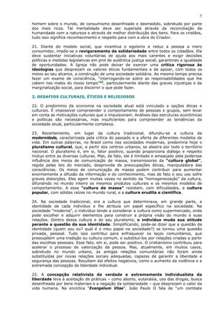7
homem sobre o mundo, de consumismo desenfreado e desmedido, sobretudo por parte
dos mais ricos. Tal mentalidade deve ser superada através da reconciliação da
humanidade com a natureza e através de melhor distribuição dos bens. Para os cristãos,
tudo isso significa reconhecimento e respeito para com a obra do Criador.

21. Diante do modelo social, que incentiva o egoísmo e reduz a pessoa a mero
consumidor, impõe-se o revigoramento da solidariedade entre todos os cidadãos. Ela
deve sustentar iniciativas voluntárias de ajuda aos mais carentes e exigir decisões
políticas e medidas legislativas em prol de autêntica justiça social, garantindo a igualdade
de oportunidades. A Igreja não pode deixar de exercer uma crítica rigorosa às
ideologias que desprezam os valores éticos fundamentais e de apoiar, com todos os
meios ao seu alcance, a construção de uma sociedade solidária. Ao mesmo tempo precisa
fazer um exame de consciência, “interrogando-se sobre as responsabilidades que lhe
cabem nos males do nosso tempo”23, particularmente diante das graves injustiças e da
marginalização social, para discernir o que pode fazer.

2. DESAFIOS CULTURAIS, ÉTICOS E RELIGIOSOS

22. O predomínio da economia na sociedade atual está vinculado a opções éticas e
culturais. É impossível compreender o comportamento de pessoas e grupos, sem levar
em conta as motivações culturais que o impulsionam. Análises das estruturas econômicas
e políticas são necessárias, mas insuficientes para compreender as tendências da
sociedade atual, particularmente complexa.

23. Recentemente, em lugar da cultura tradicional, difundiu-se a cultura da
modernidade, caracterizada pela crítica do passado e a oferta de diferentes modelos de
vida. Em outras palavras, no Brasil como nas sociedades modernas, predomina hoje o
pluralismo cultural, que, a partir dos centros urbanos, se alastra por todo o território
nacional. O pluralismo é, em si, fator positivo, quando proporciona diálogo e respeito
mútuo entre as diversas culturas. Mas, de fato, ele é limitado e ameaçado pela poderosa
influência dos meios de comunicação de massa, transmissores da “cultura global”,
regida pelas leis do mercado, desprovida de preocupações éticas, manipuladora das
consciências. Os meios de comunicação de massa podem contribuir para aumentar
enormemente a difusão da informação e do conhecimento, mas de fato o seu uso sofre
graves distorções. Eles agem muitas vezes no sentido da “homogeneização” da cultura,
difundindo no mundo inteiro os mesmos produtos culturais e os mesmos modelos de
comportamento. A essa “cultura de massa” resistem, com dificuldades, a cultura
popular, com sólidas raízes no mundo rural, e a cultura erudita e científica.

24. Na sociedade tradicional, era a cultura que determinava, em grande parte, a
identidade de cada indivíduo e lhe atribuía um papel específico na sociedade. Na
sociedade “moderna”, o indivíduo tende a considerar a cultura como supermercado, onde
pode escolher e adquirir elementos para construir a própria visão do mundo e suas
relações. Dentro dessa cultura e do seu pluralismo, o indivíduo muda sua atitude
perante a questão da sua identidade. Simplificando, pode-se dizer que a questão da
identidade (quem sou eu? qual é o meu papel na sociedade?) se tornou uma questão
privada, pessoal. Tudo isso contribui para enfraquecer os laços comunitários, que
pressupõem uma tradição ou cultura comum, e substituí-los por relações criadas a partir
das escolhas pessoais. Esse fato, em si, pode ser positivo. O cristianismo contribuiu para
acelerar o processo de valorização da pessoa. Mas, atualmente, em muitos casos,
sobretudo no mundo urbano, as antigas relações comunitárias não foram ainda
substituídas por novas relações sociais adequadas, capazes de garantir a liberdade e
segurança das pessoas. Resultam daí efeitos negativos, como o aumento da violência e a
extremada concepção da liberdade individual.

25. A concepção relativista da verdade e extremamente individualista da
liberdade leva à aceitação de práticas – como aborto, eutanásia, uso das drogas, busca
desenfreada por bens materiais e a negação da solidariedade – que desprezam o valor da
vida humana. Na encíclica “Evangelium Vitae”, João Paulo II fala de “um combate
 