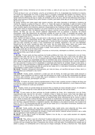 72
embora sendo muitos, formamos um só corpo em Cristo, e, cada um por sua vez, é membro dos outros (Rm
12, 4).
O povo de Deus é uno: um só Senhor, uma fé, um só batismo (Ef 4, 5). A dignidade dos membros é a mesma,
em virtude da regeneração em Cristo. A graça filial e a vocação à perfeição são também as mesmas. Uma a
salvação, uma a esperança, uma e indivisível a caridade. Não há, portanto, em Cristo e não deve haver na
Igreja nenhuma diferença de raça ou nação, de condição social ou de sexo, não há mais diferença entre judeu e
grego, entre escravo e homem livre, entre homem e mulher, pois todos vocês são um só em Cristo Jesus (Gl 3,
28; cf. Cl 3, 11).
Na Igreja, embora nem todos sigam pelo mesmo caminho, são todos chamados à santidade e herdeiros da
mesma fé, segundo a justiça de Deus (cf. 2Pd 1, 1). Todos são iguais em dignidade. A ação de todos os fiéis
em vista da edificação do corpo de Cristo é comum a todos. No entanto, em benefício do conjunto, o próprio
Cristo constitui alguns como doutores, pastores e dispensadores dos mistérios de Deus. A distinção estabelecida
pelo Senhor entre os ministros sagrados e os outros membros do povo de Deus exige a união, pois vincula uns
aos outros, pastores e fiéis. Os pastores devem se colocar a serviço uns dos outros e dos fiéis, à imitação do
Senhor. Os fiéis, por sua vez, devem colaborar alegremente com os pastores e doutores. Na própria
diversidade, todos dão testemunho da admirável unidade do corpo de Cristo. A variedade das graças, dos
ministérios e das atividades congrega os filhos de Deus na unidade, pois é sempre o mesmo e único Espírito
que tudo opera (1Cor 12, 11).
Cristo, Senhor de todas as coisas, veio para servir e não para ser servido (cf. Mt 20, 28). Os leigos o têm pois
como irmão, graças à misericórdia divina. São também irmãos dos que estão encarregados do ministério
sagrado. É pela autoridade de Cristo que apascentam a família de Deus, ensinando, santificando e dirigindo-a,
para que seja cumprido por todos o novo mandamento da caridade. Agostinho o diz com rara felicidade:
Assusta-me ser de vocês, consola-me estar com vocês. Sou de vocês como bispo, estou com vocês como
cristão. Bispo é nome de função; cristão, o nome da graça. Um representa perigo, o outro, salvação”.
Gl 3,28: “Não há mais diferença entre judeu e grego, entre escravo e homem livre, entre homem e mulher,
pois todos vocês são um só em Jesus Cristo”.
Cl 3,11: “E aí já não há grego nem judeu, circunciso ou incircunciso, estrangeiro ou bárbaro, escravo ou livre,
mas apenas Cristo, que é tudo em todos”.
Nota:79
cf. LG 12a: “O povo santo de Deus participa da função profética de Cristo. Dá o testemunho vivo de Cristo,
especialmente pela vida de fé e de amor, e oferece a Deus a hóstia de louvor como fruto dos lábios que
exaltam o seu nome (cf. Hb 13, 15). O conjunto dos fiéis ungidos pelos Espírito Santo (cf. 1Jo 2, 20.27) não
pode errar na fé. Esta sua propriedade peculiar se manifesta pelo senso sobrenatural da fé, comum a todo o
povo, desde os bispos até o último fiel leigo, demonstrado no acolhimento universal a tudo o que diz respeito à
fé e aos costumes. O senso da fé é despertado e sustentado pelo Espírito de verdade. Graças a este senso, o
povo de Deus, seguindo fielmente o magistério sagrado, não obedece a uma palavra humana, mas à palavra de
Deus (cf. 1Ts 2, 13) transmitida aos fiéis de uma vez por todas (Jd 3). A ela adere firmemente, entende-a em
profundidade e a aplica melhor à própria vida”.
Hb 13,15: “Portanto, ofereçamos continuamente, por meio de Jesus, um sacrifício de louvor a Deus, isto é, o
fruto de lábios que confessam o seu nome”.
Nota:80
1Jo 2,20.27: “Vocês, porém, receberam a unção que vem do Santo, de modo que todos vocês possuem a
sabedoria. Vocês receberam de Jesus a unção que permanece em vocês, e já não têm necessidade que alguém
os ensine; pelo contrário, como a unção dele, que é verdadeira e não mentirosa, lhes ensina tudo aquilo que
Jesus lhes tinha ensinado, permaneçam com ele”.
Nota:81
1Ts 2,13: “O motivo do nosso contínuo agradecimento a Deus é este: quando ouviram a Palavra de Deus que
anunciamos, vocês a acolheram não como palavra humana, mas como ela realmente é, como Palavra de Deus,
que age com eficácia em vocês que acreditam”.
Nota:82
Jd 3: “Amados, tendo um grande desejo de escrever-lhes a respeito da nossa salvação comum, fui obrigado a
fazê-lo, a fim de encorajá-los a lutar pela fé que foi transmitida aos fiéis de uma vez por todas”.
Nota:83
LG 12a: “O povo santo de Deus participa da função profética de Cristo. Dá o testemunho vivo de Cristo,
especialmente pela vida de fé e de amor, e oferece a Deus a hóstia de louvor como fruto dos lábios que
exaltam o seu nome (cf. Hb 13, 15). O conjunto dos fiéis ungidos pelos Espírito Santo (cf. 1Jo 2, 20.27) não
pode errar na fé. Esta sua propriedade peculiar se manifesta pelo senso sobrenatural da fé, comum a todo o
povo, desde os bispos até o último fiel leigo, demonstrado no acolhimento universal a tudo o que diz respeito à
fé e aos costumes. O senso da fé é despertado e sustentado pelo Espírito de verdade. Graças a este senso, o
povo de Deus, seguindo fielmente o magistério sagrado, não obedece a uma palavra humana, mas à palavra de
Deus (cf. 1Ts 2, 13) transmitida aos fiéis de uma vez por todas (Jd 3). A ela adere firmemente, entende-a em
profundidade e a aplica melhor à própria vida”.
Nota:84
cf. 1Pd 2,9: “Vocês, porém, são raça eleita, sacerdócio régio, nação santa, povo adquirido por Deus, para
proclamar as obras maravilhosas daquele que chamou vocês das trevas para a sua luz maravilhosa”.
1Pd 3,15: “Ao contrário, reconheçam de coração o Cristo como Senhor, estando sempre prontos a dar a razão
de sua esperança a todo aquele que a pede a vocês”.
Mt 10,27: “O que digo a vocês na escuridão, repitam à luz do dia, e o que vocês escutam em segredo,
proclamem sobre os telhados”.
Nota:85
Rm 10,8-18: “Mas, afinal, o que diz a Escritura? A palavra está perto de você, em sua boca e em seu coração.
Isto é: a palavra da fé que nós pregamos. Pois se você confessa com a sua boca que Jesus é o Senhor, e
acredita com seu coração que Deus o ressuscitou dos mortos, você será salvo. É acreditando de coração que se
obtém a justiça, e é confessando com a boca que se chega à salvação. De fato, a Escritura diz: Todo aquele
 