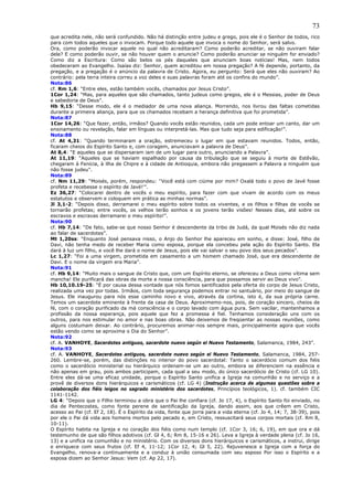 73
que acredita nele, não será confundido. Não há distinção entre judeu e grego, pois ele é o Senhor de todos, rico
para com todos aqueles que o invocam. Porque todo aquele que invoca o nome do Senhor, será salvo.
Ora, como poderão invocar aquele no qual não acreditaram? Como poderão acreditar, se não ouviram falar
dele? E como poderão ouvir, se não houver quem o anuncie? Como poderão anunciar se ninguém for enviado?
Como diz a Escritura: Como são belos os pés daqueles que anunciam boas notícias! Mas, nem todos
obedeceram ao Evangelho. Isaías diz: Senhor, quem acreditou em nossa pregação? A fé depende, portanto, da
pregação, e a pregação é o anúncio da palavra de Cristo. Agora, eu pergunto: Será que eles não ouviram? Ao
contrário: pela terra inteira correu a voz deles e suas palavras foram até os confins do mundo”.
Nota:86
cf. Rm 1,6: “Entre eles, estão também vocês, chamados por Jesus Cristo”.
1Cor 1,24: “Mas, para aqueles que são chamados, tanto judeus como gregos, ele é o Messias, poder de Deus
e sabedoria de Deus”.
Hb 9,15: “Desse modo, ele é o mediador de uma nova aliança. Morrendo, nos livrou das faltas cometidas
durante a primeira aliança, para que os chamados recebam a herança definitiva que foi prometida”.
Nota:87
1Cor 14,26: “Que fazer, então, irmãos? Quando vocês estão reunidos, cada um pode entoar um canto, dar um
ensinamento ou revelação, falar em línguas ou interpretá-las. Mas que tudo seja para edificação!”.
Nota:88
cf. At 4,31: “Quando terminaram a oração, estremeceu o lugar em que estavam reunidos. Todos, então,
ficaram cheios do Espírito Santo e, com coragem, anunciavam a palavra de Deus”.
At 8,4: “E aqueles que se dispersaram iam de um lugar para outro, anunciando a Palavra”.
At 11,19: “Aqueles que se haviam espalhado por causa da tribulação que se seguiu à morte de Estêvão,
chegaram à Fenícia, à ilha de Chipre e à cidade de Antioquia, embora não pregassem a Palavra a ninguém que
não fosse judeu”.
Nota:89
cf. Nm 11,29: “Moisés, porém, respondeu: ''Você está com ciúme por mim? Oxalá todo o povo de Javé fosse
profeta e recebesse o espírito de Javé!'”.
Ez 36,27: “Colocarei dentro de vocês o meu espírito, para fazer com que vivam de acordo com os meus
estatutos e observem e coloquem em prática as minhas normas”.
Jl 3,1-2: “Depois disso, derramarei o meu espírito sobre todos os viventes, e os filhos e filhas de vocês se
tornarão profetas; entre vocês, os velhos terão sonhos e os jovens terão visões! Nesses dias, até sobre os
escravos e escravas derramarei o meu espírito!”.
Nota:90
cf. Hb 7,14: “De fato, sabe-se que nosso Senhor é descendente da tribo de Judá, da qual Moisés não diz nada
ao falar de sacerdotes”.
Mt 1,20ss: “Enquanto José pensava nisso, o Anjo do Senhor lhe apareceu em sonho, e disse: José, filho de
Davi, não tenha medo de receber Maria como esposa, porque ela concebeu pela ação do Espírito Santo. Ela
dará à luz um filho, e você lhe dará o nome de Jesus, pois ele vai salvar o seu povo dos seus pecados”.
Lc 1,27: “Foi a uma virgem, prometida em casamento a um homem chamado José, que era descendente de
Davi. E o nome da virgem era Maria”.
Nota:91
cf. Hb 9,14: “Muito mais o sangue de Cristo que, com um Espírito eterno, se ofereceu a Deus como vítima sem
mancha! Ele purificará das obras da morte a nossa consciência, para que possamos servir ao Deus vivo”.
Hb 10,10.19-25: “É por causa dessa vontade que nós fomos santificados pela oferta do corpo de Jesus Cristo,
realizada uma vez por todas. Irmãos, com toda segurança podemos entrar no santuário, por meio do sangue de
Jesus. Ele inaugurou para nós esse caminho novo e vivo, através da cortina, isto é, da sua própria carne.
Temos um sacerdote eminente à frente da casa de Deus. Aproximemo-nos, pois, de coração sincero, cheios de
fé, com o coração purificado da má consciência e o corpo lavado com água pura. Sem vacilar, mantenhamos a
profissão da nossa esperança, pois aquele que fez a promessa é fiel. Tenhamos consideração uns com os
outros, para nos estimular no amor e nas boas obras. Não deixemos de freqüentar as nossas reuniões, como
alguns costumam deixar. Ao contrário, procuremos animar-nos sempre mais, principalmente agora que vocês
estão vendo como se aproxima o Dia do Senhor”.
Nota:92
cf. A. VANHOYE, Sacerdotes antiguos, sacerdote nuevo según el Nuevo Testamento, Salamanca, 1984, 243”.
Nota:93
cf. A. VANHOYE, Sacerdotes antiguos, sacerdote nuevo según el Nuevo Testamento, Salamanca, 1984, 257-
260. Lembre-se, porém, das distinções no interior do povo sacerdotal: Tanto o sacerdócio comum dos fiéis
como o sacerdócio ministerial ou hierárquico ordenam-se um ao outro, embora se diferenciem na essência e
não apenas em grau, pois ambos participam, cada qual a seu modo, do único sacerdócio de Cristo (cf. LG 10).
Entre eles dá-se uma eficaz unidade, porque o Espírito Santo unifica a Igreja na comunhão e no serviço e a
provê de diversos dons hierárquicos e carismáticos (cf. LG 4) (Instrução acerca de algumas questões sobre a
colaboração dos fiéis leigos no sagrado ministério dos sacerdotes, Princípios teológicos, 1). cf. também CIC
1141-1142.
LG 4: “Depois que o Filho terminou a obra que o Pai lhe confiara (cf. Jo 17, 4), o Espírito Santo foi enviado, no
dia de Pentecostes, como fonte perene de santificação da Igreja, dando assim, aos que crêem em Cristo,
acesso ao Pai (cf. Ef 2, 18). É o Espírito da vida, fonte que jorra para a vida eterna (cf. Jo 4, 14; 7, 38-39), pois
por ele o Pai dá vida aos homens mortos pelo pecado e, em Cristo, ressuscitará seus corpos mortais (cf. Rm 8,
10-11).
O Espírito habita na Igreja e no coração dos fiéis como num templo (cf. 1Cor 3, 16; 6, 19), em que ora e dá
testemunho de que são filhos adotivos (cf. Gl 4, 6; Rm 8, 15-16 e 26). Leva a Igreja à verdade plena (cf. Jo 16,
13) e a unifica na comunhão e no ministério. Com os diversos dons hierárquicos e carismáticos, a instrui, dirige
e enriquece com seus frutos (cf. Ef 4, 11-12; 1Cor 12, 4; Gl 5, 22). Rejuvenesce a Igreja com a força do
Evangelho, renova-a continuamente e a conduz à união consumada com seu esposo Por isso o Espírito e a
esposa dizem ao Senhor Jesus: Vem (cf. Ap 22, 17).
 