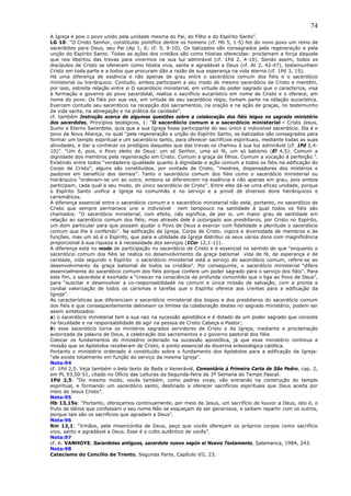 74
A Igreja é pois o povo unido pela unidade mesma do Pai, do Filho e do Espírito Santo”.
LG 10: “O Cristo Senhor, constituído pontífice dentre os homens (cf. Hb 5, 1-5) fez do novo povo um reino de
sacerdotes para Deus, seu Pai (Ap 1, 6; cf. 5, 9-10). Os batizados são consagrados pela regeneração e pela
unção do Espírito Santo. Todas as ações dos cristãos são como hóstias oferecidas: proclamam a força daquele
que nos libertou das trevas para vivermos na sua luz admirável (cf. 1Pd 2, 4-10). Sendo assim, todos os
discípulos de Cristo se oferecem como hóstia viva, santa e agradável a Deus (cf. At 2, 42-47), testemunham
Cristo em toda parte e a todos que procuram dão a razão de sua esperança na vida eterna (cf. 1Pd 3, 15).
Há uma diferença de essência e não apenas de grau entre o sacerdócio comum dos fiéis e o sacerdócio
ministerial ou hierárquico. Contudo, ambos participam a seu modo do mesmo sacerdócio de Cristo e mantêm,
por isso, estreita relação entre si O sacerdócio ministerial, em virtude do poder sagrado que o caracteriza, visa
à formação e governo do povo sacerdotal, realiza o sacrifício eucarístico em nome de Cristo e o oferece, em
nome do povo. Os fiéis por sua vez, em virtude de seu sacerdócio régio, tomam parte na oblação eucarística.
Exercem contudo seu sacerdócio na recepção dos sacramentos, na oração e na ação de graças, no testemunho
da vida santa, na abnegação e na prática da caridade”.
cf. também Instrução acerca de algumas questões sobre a colaboração dos fiéis leigos no sagrado ministério
dos sacerdotes, Princípios teológicos, 1: “O sacerdócio comum e o sacerdócio ministerial - Cristo Jesus,
Sumo e Eterno Sacerdote, quis que a sua Igreja fosse participante do seu único e indivisível sacerdócio. Ela é o
povo da Nova Aliança, no qual “pela regeneração e unção do Espírito Santo, os batizados são consagrados para
formar um templo espiritual e um sacerdócio santo, para oferecer sacrifícios espirituais, mediante todas as suas
atividades, e dar a conhecer os prodígios daqueles que das trevas os chamou à sua luz admirável (cf. 1Pd 2,4-
10)”. “Um é, pois, o Povo eleito de Deus: um só Senhor, uma só fé, um só batismo (Ef 4,5). Comum a
dignidade dos membros pela regeneração em Cristo. Comum a graça de filhos. Comum a vocação à perfeição.”.
Existindo entre todos “verdadeira igualdade quanto à dignidade e ação comum a todos os fiéis na edificação do
Corpo de Cristo”, alguns são constituídos, por vontade de Cristo, “mestres, dispensadores dos mistérios e
pastores em benefício dos demais”. Tanto o sacerdócio comum dos fiéis como o sacerdócio ministerial ou
hierárquico “ordenam-se um ao outro, embora se diferenciem na essência e não apenas em grau, pois ambos
participam, cada qual a seu modo, do único sacerdócio de Cristo”. Entre eles dá-se uma eficaz unidade, porque
o Espírito Santo unifica a Igreja na comunhão e no serviço e a provê de diversos dons hierárquicos e
carismáticos.
A diferença essencial entre o sacerdócio comum e o sacerdócio ministerial não está, portanto, no sacerdócio de
Cristo que sempre permanece uno e indivisível nem tampouco na santidade à qual todos os fiéis são
chamados: “O sacerdócio ministerial, com efeito, não significa, de per si, um maior grau de santidade em
relação ao sacerdócio comum dos fiéis; mas através dele é outorgado aos presbíteros, por Cristo no Espírito,
um dom particular para que possam ajudar o Povo de Deus a exercer com fidelidade e plenitude o sacerdócio
comum que lhe é conferido”. Na edificação da Igreja, Corpo de Cristo, vigora a diversidade de membros e de
funções, mas um só é o Espírito, que para a utilidade da Igreja distribui os seus vários dons com magnificência
proporcional à sua riqueza e à necessidade dos serviços (1Cor 12,1-11).
A diferença está no modo de participação no sacerdócio de Cristo e é essencial no sentido de que “enquanto o
sacerdócio comum dos fiéis se realiza no desenvolvimento da graça batismal vida de fé, de esperança e de
caridade, vida segundo o Espírito o sacerdócio ministerial está a serviço do sacerdócio comum, refere-se ao
desenvolvimento da graça batismal de todos os cristãos”. Por conseguinte, o sacerdócio ministerial “difere
essencialmente do sacerdócio comum dos fiéis porque confere um poder sagrado para o serviço dos fiéis”. Para
este fim, o sacerdote é exortado a “crescer na consciência da profunda comunhão que o liga ao Povo de Deus”,
para “suscitar e desenvolver a co-responsabilidade na comum e única missão de salvação, com a pronta e
cordial valorização de todos os carismas e tarefas que o Espírito oferece aos crentes para a edificação da
Igreja”.
As características que diferenciam o sacerdócio ministerial dos bispos e dos presbíteros do sacerdócio comum
dos fiéis e que conseqüentemente delineiam os limites da colaboração destes no sagrado ministério, podem ser
assim sintetizados:
a) o sacerdócio ministerial tem a sua raiz na sucessão apostólica e é dotado de um poder sagrado que consiste
na faculdade e na responsabilidade de agir na pessoa de Cristo Cabeça e Pastor;
b) esse sacerdócio torna os ministros sagrados servidores de Cristo e da Igreja, mediante a proclamação
autorizada da palavra de Deus, a celebração dos sacramentos e o governo pastoral dos fiéis
Colocar os fundamentos do ministério ordenado na sucessão apostólica, já que esse ministério continua a
missão que os Apóstolos receberam de Cristo, é ponto essencial da doutrina eclesiológica católica.
Portanto o ministério ordenado é constituído sobre o fundamento dos Apóstolos para a edificação da Igreja:
“ele existe totalmente em função do serviço da mesma Igreja”.
Nota:94
cf. 1Pd 2,5. Veja também o belo texto de Beda o Venerável, Comentário à Primeira Carta de São Pedro, cap. 2,
em PL 93,50-51, citado no Ofício das Leituras da Segunda-feira da 3ª Semana do Tempo Pascal.
1Pd 2,5: “Do mesmo modo, vocês também, como pedras vivas, vão entrando na construção do templo
espiritual, e formando um sacerdócio santo, destinado a oferecer sacrifícios espirituais que Deus aceita por
meio de Jesus Cristo”.
Nota:95
Hb 13,15s: “Portanto, ofereçamos continuamente, por meio de Jesus, um sacrifício de louvor a Deus, isto é, o
fruto de lábios que confessam o seu nome.Não se esqueçam de ser generosos, e saibam repartir com os outros,
porque tais são os sacrifícios que agradam a Deus”.
Nota:96
Rm 12,1: “Irmãos, pela misericórdia de Deus, peço que vocês ofereçam os próprios corpos como sacrifício
vivo, santo e agradável a Deus. Esse é o culto autêntico de vocês”.
Nota:97
cf. A. VANHOYE, Sacerdotes antiguos, sacerdote nuevo según el Nuevo Testamento, Salamanca, 1984, 243.
Nota:98
Catecismo do Concílio de Trento, Segunda Parte, Capítulo VII, 23.
 