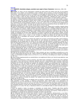 75
Nota:99
cf. A. VANHOYE, Sacerdotes antiguos, sacerdote nuevo según el Nuevo Testamento, Salamanca, 1984, 320.
Nota:100
RMi 12-20: “12. Deus, rico em misericórdia, é aquele que Jesus Cristo nos revelou como Pai. Foi seu próprio
Filho quem, em si mesmo, no-lo manifestou e deu a conhecer. Isto eu escrevi, no início da Encíclica Dives in
Misericordia, mostrando como Cristo é a revelação e a encarnação da misericórdia do Pai. A salvação consiste
em crer e acolher o mistério do Pai e de seu amor, que se manifesta e oferece em Jesus, por meio do Espírito.
Assim se cumpre o Reino de Deus, preparado já no Antigo Testamento, realizado por Cristo e em Cristo,
anunciado a todos os povos pela Igreja que atua e reza para que ele se realize, de modo perfeito e definitivo.
Na verdade, o Antigo Testamento atesta que Deus escolheu para si e formou um povo, para revelar e cumprir
seu plano de amor. Mas, ao mesmo tempo, Deus é criador e Pai de todos os homens, atende às necessidades
de cada um, estende sua bênção a todos (cf. Gn 12,3) e com todos selou uma aliança (cf. Gn 9,1-17). Israel
faz a experiência de um Deus pessoal e salvador (cf. Dt 4,37; 7,6-8; Is 43,1-7), do qual se torna testemunha e
porta-voz, no meio das nações. Ao longo de sua história Israel toma consciência de que sua eleição tem um
significado universal (cf. por ex.: Is 2,2-5; 25,6-8; 60,1-6; Jr 3,17; 16,19).
13. Jesus de Nazaré levou o plano de Deus ao seu pleno cumprimento. Depois de ter recebido o Espírito Santo
no batismo, ele manifesta sua vocação messiânica nestes moldes: percorre a Galiléia, pregando a Boa Nova de
Deus: Completou-se o tempo, o Reino de Deus está perto! Arrependei-vos, e acreditai na Boa Nova (Mc 1,14-
15; cf. Mt 4,17; Lc 4,43). A proclamação e a instauração do Reino de Deus são o objetivo de sua missão: pois
foi para isso que fui enviado (Lc 4,43). Mais ainda: o próprio Jesus é a Boa Nova, como afirma, logo no início da
missão, na sinagoga de sua terra natal, aplicando a si próprio as palavras de Isaías, sobre o Ungido, enviado
pelo Espírito do Senhor (cf. Lc 4,14-21). Sendo ele a Boa Nova, então em Cristo há identidade entre mensagem
e mensageiro, entre o dizer, o fazer e o ser. A força e o segredo da eficácia de sua ação está na total
identificação com a mensagem que anuncia: proclama a Boa Nova não só por aquilo que diz ou faz, mas
também pelo que é.
O ministério de Jesus é descrito no contexto das viagens em sua terra. O horizonte da missão, antes da Páscoa,
concentra-se em Israel; no entanto, Jesus oferece um novo elemento de importância capital. A realidade
escatológica não fica adiada para um remoto fim do mundo, mas está próxima e começa já a cumprir-se. O
Reino de Deus aproxima-se (cf. Mc 1,15), roga-se que venha (Mt 6,10), a fé já o descobre operante nos sinais,
isto é, nos milagres (cf. Mt 11,4-5), nos exorcismos (cf. Mt 12,25-28), na escolha dos Doze (cf. Mc 3,13-19),
no anúncio da Boa Nova aos pobres (cf. Lc 4,18). Nos encontros de Jesus com os pagãos, fica claro que o
acesso ao Reino se faz pela fé e conversão (cf. Mc 1,15), e não por mera proveniência étnica.
O Reino, inaugurado por Jesus, é o Reino de Deus: o próprio Jesus revela quem é este Deus, para o qual usa a
expressão familiar Abba, Pai (Mc 14,36). Deus, revelado especialmente nas parábolas (cf. Lc 15,3-32; Mt 20,1-
16), é sensível às necessidades e aos sofrimentos do homem: um pai cheio de amor e compaixão, que perdoa e
dá gratuitamente os benefícios que lhe pedem.
São João diz-nos que Deus é amor (1Jo 4,8.16). Todo o homem, por isso, é convidado a converter-se e a crer
no amor misericordioso de Deus por ele: o Reino crescerá na medida em que cada homem aprender a dirigir-se
a Deus, na intimidade da oração, como a um Pai (cf. Lc 11,2; Mt 23,9), e se esforçar por cumprir sua vontade
(cf. Mt 7,21).
14. Jesus revela progressivamente as características e as exigências do Reino, por meio de suas palavras, suas
obras e sua pessoa.
O Reino de Deus destina-se a todos os homens, pois todos foram chamados a pertencer-lhe. Para sublinhar
este aspecto, Jesus aproximou-se sobretudo daqueles que eram marginalizados pela sociedade, dando-lhes
preferência, ao anunciar a Boa Nova. No início do seu ministério, proclama: fui enviado a anunciar a Boa Nova
aos pobres (cf. Lc 4,18). Às vítimas da rejeição e do desprezo, declara: bem-aventurados vós, os pobres (Lc
6,20), fazendo-lhes, inclusive, sentir e viver, já, uma experiência de libertação, estando com eles, partilhando a
mesma mesa (cf. Lc 5,30; 15,2), tratando-os como iguais e amigos (cf. Lc 7,34), procurando que se sentissem
amados por Deus, e revelando, deste modo, imensa ternura pelos necessitados e pecadores (cf. Lc 15,1-32).
A libertação e a salvação, oferecidas pelo Reino de Deus, atingem a pessoa humana tanto em suas dimensões
físicas como espirituais. Dois gestos caracterizam a missão de Jesus: curar e perdoar. As múltiplas curas
provam sua grande compaixão diante das misérias humanas; mas significam, também, que, no Reino de Deus,
não haverá doenças nem sofrimentos, e que sua missão, desde o início, visa libertar as pessoas desses males.
Na perspectiva de Jesus, as curas são também sinal da salvação espiritual, isto é, da libertação do pecado.
Realizando gestos de cura, Jesus convida à fé, à conversão, ao desejo do perdão (cf. Lc 5,24). Recebida a fé, a
cura impele a ir mais longe: introduz na salvação (cf. Lc 18,42-43). Os gestos de libertação da possessão do
demônio, mal supremo e símbolo do pecado e da rebelião contra Deus, são sinais de que o Reino de Deus
chegou até vós (Mt 12,28).
15. O Reino pretende transformar as relações entre os homens, e realiza-se, progressivamente, à medida que
estes aprendem a amar, perdoar, a ajudar-se mutuamente. Jesus retoma toda a Lei, centrando-a no
mandamento do amor (cf. Mt 22,34-40; Lc 10,25-28). Antes de deixar os seus, dá-lhes um mandamento novo:
amai-vos uns aos outros como eu vos amei (Jo 13,34; cf. 15,12). O amor com que Jesus amou o mundo tem
sua expressão suprema, no dom de sua vida pelos homens (cf. Jo 15,13), que manifesta o amor que o Pai tem
pelo mundo (cf. Jo 3,16). Por isso, a natureza do Reino é a comunhão de todos os seres humanos entre si e
com Deus.
O Reino diz respeito a todos: às pessoas, à sociedade, ao mundo inteiro. Trabalhar pelo Reino significa
reconhecer e favorecer o dinamismo divino, que está presente na história humana e a transforma. Construir o
Reino quer dizer trabalhar para a libertação do mal, sob todas as suas formas. Em resumo, o Reino de Deus é a
manifestação e a atuação de seu desígnio de salvação, em toda a sua plenitude.
16. Ao ressuscitar Jesus dos mortos, Deus venceu a morte, e nele inaugurou, definitivamente, o seu Reino.
Durante a vida terrena, Jesus é o profeta do Reino e, depois de sua paixão, ressurreição e ascensão aos céus,
participa do poder de Deus, e de seu domínio sobre o mundo (cf. Mt 28,18; At 2,36; Ef 1,18-21). A
ressurreição confere, à mensagem de Cristo e a toda a sua ação e missão, um alcance universal. Os discípulos
constatam que o Reino já está presente na pessoa de Jesus, e pouco a pouco vai se instaurando, no homem e
 