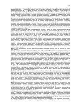 76
no mundo, por uma misteriosa ligação com a sua pessoa. Assim, depois da ressurreição, eles pregam o Reino,
anunciando a morte e a ressurreição de Jesus. Filipe, na Samaria, anunciava a Boa Nova do Reino de Deus e do
nome de Jesus Cristo (At 8,12). Paulo, em Roma, anunciava o Reino de Deus e ensinava o que diz respeito ao
Senhor Jesus Cristo (At 28,31). Também os primeiros cristãos anunciam o Reino de Cristo e de Deus (Ef 5,5;
cf. Ap 11,15; 12,10), ou então, o Reino eterno de Nosso Senhor e Salvador, Jesus Cristo (2Pd 1,11). Sobre o
anúncio de Jesus Cristo, com o qual o Reino se identifica, se concentra a pregação da Igreja primitiva. Como
outrora, é preciso unir, hoje, o anúncio do Reino de Deus (o conteúdo do kerigma de Jesus) e a proclamação da
vinda de Jesus Cristo (o kerigma dos apóstolos). Os dois anúncios completam-se e iluminam-se mutuamente.
17. Hoje, fala-se muito do Reino, mas nem sempre em consonância com o sentir da Igreja. De fato, existem
concepções de salvação e missão que podem ser chamadas antropocêntricas, no sentido redutivo da palavra,
por se concentrarem nas necessidades terrenas do homem. Nesta perspectiva, o Reino passa a ser uma
realidade totalmente humanizada e secularizada, onde o que conta são os programas e as lutas para a
libertação sócio-econômica, política e cultural, mas sempre num horizonte fechado ao transcendente. Sem
negar que, neste nível, também existem valores a promover, todavia estas concepções permanecem nos limites
de um reino do homem, truncado em suas mais autênticas e profundas dimensões, espelhando-se facilmente
numa das ideologias de progresso puramente terreno. O Reino de Deus, pelo contrário, não é deste mundo (…),
não é daqui debaixo (Jo 18,36).
Existem, também, concepções que propositadamente colocam o acento no Reino, autodenominando-se de
reino-cêntricas, pretendendo, com isso, fazer ressaltar a imagem de uma Igreja que não pensa em si, mas
dedica-se totalmente a testemunhar e servir o Reino. É uma Igreja para os outros dizem como Cristo é o
homem para os outros. A tarefa da Igreja é orientada num duplo sentido: por um lado, promover os
denominados valores do Reino, como: a paz, a justiça, a liberdade, a fraternidade; por outro, favorecer o
diálogo entre os povos, as culturas, as religiões, para que, num mútuo enriquecimento, ajudem o mundo a
renovar-se e a caminhar cada vez mais na direção do Reino.
Ao lado de aspectos positivos, essas concepções revelam, freqüentemente, outros negativos. Antes de mais
nada, silenciam o que se refere a Cristo: o Reino, de que falam, baseia-se num teocentrismo, porque como
dizem Cristo não pode ser entendido por quem não possui a fé nele, enquanto que povos, culturas e religiões
se podem encontrar na mesma e única realidade divina, qualquer que seja o seu nome. Pela mesma razão,
realçam o mistério da criação, que se reflete na variedade de culturas e crenças, mas omitem o mistério da
redenção. Mais ainda, o Reino, tal como o entendem eles, acaba por marginalizar ou desvalorizar a Igreja,
como reação a um suposto eclesiocentrismo do passado, por considerarem a Igreja apenas um sinal, aliás
passível de ambigüidade.
18. Ora, este não é o Reino de Deus, que conhecemos pela Revelação: ele não pode ser separado de Cristo
nem da Igreja.
Como já se disse, Cristo não só anunciou o Reino, mas, nele, o próprio Reino tornou-se presente e realizou-se
plenamente. E não apenas por meio de suas palavras e obras: o Reino manifesta-se principalmente na própria
pessoa de Cristo, Filho de Deus e Filho do Homem, que veio para servir e dar sua vida em resgate por muitos
(Mc 10,45). O Reino de Deus não é um conceito, uma doutrina, um programa sujeito a livre elaboração, mas é,
acima de tudo, uma Pessoa que tem o nome e o rosto de Jesus de Nazaré, imagem do Deus invisível. Se
separarmos o Reino, de Jesus, ficaremos sem o Reino de Deus por ele pregado, acabando por se distorcer quer
o sentido do Reino, que corre o risco de se transformar numa meta puramente humana ou ideológica, quer a
identidade de Cristo, que deixa de aparecer como o Senhor, a quem tudo deve submeter-se (cf. 1Cor 15,27).
Do mesmo modo, não podemos separar o Reino, da Igreja. É certo que esta não é fim em si mesma, uma vez
que se ordena ao Reino de Deus, do qual é princípio, sinal e instrumento. Mesmo sendo distinta de Cristo e do
Reino, a Igreja, todavia, está unida indissoluvelmente a ambos. Cristo dotou a Igreja, seu Corpo, da plenitude
de bens e de meios da salvação; o Espírito Santo reside nela, dá-lhe a vida com os seus dons e carismas,
santifica-a, guia-a e a renova continuamente. Nasce, daí, uma relação única e singular que, mesmo sem excluir
a obra de Cristo e do Espírito fora dos confins visíveis da Igreja, confere a esta um papel específico e
necessário. Disto provém a ligação especial da Igreja com o Reino de Deus e de Cristo, que ela tem a missão
de anunciar e estabelecer em todos os povos.
19. Nesta visão de conjunto é que se compreende a realidade do Reino. É verdade que ele exige a promoção
dos bens humanos e dos valores que podem mesmo ser chamados evangélicos, porque intimamente ligados à
Boa Nova. Mas essa promoção, que a Igreja também toma a peito realizar, não deve ser separada nem
contraposta às outras suas tarefas fundamentais, como são o anúncio de Cristo e seu Evangelho, a fundação e
desenvolvimento de comunidades que atuem entre os homens a imagem viva do Reino. Isto não nos deve fazer
recear que se possa cair numa forma de eclesiocentrismo. Paulo VI, que afirmou existir uma profunda ligação
entre Cristo, a Igreja e a evangelização, disse, também, que a Igreja não é fim em si mesma, pelo contrário,
deseja intensamente ser toda de Cristo, em Cristo e para Cristo, e toda dos homens, entre os homens e para os
homens.
20. A Igreja está efetiva e concretamente ao serviço do Reino. Em primeiro lugar, serve-o com o anúncio que
chame à conversão: este é o primeiro e fundamental serviço à vinda do Reino para cada pessoa e para a
sociedade humana. A salvação escatológica começa já agora, na novidade de vida em Cristo: a todos os que o
receberam, aos que crêem nele, deu o poder de se tornarem filhos de Deus (Jo 1,12).
A Igreja serve, ainda, o Reino, fundando comunidades, constituindo Igrejas particulares, levando-as ao
amadurecimento da fé e da caridade, na abertura aos outros, no serviço à pessoa e à sociedade, na
compreensão e estima das instituições humanas.
A Igreja, além disso, serve o Reino, difundindo pelo mundo os valores evangélicos, que são a expressão do
Reino, e ajudam os homens a acolher o desígnio de Deus. É verdade que a realidade incipiente do Reino pode
encontrar-se também fora dos confins da Igreja, em toda a humanidade, na medida em que ela viva os valores
evangélicos e se abra à ação do Espírito que sopra onde e como quer (cf. Jo 3,8); mas é preciso acrescentar,
logo a seguir, que esta dimensão temporal do Reino está incompleta, enquanto não se ordenar ao Reino de
Cristo, presente na Igreja, em constante tensão para a plenitude escatológica.
As múltiplas perspectivas do Reino de Deus não enfraquecem os fundamentos e as finalidades missionárias;
pelo contrário, fortificam-nas e as expandem. A Igreja é sacramento de salvação para toda a humanidade; sua
 