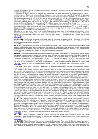 78
na total identificação com a mensagem que anuncia: proclama a Boa Nova não só por aquilo que diz ou faz,
mas também pelo que é.
O ministério de Jesus é descrito no contexto das viagens em sua terra. O horizonte da missão, antes da Páscoa,
concentra-se em Israel; no entanto, Jesus oferece um novo elemento de importância capital. A realidade
escatológica não fica adiada para um remoto fim do mundo, mas está próxima e começa já a cumprir-se. O
Reino de Deus aproxima-se (cf. Mc 1,15), roga-se que venha (Mt 6,10), a fé já o descobre operante nos sinais,
isto é, nos milagres (cf. Mt 11,4-5), nos exorcismos (cf. Mt 12,25-28), na escolha dos Doze (cf. Mc 3,13-19),
no anúncio da Boa Nova aos pobres (cf. Lc 4,18). Nos encontros de Jesus com os pagãos, fica claro que o
acesso ao Reino se faz pela fé e conversão (cf. Mc 1,15), e não por mera proveniência étnica.
O Reino, inaugurado por Jesus, é o Reino de Deus: o próprio Jesus revela quem é este Deus, para o qual usa a
expressão familiar Abba, Pai (Mc 14,36). Deus, revelado especialmente nas parábolas (cf. Lc 15,3-32; Mt 20,1-
16), é sensível às necessidades e aos sofrimentos do homem: um pai cheio de amor e compaixão, que perdoa e
dá gratuitamente os benefícios que lhe pedem.
São João diz-nos que Deus é amor (1Jo 4,8.16). Todo o homem, por isso, é convidado a converter-se e a crer
no amor misericordioso de Deus por ele: o Reino crescerá na medida em que cada homem aprender a dirigir-se
a Deus, na intimidade da oração, como a um Pai (cf. Lc 11,2; Mt 23,9), e se esforçar por cumprir sua vontade
(cf. Mt 7,21)”.
Nota:106
Lc 17,20-21: “Os fariseus perguntaram a Jesus sobre o momento em que chegaria o Reino de Deus. Jesus
respondeu: O Reino de Deus não vem ostensivamente. Nem se poderá dizer: Está aqui ou: está ali, porque o
Reino de Deus está no meio de vocês”.
Nota:107
Mt 16,1-3: “Os fariseus e saduceus se aproximaram de Jesus e, para tentá-lo, pediram que mostrasse para
eles um sinal do céu. Jesus, porém, respondeu: Ao pôr-do-sol vocês dizem: Vai fazer bom tempo, porque o céu
está vermelho. E de manhã: Hoje vai chover, porque o céu está vermelho-escuro. Olhando o céu, vocês sabem
prever o tempo, mas não são capazes de interpretar os sinais dos tempos”.
Nota:108
RMi 13b: “O ministério de Jesus é descrito no contexto das viagens em sua terra. O horizonte da missão, antes
da Páscoa, concentra-se em Israel; no entanto, Jesus oferece um novo elemento de importância capital. A
realidade escatológica não fica adiada para um remoto fim do mundo, mas está próxima e começa já a
cumprir-se. O Reino de Deus aproxima-se (cf. Mc 1,15), roga-se que venha (Mt 6,10), a fé já o descobre
operante nos sinais, isto é, nos milagres (cf. Mt 11,4-5), nos exorcismos (cf. Mt 12,25-28), na escolha dos Doze
(cf. Mc 3,13-19), no anúncio da Boa Nova aos pobres (cf. Lc 4,18). Nos encontros de Jesus com os pagãos, fica
claro que o acesso ao Reino se faz pela fé e conversão (cf. Mc 1,15), e não por mera proveniência étnica”.
Nota:109
Cf. Mt 9,12: “Jesus ouviu a pergunta e respondeu: As pessoas que têm saúde não precisam de médico, mas só
as que estão doentes”.
Lc 7,36-50: “Certo fariseu convidou Jesus para uma refeição em casa. Jesus entrou na casa do fariseu, e se
pôs à mesa. Apareceu então certa mulher, conhecida na cidade como pecadora. Ela, sabendo que Jesus estava
à mesa na casa do fariseu, levou um frasco de alabastro com perfume. A mulher se colocou por trás, chorando
aos pés de Jesus; com as lágrimas começou a banhar-lhe os pés. Em seguida, os enxugava com os cabelos,
cobria-os de beijos, e os ungia com perfume. Vendo isso, o fariseu que havia convidado Jesus ficou pensando:
Se esse homem fosse mesmo um profeta, saberia que tipo de mulher está tocando nele, porque ela é pecadora.
Jesus disse então ao fariseu: Simão, tenho uma coisa para dizer a você. Simão respondeu: Fala, mestre. Certo
credor tinha dois devedores. Um lhe devia quinhentas moedas de prata, e o outro lhe devia cinqüenta. Como
não tivessem com que pagar, o homem perdoou aos dois. Qual deles o amará mais? Simão respondeu: Acho
que é aquele a quem ele perdoou mais. Jesus lhe disse: Você julgou certo. Então Jesus voltou-se para a mulher
e disse a Simão: Está vendo esta mulher? Quando entrei em sua casa, você não me ofereceu água para lavar
os pés; ela, porém, banhou meus pés com lágrimas, e os enxugou com os cabelos. Você não me deu o beijo de
saudação; ela, porém, desde que entrei, não parou de beijar meus pés. Você não derramou óleo na minha
cabeça; ela, porém, ungiu meus pés com perfume. Por essa razão, eu declaro a você: os muitos pecados que
ela cometeu estão perdoados, porque ela demonstrou muito amor. Aquele a quem foi perdoado pouco,
demonstra pouco amor. E Jesus disse à mulher: Seus pecados estão perdoados. Então os convidados
começaram a pensar: Quem é esse que até perdoa pecados? Mas Jesus disse à mulher: Sua fé salvou você. Vá
em paz!”.
Lc 19,1-10: “Jesus tinha entrado em Jericó, e estava atravessando a cidade. Havia aí um homem chamado
Zaqueu: era chefe dos cobradores de impostos, e muito rico. Zaqueu desejava ver quem era Jesus, mas não o
conseguia, por causa da multidão, pois ele era muito baixo. Então correu na frente, e subiu numa figueira para
ver, pois Jesus devia passar por aí. Quando Jesus chegou ao lugar, olhou para cima, e disse: Desça depressa,
Zaqueu, porque hoje preciso ficar em sua casa. Ele desceu rapidamente, e recebeu Jesus com alegria. Vendo
isso, todos começaram a criticar, dizendo: Ele foi se hospedar na casa de um pecador! Zaqueu ficou de pé, e
disse ao Senhor: A metade dos meus bens, Senhor, eu dou aos pobres; e, se roubei alguém, vou devolver
quatro vezes mais. Jesus lhe disse: Hoje a salvação entrou nesta casa, porque também este homem é um filho
de Abraão. De fato, o Filho do Homem veio procurar e salvar o que estava perdido”.
Nota:110
Mt 11,4-5: “Jesus respondeu: Voltem e contem a João o que vocês estão ouvindo e vendo: os cegos
recuperam a vista, os paralíticos andam, os leprosos são purificados, os surdos ouvem, os mortos ressuscitam
e aos pobres é anunciada a Boa Notícia”.
Nota:111
Mt 12,25-28: “Sabendo o que eles estavam pensando, Jesus disse: Todo reino dividido em grupos que lutam
entre si, será arruinado. E toda cidade ou família dividida em grupos que brigam entre si, não poderá durar. E
se Satanás expulsa Satanás, ele está dividido contra si mesmo. Como, então, o seu reino poderá sobreviver?
Se é através de Belzebu que eu expulso os demônios, através de quem os filhos de vocês expulsam os
 