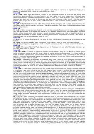 79
demônios? Por isso, serão eles mesmos que julgarão vocês. Mas se é através do Espírito de Deus que eu
expulso os demônios, então o Reino de Deus chegou para vocês”.
Nota:112
Mc 3,13-19: “Jesus subiu ao monte e chamou os que desejava escolher. E foram até ele. Então Jesus
constituiu o grupo dos Doze, para que ficassem com ele e para enviá-los a pregar, com autoridade para
expulsar os demônios. Constituiu assim os Doze: Simão, a quem deu o nome de Pedro; Tiago e João, filhos de
Zebedeu, aos quais deu o nome de Boanerges, que quer dizer filhos do trovão; André, Filipe, Bartolomeu,
Mateus, Tomé, Tiago, filho de Alfeu, Tadeu, Simão o cananeu, e Judas Iscariotes, aquele que depois o traiu”.
Nota:113
Lc 4,18: “O Espírito do Senhor está sobre mim, porque ele me consagrou com a unção, para anunciar a Boa
Notícia aos pobres; enviou-me para proclamar a libertação aos presos e aos cegos a recuperação da vista; para
libertar os oprimidos”.
Nota:114
Mt 11,2-6: “João estava na prisão. Quando ouviu falar das obras do Messias, enviou a ele alguns discípulos,
para lhe perguntarem: És tu aquele que há de vir, ou devemos esperar outro? Jesus respondeu: Voltem e
contem a João o que vocês estão ouvindo e vendo: os cegos recuperam a vista, os paralíticos andam, os
leprosos são purificados, os surdos ouvem, os mortos ressuscitam e aos pobres é anunciada a Boa Notícia. E
feliz aquele que não se escandaliza por causa de mim!”.
Nota:115
cf. Mc 1,15: “O tempo já se cumpriu, e o Reino de Deus está próximo. Convertam-se e acreditem na Boa
Notícia”.
Mc 10,15: “Eu garanto a vocês: quem não receber como criança o Reino de Deus, nunca entrará nele”.
Jo 3,3: “Jesus respondeu: ‘eu garanto a você: se alguém não nasce do alto, no poderá ver o reino de Deus’”.
Nota:116
Mc 14,36: “Ele rezava: Abba! Pai! Tudo é possível para ti! Afasta de mim este cálice! Contudo, não seja o que
eu quero, e sim o que tu queres”.
Nota:117
cf. Mt 5,3.4.6.11-12: “Felizes os pobres em espírito, porque deles é o Reino do Céu. Felizes os aflitos, porque
serão consolados. Felizes os que têm fome e sede de justiça, porque serão saciados. (...) Felizes vocês, se
forem insultados e perseguidos, e se disserem todo tipo de calúnia contra vocês, por causa de mim. Fiquem
alegres e contentes, porque será grande para vocês a recompensa no céu. Do mesmo modo perseguiram os
profetas que vieram antes de vocês”.
Lc 6,20-23: “Levantando os olhos para os discípulos, Jesus disse: Felizes de vocês, os pobres, porque o Reino
de Deus lhes pertence. Felizes de vocês que agora têm fome, porque serão saciados. Felizes de vocês que
agora choram, porque hão de rir. Felizes de vocês se os homens os odeiam, se os expulsam, os insultam e
amaldiçoam o nome de vocês, por causa do Filho do Homem. Alegrem-se nesse dia, pulem de alegria, pois será
grande a recompensa de vocês no céu, porque era assim que os antepassados deles tratavam os profetas”.
Nota:118
cf. Mt 6,25-34: “Por isso é que eu lhes digo: não fiquem preocupados com a vida, com o que comer; nem com
o corpo, com o que vestir. Afinal, a vida não vale mais do que a comida? E o corpo não vale mais do que a
roupa? Olhem os pássaros do céu: eles não semeiam, não colhem, nem ajuntam em armazéns. No entanto, o
Pai que está no céu os alimenta. Será que vocês não valem mais do que os pássaros? Quem de vocês pode
crescer um só centímetro, à custa de se preocupar com isso? E por que vocês ficam preocupados com a roupa?
Olhem como crescem os lírios do campo: eles não trabalham nem fiam. Eu, porém, lhes digo: nem o rei
Salomão, em toda a sua glória, jamais se vestiu como um deles. Ora, se Deus assim veste a erva do campo,
que hoje existe e amanhã é queimada no forno, muito mais ele fará por vocês, gente de pouca fé! Portanto,
não fiquem preocupados, dizendo: O que vamos comer? O que vamos beber? O que vamos vestir? Os pagãos é
que ficam procurando essas coisas. O Pai de vocês, que está no céu, sabe que vocês precisam de tudo isso.
Pelo contrário, em primeiro lugar busquem o Reino de Deus e a sua justiça, e Deus dará a vocês, em
acréscimo, todas essas coisas. Portanto, não se preocupem com o dia de amanhã, pois o dia de amanhã terá
suas preocupações. Basta a cada dia a própria dificuldade”.
Mt 7,7-11: “Peçam, e lhes será dado! Procurem, e encontrarão! Batam, e abrirão a porta para vocês! Pois todo
aquele que pede, recebe; quem procura, acha; e a quem bate, a porta será aberta. Quem de vocês dá ao filho
uma pedra, quando ele pede um pão? Ou lhe dá uma cobra, quando ele pede um peixe? Se vocês, que são
maus, sabem dar coisas boas a seus filhos, quanto mais o Pai de vocês que está no céu dará coisas boas aos
que lhe pedirem”.
Lc 15,11-32: “Jesus continuou: Um homem tinha dois filhos. O filho mais novo disse ao pai: Pai, me dá a
parte da herança que me cabe. E o pai dividiu os bens entre eles. Poucos dias depois, o filho mais novo juntou
o que era seu, e partiu para um lugar distante. E aí esbanjou tudo numa vida desenfreada. Quando tinha gasto
tudo o que possuía, houve uma grande fome nessa região, e ele começou a passar necessidade. Então foi pedir
trabalho a um homem do lugar, que o mandou para a roça, cuidar dos porcos. O rapaz queria matar a fome
com a lavagem que os porcos comiam, mas nem isso lhe davam. Então, caindo em si, disse: Quantos
empregados do meu pai têm pão com fartura, e eu aqui, morrendo de fome... Vou me levantar, e vou
encontrar meu pai, e dizer a ele: Pai, pequei contra Deus e contra ti; já não mereço que me chamem teu filho.
Trata-me como um dos teus empregados. Então se levantou, e foi ao encontro do pai. Quando ainda estava
longe, o pai o avistou, e teve compaixão. Saiu correndo, o abraçou, e o cobriu de beijos. Então o filho disse:
Pai, pequei contra Deus e contra ti; já não mereço que me chamem teu filho. Mas o pai disse aos empregados:
Depressa, tragam a melhor túnica para vestir meu filho. E coloquem um anel no seu dedo e sandálias nos pés.
Peguem o novilho gordo e o matem. Vamos fazer um banquete. Porque este meu filho estava morto, e tornou a
viver; estava perdido, e foi encontrado. E começaram a festa. O filho mais velho estava na roça. Ao voltar, já
perto de casa, ouviu música e barulho de dança. Então chamou um dos criados, e perguntou o que estava
acontecendo. O criado respondeu: É seu irmão que voltou. E seu pai, porque o recuperou são e salvo, matou o
novilho gordo. Então, o irmão ficou com raiva, e não queria entrar. O pai, saindo, insistia com ele. Mas ele
respondeu ao pai: Eu trabalho para ti há tantos anos, jamais desobedeci a qualquer ordem tua; e nunca me
 