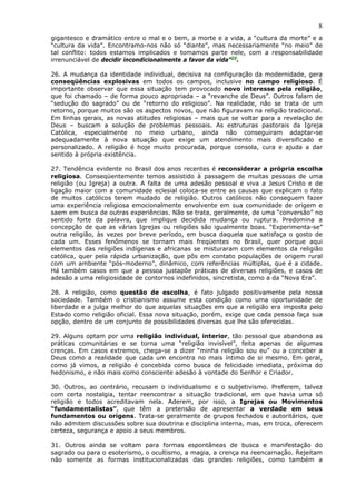 8
gigantesco e dramático entre o mal e o bem, a morte e a vida, a “cultura da morte” e a
“cultura da vida”. Encontramo-nos não só “diante”, mas necessariamente “no meio” de
tal conflito: todos estamos implicados e tomamos parte nele, com a responsabilidade
irrenunciável de decidir incondicionalmente a favor da vida”24.

26. A mudança da identidade individual, decisiva na configuração da modernidade, gera
conseqüências explosivas em todos os campos, inclusive no campo religioso. É
importante observar que essa situação tem provocado novo interesse pela religião,
que foi chamado – de forma pouco apropriada – a “revanche de Deus”. Outros falam de
“sedução do sagrado” ou de “retorno do religioso”. Na realidade, não se trata de um
retorno, porque muitos são os aspectos novos, que não figuravam na religião tradicional.
Em linhas gerais, as novas atitudes religiosas – mais que se voltar para a revelação de
Deus – buscam a solução de problemas pessoais. As estruturas pastorais da Igreja
Católica, especialmente no meio urbano, ainda não conseguiram adaptar-se
adequadamente à nova situação que exige um atendimento mais diversificado e
personalizado. A religião é hoje muito procurada, porque consola, cura e ajuda a dar
sentido à própria existência.

27. Tendência evidente no Brasil dos anos recentes é reconsiderar a própria escolha
religiosa. Conseqüentemente temos assistido à passagem de muitas pessoas de uma
religião (ou Igreja) a outra. A falta de uma adesão pessoal e viva a Jesus Cristo e de
ligação maior com a comunidade eclesial coloca-se entre as causas que explicam o fato
de muitos católicos terem mudado de religião. Outros católicos não conseguem fazer
uma experiência religiosa emocionalmente envolvente em sua comunidade de origem e
saem em busca de outras experiências. Não se trata, geralmente, de uma “conversão” no
sentido forte da palavra, que implique decidida mudança ou ruptura. Predomina a
concepção de que as várias Igrejas ou religiões são igualmente boas. “Experimenta-se”
outra religião, às vezes por breve período, em busca daquela que satisfaça o gosto de
cada um. Esses fenômenos se tornam mais freqüentes no Brasil, quer porque aqui
elementos das religiões indígenas e africanas se misturaram com elementos da religião
católica, quer pela rápida urbanização, que pôs em contato populações de origem rural
com um ambiente “pós-moderno”, dinâmico, com referências múltiplas, que é a cidade.
Há também casos em que a pessoa justapõe práticas de diversas religiões, e casos de
adesão a uma religiosidade de contornos indefinidos, sincretista, como a da “Nova Era”.

28. A religião, como questão de escolha, é fato julgado positivamente pela nossa
sociedade. Também o cristianismo assume esta condição como uma oportunidade de
liberdade e a julga melhor do que aquelas situações em que a religião era imposta pelo
Estado como religião oficial. Essa nova situação, porém, exige que cada pessoa faça sua
opção, dentro de um conjunto de possibilidades diversas que lhe são oferecidas.

29. Alguns optam por uma religião individual, interior, tão pessoal que abandona as
práticas comunitárias e se torna uma “religião invisível”, feita apenas de algumas
crenças. Em casos extremos, chega-se a dizer “minha religião sou eu” ou a conceber a
Deus como a realidade que cada um encontra no mais íntimo de si mesmo. Em geral,
como já vimos, a religião é concebida como busca de felicidade imediata, próxima do
hedonismo, e não mais como consciente adesão à vontade do Senhor e Criador.

30. Outros, ao contrário, recusam o individualismo e o subjetivismo. Preferem, talvez
com certa nostalgia, tentar reencontrar a situação tradicional, em que havia uma só
religião e todos acreditavam nela. Aderem, por isso, a Igrejas ou Movimentos
“fundamentalistas”, que têm a pretensão de apresentar a verdade em seus
fundamentos ou origens. Trata-se geralmente de grupos fechados e autoritários, que
não admitem discussões sobre sua doutrina e disciplina interna, mas, em troca, oferecem
certeza, segurança e apoio a seus membros.

31. Outros ainda se voltam para formas espontâneas de busca e manifestação do
sagrado ou para o esoterismo, o ocultismo, a magia, a crença na reencarnação. Rejeitam
não somente as formas institucionalizadas das grandes religiões, como também a
 