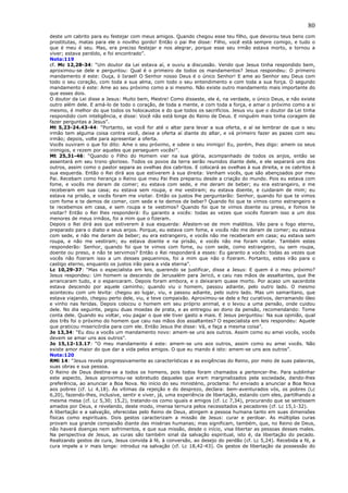 80
deste um cabrito para eu festejar com meus amigos. Quando chegou esse teu filho, que devorou teus bens com
prostitutas, matas para ele o novilho gordo! Então o pai lhe disse: Filho, você está sempre comigo, e tudo o
que é meu é seu. Mas, era preciso festejar e nos alegrar, porque esse seu irmão estava morto, e tornou a
viver; estava perdido, e foi encontrado”.
Nota:119
cf. Mc 12,28-34: “Um doutor da Lei estava aí, e ouviu a discussão. Vendo que Jesus tinha respondido bem,
aproximou-se dele e perguntou: Qual é o primeiro de todos os mandamentos? Jesus respondeu: O primeiro
mandamento é este: Ouça, ó Israel! O Senhor nosso Deus é o único Senhor! E ame ao Senhor seu Deus com
todo o seu coração, com toda a sua alma, com todo o seu entendimento e com toda a sua força. O segundo
mandamento é este: Ame ao seu próximo como a si mesmo. Não existe outro mandamento mais importante do
que esses dois.
O doutor da Lei disse a Jesus: Muito bem, Mestre! Como disseste, ele é, na verdade, o único Deus, e não existe
outro além dele. E amá-lo de todo o coração, de toda a mente, e com toda a força, e amar o próximo como a si
mesmo, é melhor do que todos os holocaustos e do que todos os sacrifícios. Jesus viu que o doutor da Lei tinha
respondido com inteligência, e disse: Você não está longe do Reino de Deus. E ninguém mais tinha coragem de
fazer perguntas a Jesus”.
Mt 5,23-24.43-44: “Portanto, se você for até o altar para levar a sua oferta, e aí se lembrar de que o seu
irmão tem alguma coisa contra você, deixe a oferta aí diante do altar, e vá primeiro fazer as pazes com seu
irmão; depois, volte para apresentar a oferta.
Vocês ouviram o que foi dito: Ame o seu próximo, e odeie o seu inimigo! Eu, porém, lhes digo: amem os seus
inimigos, e rezem por aqueles que perseguem vocês!”.
Mt 25,31-46: “Quando o Filho do Homem vier na sua glória, acompanhado de todos os anjos, então se
assentará em seu trono glorioso. Todos os povos da terra serão reunidos diante dele, e ele separará uns dos
outros, assim como o pastor separa as ovelhas dos cabritos. E colocará as ovelhas à sua direita, e os cabritos à
sua esquerda. Então o Rei dirá aos que estiverem à sua direita: Venham vocês, que são abençoados por meu
Pai. Recebam como herança o Reino que meu Pai lhes preparou desde a criação do mundo. Pois eu estava com
fome, e vocês me deram de comer; eu estava com sede, e me deram de beber; eu era estrangeiro, e me
receberam em sua casa; eu estava sem roupa, e me vestiram; eu estava doente, e cuidaram de mim; eu
estava na prisão, e vocês foram me visitar. Então os justos lhe perguntarão: Senhor, quando foi que te vimos
com fome e te demos de comer, com sede e te demos de beber? Quando foi que te vimos como estrangeiro e
te recebemos em casa, e sem roupa e te vestimos? Quando foi que te vimos doente ou preso, e fomos te
visitar? Então o Rei lhes responderá: Eu garanto a vocês: todas as vezes que vocês fizeram isso a um dos
menores de meus irmãos, foi a mim que o fizeram.
Depois o Rei dirá aos que estiverem à sua esquerda: Afastem-se de mim malditos. Vão para o fogo eterno,
preparado para o diabo e seus anjos. Porque, eu estava com fome, e vocês não me deram de comer; eu estava
com sede, e não me deram de beber; eu era estrangeiro, e vocês não me receberam em casa; eu estava sem
roupa, e não me vestiram; eu estava doente e na prisão, e vocês não me foram visitar. Também estes
responderão: Senhor, quando foi que te vimos com fome, ou com sede, como estrangeiro, ou sem roupa,
doente ou preso, e não te servimos? Então o Rei responderá a esses: Eu garanto a vocês: todas as vezes que
vocês não fizeram isso a um desses pequeninos, foi a mim que não o fizeram. Portanto, estes irão para o
castigo eterno, enquanto os justos irão para a vida eterna”.
Lc 10,29-37: “Mas o especialista em leis, querendo se justificar, disse a Jesus: E quem é o meu próximo?
Jesus respondeu: Um homem ia descendo de Jerusalém para Jericó, e caiu nas mãos de assaltantes, que lhe
arrancaram tudo, e o espancaram. Depois foram embora, e o deixaram quase morto. Por acaso um sacerdote
estava descendo por aquele caminho; quando viu o homem, passou adiante, pelo outro lado. O mesmo
aconteceu com um levita: chegou ao lugar, viu, e passou adiante, pelo outro lado. Mas um samaritano, que
estava viajando, chegou perto dele, viu, e teve compaixão. Aproximou-se dele e fez curativos, derramando óleo
e vinho nas feridas. Depois colocou o homem em seu próprio animal, e o levou a uma pensão, onde cuidou
dele. No dia seguinte, pegou duas moedas de prata, e as entregou ao dono da pensão, recomendando: Tome
conta dele. Quando eu voltar, vou pagar o que ele tiver gasto a mais. E Jesus perguntou: Na sua opinião, qual
dos três foi o próximo do homem que caiu nas mãos dos assaltantes? O especialista em leis respondeu: Aquele
que praticou misericórdia para com ele. Então Jesus lhe disse: Vá, e faça a mesma coisa”.
Jo 13,34: “Eu dou a vocês um mandamento novo: amem-se uns aos outros. Assim como eu amei vocês, vocês
devem se amar uns aos outros”.
Jo 15,12-13.17: “O meu mandamento é este: amem-se uns aos outros, assim como eu amei vocês. Não
existe amor maior do que dar a vida pelos amigos. O que eu mando é isto: amem-se uns aos outros”.
Nota:120
RMi 14: “Jesus revela progressivamente as características e as exigências do Reino, por meio de suas palavras,
suas obras e sua pessoa.
O Reino de Deus destina-se a todos os homens, pois todos foram chamados a pertencer-lhe. Para sublinhar
este aspecto, Jesus aproximou-se sobretudo daqueles que eram marginalizados pela sociedade, dando-lhes
preferência, ao anunciar a Boa Nova. No início do seu ministério, proclama: fui enviado a anunciar a Boa Nova
aos pobres (cf. Lc 4,18). Às vítimas da rejeição e do desprezo, declara: bem-aventurados vós, os pobres (Lc
6,20), fazendo-lhes, inclusive, sentir e viver, já, uma experiência de libertação, estando com eles, partilhando a
mesma mesa (cf. Lc 5,30; 15,2), tratando-os como iguais e amigos (cf. Lc 7,34), procurando que se sentissem
amados por Deus, e revelando, deste modo, imensa ternura pelos necessitados e pecadores (cf. Lc 15,1-32).
A libertação e a salvação, oferecidas pelo Reino de Deus, atingem a pessoa humana tanto em suas dimensões
físicas como espirituais. Dois gestos caracterizam a missão de Jesus: curar e perdoar. As múltiplas curas
provam sua grande compaixão diante das misérias humanas; mas significam, também, que, no Reino de Deus,
não haverá doenças nem sofrimentos, e que sua missão, desde o início, visa libertar as pessoas desses males.
Na perspectiva de Jesus, as curas são também sinal da salvação espiritual, isto é, da libertação do pecado.
Realizando gestos de cura, Jesus convida à fé, à conversão, ao desejo do perdão (cf. Lc 5,24). Recebida a fé, a
cura impele a ir mais longe: introduz na salvação (cf. Lc 18,42-43). Os gestos de libertação da possessão do
 