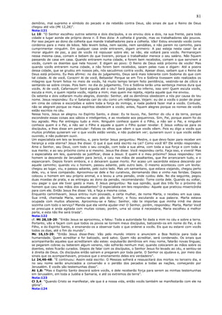 81
demônio, mal supremo e símbolo do pecado e da rebelião contra Deus, são sinais de que o Reino de Deus
chegou até vós (Mt 12,28)”.
Nota:121
Lc 10: “O Senhor escolheu outros setenta e dois discípulos, e os enviou dois a dois, na sua frente, para toda
cidade e lugar aonde ele próprio devia ir. E lhes dizia: A colheita é grande, mas os trabalhadores são poucos.
Por isso peçam ao dono da colheita que mande trabalhadores para a colheita. Vão! Estou enviando vocês como
cordeiros para o meio de lobos. Não levem bolsa, nem sacola, nem sandálias, e não parem no caminho, para
cumprimentar ninguém. Em qualquer casa onde entrarem, digam primeiro: A paz esteja nesta casa! Se aí
morar alguém de paz, a paz de vocês irá repousar sobre ele; se não, ela voltará para vocês. Permaneçam
nessa mesma casa, comam e bebam do que tiverem, porque o trabalhador merece o seu salário. Não fiquem
passando de casa em casa. Quando entrarem numa cidade, e forem bem recebidos, comam o que servirem a
vocês, curem os doentes que nela houver. E digam ao povo: O Reino de Deus está próximo de vocês! Mas
quando vocês entrarem numa cidade, e não forem bem recebidos, saiam pelas ruas e digam: Até a poeira
dessa cidade, que se grudou em nossos pés, nós sacudimos contra vocês. Apesar disso, saibam que o Reino de
Deus está próximo. Eu lhes afirmo: no dia do julgamento, Deus será mais tolerante com Sodoma do que com
tal cidade. Ai de você, Corazin! Ai de você, Betsaida! Porque se em Tiro e Sidônia tivessem sido realizados os
milagres que foram feitos no meio de vocês, há muito tempo teriam feito penitência, vestindo-se de cilício e
sentando-se sobre cinzas. Pois bem: no dia do julgamento, Tiro e Sidônia terão uma sentença menos dura que
vocês. Ai de você, Cafarnaum! Será erguida até o céu? Será jogada no inferno, isso sim! Quem escuta vocês,
escuta a mim, e quem rejeita vocês, rejeita a mim; mas quem me rejeita, rejeita aquele que me enviou.
Os setenta e dois voltaram muito alegres, dizendo: Senhor, até os demônios obedecem a nós por causa do teu
nome. Jesus respondeu: Eu vi Satanás cair do céu como um relâmpago. Vejam: eu dei a vocês o poder de pisar
em cima de cobras e escorpiões e sobre toda a força do inimigo, e nada poderá fazer mal a vocês. Contudo,
não se alegrem porque os maus espíritos obedecem a vocês; antes, fiquem alegres porque os nomes de vocês
estão escritos no céu.
Nessa hora, Jesus se alegrou no Espírito Santo, e disse: Eu te louvo, Pai, Senhor do céu e da terra, porque
escondeste essas coisas aos sábios e inteligentes, e as revelaste aos pequeninos. Sim, Pai, porque assim foi do
teu agrado. Meu Pai entregou tudo a mim. Ninguém conhece quem é o Filho, a não ser o Pai, e ninguém
conhece quem é o Pai, a não ser o Filho e aquele a quem o Filho quiser revelar. E Jesus voltou-se para os
discípulos, e lhes disse em particular: Felizes os olhos que vêem o que vocês vêem. Pois eu digo a vocês que
muitos profetas quiseram ver o que vocês estão vendo, e não puderam ver; quiseram ouvir o que vocês estão
ouvindo, e não puderam ouvir.
Um especialista em leis se levantou, e, para tentar Jesus perguntou: Mestre, o que devo fazer para receber em
herança a vida eterna? Jesus lhe disse: O que é que está escrito na Lei? Como você lê? Ele então respondeu:
Ame o Senhor, seu Deus, com todo o seu coração, com toda a sua alma, com toda a sua força e com toda a
sua mente; e ao seu próximo como a si mesmo. Jesus lhe disse: Você respondeu certo. Faça isso, e viverá! Mas
o especialista em leis, querendo se justificar, disse a Jesus: E quem é o meu próximo? Jesus respondeu: Um
homem ia descendo de Jerusalém para Jericó, e caiu nas mãos de assaltantes, que lhe arrancaram tudo, e o
espancaram. Depois foram embora, e o deixaram quase morto. Por acaso um sacerdote estava descendo por
aquele caminho; quando viu o homem, passou adiante, pelo outro lado. O mesmo aconteceu com um levita:
chegou ao lugar, viu, e passou adiante, pelo outro lado. Mas um samaritano, que estava viajando, chegou perto
dele, viu, e teve compaixão. Aproximou-se dele e fez curativos, derramando óleo e vinho nas feridas. Depois
colocou o homem em seu próprio animal, e o levou a uma pensão, onde cuidou dele. No dia seguinte, pegou
duas moedas de prata, e as entregou ao dono da pensão, recomendando: Tome conta dele. Quando eu voltar,
vou pagar o que ele tiver gasto a mais. E Jesus perguntou: Na sua opinião, qual dos três foi o próximo do
homem que caiu nas mãos dos assaltantes? O especialista em leis respondeu: Aquele que praticou misericórdia
para com ele. Então Jesus lhe disse: Vá, e faça a mesma coisa.
Enquanto caminhavam, Jesus entrou num povoado, e certa mulher, de nome Marta, o recebeu em sua casa.
Sua irmã, chamada Maria, sentou-se aos pés do Senhor, e ficou escutando a sua palavra. Marta estava
ocupada com muitos afazeres. Aproximou-se e falou: Senhor, não te importas que minha irmã me deixe
sozinha com todo o serviço? Manda que ela venha ajudar-me! O Senhor, porém, respondeu: Marta, Marta! Você
se preocupa e anda agitada com muitas coisas; porém, uma só coisa é necessária, Maria escolheu a melhor
parte, e esta não lhe será tirada”.
Nota:122
cf. Mt 28,18-20: “Então Jesus se aproximou, e falou: Toda a autoridade foi dada a mim no céu e sobre a terra.
Portanto, vão e façam com que todos os povos se tornem meus discípulos, batizando-os em nome do Pai, e do
Filho, e do Espírito Santo, e ensinando-os a observar tudo o que ordenei a vocês. Eis que eu estarei com vocês
todos os dias, até o fim do mundo”.
Mc 16,15-20: “Então Jesus disse-lhes: Vão pelo mundo inteiro e anunciem a Boa Notícia para toda a
humanidade. Quem acreditar e for batizado, será salvo. Quem não acreditar, será condenado. Os sinais que
acompanharão aqueles que acreditarem são estes: expulsarão demônios em meu nome, falarão novas línguas;
se pegarem cobras ou beberem algum veneno, não sofrerão nenhum mal; quando colocarem as mãos sobre os
doentes, estes ficarão curados. Depois de falar com os discípulos, o Senhor Jesus foi levado ao céu, e sentou-se
à direita de Deus. Os discípulos então saíram e pregaram por toda parte. O Senhor os ajudava e, por meio dos
sinais que os acompanhavam, provava que o ensinamento deles era verdadeiro”.
Lc 24,46-48: “E continuou: Assim está escrito: O Messias sofrerá e ressuscitará dos mortos no terceiro dia, e
no seu nome serão anunciados a conversão e o perdão dos pecados a todas as nações, começando por
Jerusalém. E vocês são testemunhas disso”.
At 1,8: “Mas o Espírito Santo descerá sobre vocês, e dele receberão força para serem as minhas testemunhas
em Jerusalém, em toda a Judéia e Samaria, e até os extremos da terra”.
Nota:123
Cl 3,4: “Quando Cristo se manifestar, ele que é a nossa vida, então vocês também se manifestarão com ele na
glória”.
Nota:124
 