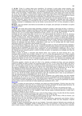 82
cf. LG 9b: “Cristo é a cabeça desse povo messiânico. Foi entregue à morte pelos nossos pecados, mas
ressuscitou, para nos tornar justos (cf. Rm 4, 25). Seu nome reina agora gloriosamente no céu, acima de todo
nome. A condição desse povo messiânico é a da dignidade e da liberdade dos filhos de Deus, em cujo coração
habita, como num templo, o Espírito Santo. Sua lei é o mandamento novo: amar assim como Cristo nos amou
(cf. Jo 13, 34). Seu objetivo, o reino de Deus iniciado na terra pelo próprio Deus e destinado a crescer até o fim
dos séculos. Deus então o consumará com a vinda de Cristo, nossa vida (cf. Cl 3, 4) e a libertação da criatura
da escravidão da corrupção, para participar da liberdade e da glória dos filhos de Deus (Rm 8, 21).
É verdade que o povo messiânico não reúne, de fato, todos os homens. Às vezes parece até não ser senão um
grupo insignificante. Mesmo assim é princípio eficaz de unidade, esperança e salvação para todo o gênero
humano. Cristo o estabeleceu na comunhão da vida, do amor e da verdade. Assumiu-o como instrumento de
redenção universal e o estabeleceu como luz do mundo e sal da terra (cf. Mt 5, 13-16), enviando-o a todo o
universo”.
Rm 8,21: “pois ela também será liberta da escravidão da corrupção, para participar da liberdade e da glória
dos filhos de Deus”.
Nota:125
cf. LG 48: “Em Cristo Jesus somos todos chamados a pertencer à Igreja e, pela graça de Deus, a alcançar a
santidade. Mas a Igreja só chegará à perfeição na glória celeste, juntamente com o gênero humano, com o qual
está intimamente unida e através do qual alcança o seu fim, quando vier o tempo da restauração de todas as
coisas (cf. At 3, 21) e o mundo chegar à plenitude em Cristo. (cf. Ef 1, 10; Cl 1, 20; 2Pd 3, 10-13).
Levantado da terra, Cristo atraiu tudo a si (cf. Jo 12, 32). Ressuscitando dos mortos (cf. Rm 6, 9), derramou
nos discípulos seu Espírito vivificador, fazendo de seu corpo, a Igreja, sacramento universal da salvação.
Sentado à direita do Pai, opera continuamente no mundo, conduzindo os homens à Igreja para mantê-los
unidos mais intimamente a si mesmo, alimentá-los com seu próprio corpo e sangue e torná-los participantes de
sua vida gloriosa. A renovação prometida que esperamos já começou em Cristo. Continua na missão do Espírito
Santo e, por seu intermédio, na Igreja em que apreendemos, na fé, o sentido de nossa vida temporal, nos
fixamos na esperança dos bens futuros, construímos a obra que nos foi confiada pelo Pai neste mundo,
alcançando nosso fim e realizando nossa salvação (Fl 2, 12).
O fim dos tempos já chegou (cf. 1Cor 10, 11). A renovação de todas as coisas foi definitivamente realizada e
até, de certa maneira, antecipada neste mundo. A Igreja é realmente santa, embora de modo ainda imperfeito.
Enquanto não se manifestam os novos céus e a nova terra, em que prevalecerá a justiça (cf. 2Pd 3, 13), a
Igreja peregrina conserva o perfil desse mundo, passageiro, nos seus sacramentos e instituições. Vive em meio
às criaturas que por enquanto gemem e sofrem as dores do parto, na expectativa da revelação dos filhos de
Deus (cf. Rm 8, 19-22).
Unidos a Cristo, na Igreja, e marcados pelo Espírito Santo, que é penhor de nossa herança (Ef 1, 14),
chamados filhos de Deus, como de fato o somos (cf. 1Jo 3, 1), ainda não aparecemos com o Cristo na glória
(cf. Cl 3, 4). Só então seremos semelhantes a Deus, pois o veremos como é (cf. 1Jo 3, 2). Enquanto habitamos
neste corpo, estamos fora de casa, longe do Senhor (2Cor 5, 6). Gememos intimamente, embora possuindo as
primícias do Espírito (cf. Rm 8, 23), no desejo de estar com Cristo (Fl 1, 23). Deixemo-nos pressionar pelo
mesmo amor, para vivermos cada vez mais em função daquele que morreu por nós e ressuscitou (cf. 2Cor 5,
15).
Procuremos agradar o Senhor em tudo (cf. 2Cor 5, 9), vestindo a armadura de Deus, para que possamos
superar as insídias do diabo e resistir nos momentos difíceis (cf. Ef 6, 11-13). Como não se sabe o dia nem a
hora, é preciso vigiar, de acordo com o conselho do Senhor, para que ao fim de nossa única vida terrestre (cf.
Hb 9, 27), mereçamos entrar com ele e com todos os bem-aventurados para as núpcias (cf. Mt 25, 31-46) e
não sejamos mandados para o fogo eterno (cf. Mt 25, 31), como servos maus e preguiçosos (cf. Mt 25, 26),
nem relegados às trevas exteriores, onde haverá choro e ranger de dentes (cf. Mt 22, 13; 25, 30).
Antes de reinarmos com o Cristo glorioso devemos todos comparecer diante do seu tribunal, a fim de que cada
um receba a recompensa daquilo que tiver feito durante sua vida no corpo, tanto para o bem, como para o mal
(2Cor 5, 10). No fim do mundo, aqueles que fizeram o bem vão ressuscitar para a vida; os que praticaram o
mal, vão ressuscitar para a condenação (Jo 5, 29; cf. Mt 25, 46).
Julgando que os sofrimentos do momento presente não se comparam com a glória futura, que será revelada
em nós (Rm 8, 18; cf. 2Tm 2, 11-12), fortificados pela fé, ficamos na expectativa da bendita esperança, isto é,
da manifestação da glória de Jesus Cristo, nosso grande Deus e salvador (Tt 2, 13) que vai transformar nosso
corpo terreno e torná-lo semelhante ao seu corpo glorioso (Fl 3, 21) e que virá para ser glorificado na pessoa
de seus santos e para ser admirado em todos aqueles que acreditaram (2Ts 1, 10)”.
Nota:126
cf. LG 5: “O mistério da santa Igreja se manifesta, pois desde sua própria fundação. O Senhor Jesus deu início
a sua Igreja pregando a boa nova, isto é, a vinda do reino de Deus, prometido há séculos pelas Escrituras. Os
tempos se cumpriram, o reino de Deus está iminente (Mc 1, 15; cf. Mt 4, 17).
Esse reino se torna visível aos olhos humanos por intermédio da palavra, dos atos e da presença de Cristo.
A palavra do Senhor se compara à semente lançada ao campo (Mc 4, 14). Os que a ouvem com fé e aderem ao
pequeno rebanho de Cristo (Lc 12, 32), recebem o reino. Daí por diante a semente germina e cresce, até o
momento da colheita (cf. Mc 4, 26-29).
Os milagres de Cristo também comprovam que o reino de Deus chegou à terra: Se pela mão de Deus expulso
os demônios, é que o reino de Deus chegou até vocês (Lc 11, 20); cf. Mt 12, 28).
Mas, acima de tudo, o reino se manifesta na própria pessoa de Cristo, Filho de Deus e Filho do Homem, que
veio para servir e dar sua vida para a redenção de muitos (Mc 10, 45).
Depois de morrer na cruz, por todos os seres humanos, Jesus ressuscitou, aparecendo como Senhor, Cristo e
sacerdote para sempre (cf. At 2, 36; Hb 5, 6; 7, 17-21). Derramou então nos seus discípulos o Espírito
prometido pelo Pai (cf. At 2, 33).
A Igreja foi assim enriquecida pelos dons do seu fundador. Procurando observar fielmente seus preceitos de
caridade, humildade e abnegação, recebe a missão de anunciar e de promover o reino de Cristo e de Deus
junto a todos os povos. Constitui pois, a Igreja, o germe e o início do reino na terra. Enquanto vai crescendo,
 