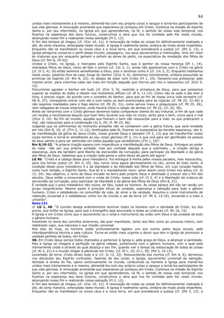 84
unidos mais intimamente a si mesmo, alimentá-los com seu próprio corpo e sangue e torná-los participantes de
sua vida gloriosa. A renovação prometida que esperamos já começou em Cristo. Continua na missão do Espírito
Santo e, por seu intermédio, na Igreja em que apreendemos, na fé, o sentido de nossa vida temporal, nos
fixamos na esperança dos bens futuros, construímos a obra que nos foi confiada pelo Pai neste mundo,
alcançando nosso fim e realizando nossa salvação (Fl 2, 12).
O fim dos tempos já chegou (cf. 1Cor 10, 11). A renovação de todas as coisas foi definitivamente realizada e
até, de certa maneira, antecipada neste mundo. A Igreja é realmente santa, embora de modo ainda imperfeito.
Enquanto não se manifestam os novos céus e a nova terra, em que prevalecerá a justiça (cf. 2Pd 3, 13), a
Igreja peregrina conserva o perfil desse mundo, passageiro, nos seus sacramentos e instituições. Vive em meio
às criaturas que por enquanto gemem e sofrem as dores do parto, na expectativa da revelação dos filhos de
Deus (cf. Rm 8, 19-22).
Unidos a Cristo, na Igreja, e marcados pelo Espírito Santo, que é penhor de nossa herança (Ef 1, 14),
chamados filhos de Deus, como de fato o somos (cf. 1Jo 3, 1), ainda não aparecemos com o Cristo na glória
(cf. Cl 3, 4). Só então seremos semelhantes a Deus, pois o veremos como é (cf. 1Jo 3, 2). Enquanto habitamos
neste corpo, estamos fora de casa, longe do Senhor (2Cor 5, 6). Gememos intimamente, embora possuindo as
primícias do Espírito (cf. Rm 8, 23), no desejo de estar com Cristo (Fl 1, 23). Deixemo-nos pressionar pelo
mesmo amor, para vivermos cada vez mais em função daquele que morreu por nós e ressuscitou (cf. 2Cor 5,
15).
Procuremos agradar o Senhor em tudo (cf. 2Cor 5, 9), vestindo a armadura de Deus, para que possamos
superar as insídias do diabo e resistir nos momentos difíceis (cf. Ef 6, 11-13). Como não se sabe o dia nem a
hora, é preciso vigiar, de acordo com o conselho do Senhor, para que ao fim de nossa única vida terrestre (cf.
Hb 9, 27), mereçamos entrar com ele e com todos os bem-aventurados para as núpcias (cf. Mt 25, 31-46) e
não sejamos mandados para o fogo eterno (cf. Mt 25, 31), como servos maus e preguiçosos (cf. Mt 25, 26),
nem relegados às trevas exteriores, onde haverá choro e ranger de dentes (cf. Mt 22, 13; 25, 30).
Antes de reinarmos com o Cristo glorioso devemos todos comparecer diante do seu tribunal, a fim de que cada
um receba a recompensa daquilo que tiver feito durante sua vida no corpo, tanto para o bem, como para o mal
(2Cor 5, 10). No fim do mundo, aqueles que fizeram o bem vão ressuscitar para a vida; os que praticaram o
mal, vão ressuscitar para a condenação (Jo 5, 29; cf. Mt 25, 46).
Julgando que os sofrimentos do momento presente não se comparam com a glória futura, que será revelada
em nós (Rm 8, 18; cf. 2Tm 2, 11-12), fortificados pela fé, ficamos na expectativa da bendita esperança, isto é,
da manifestação da glória de Jesus Cristo, nosso grande Deus e salvador (Tt 2, 13) que vai transformar nosso
corpo terreno e torná-lo semelhante ao seu corpo glorioso (Fl 3, 21) e que virá para ser glorificado na pessoa
de seus santos e para ser admirado em todos aqueles que acreditaram (2Ts 1, 10)”.
Rm 8,19-22: “A própria criação espera com impaciência a manifestação dos filhos de Deus. Entregue ao poder
do nada não por sua própria vontade, mas por vontade daquele que a submeteu , a criação abriga a
esperança, pois ela também será liberta da escravidão da corrupção, para participar da liberdade e da glória
dos filhos de Deus. Sabemos que a criação toda geme e sofre dores de parto até agora”.
LG 9b: “Cristo é a cabeça desse povo messiânico. Foi entregue à morte pelos nossos pecados, mas ressuscitou,
para nos tornar justos (cf. Rm 4, 25). Seu nome reina agora gloriosamente no céu, acima de todo nome. A
condição desse povo messiânico é a da dignidade e da liberdade dos filhos de Deus, em cujo coração habita,
como num templo, o Espírito Santo. Sua lei é o mandamento novo: amar assim como Cristo nos amou (cf. Jo
13, 34). Seu objetivo, o reino de Deus iniciado na terra pelo próprio Deus e destinado a crescer até o fim dos
séculos. Deus então o consumará com a vinda de Cristo, nossa vida (cf. Cl 3, 4) e a libertação da criatura da
escravidão da corrupção, para participar da liberdade e da glória dos filhos de Deus (Rm 8, 21).
É verdade que o povo messiânico não reúne, de fato, todos os homens. Às vezes parece até não ser senão um
grupo insignificante. Mesmo assim é princípio eficaz de unidade, esperança e salvação para todo o gênero
humano. Cristo o estabeleceu na comunhão da vida, do amor e da verdade. Assumiu-o como instrumento de
redenção universal e o estabeleceu como luz do mundo e sal da terra (cf. Mt 5, 13-16), enviando-o a todo o
universo”.
Nota:131
cf. LG 1, 48: “O concílio deseja ardentemente iluminar todos os homens com a claridade de Cristo, luz dos
povos, que brilha na Igreja, para que o Evangelho seja anunciado a todas as criaturas (cf. Mc 16, 15).
A Igreja é em Cristo como que o sacramento ou o sinal e instrumento da união com Deus e da unidade de todo
o gênero humano.
Insistindo no tema dos concílios anteriores, ela quer manifestar, tanto aos fiéis como ao universo inteiro, com
redobrado vigor, sua natureza e sua missão universal.
Nos dias de hoje, os homens estão profundamente ligados uns aos outros pelos laços sociais, pela
interdependência técnica e pela cultura. Torna-se então mais urgente o dever que tem a Igreja de promover a
unidade perfeita de todos, em Cristo.
48. Em Cristo Jesus somos todos chamados a pertencer à Igreja e, pela graça de Deus, a alcançar a santidade.
Mas a Igreja só chegará à perfeição na glória celeste, juntamente com o gênero humano, com o qual está
intimamente unida e através do qual alcança o seu fim, quando vier o tempo da restauração de todas as coisas
(cf. At 3, 21) e o mundo chegar à plenitude em Cristo. (cf. Ef 1, 10; Cl 1, 20; 2Pd 3, 10-13).
Levantado da terra, Cristo atraiu tudo a si (cf. Jo 12, 32). Ressuscitando dos mortos (cf. Rm 6, 9), derramou
nos discípulos seu Espírito vivificador, fazendo de seu corpo, a Igreja, sacramento universal da salvação.
Sentado à direita do Pai, opera continuamente no mundo, conduzindo os homens à Igreja para mantê-los
unidos mais intimamente a si mesmo, alimentá-los com seu próprio corpo e sangue e torná-los participantes de
sua vida gloriosa. A renovação prometida que esperamos já começou em Cristo. Continua na missão do Espírito
Santo e, por seu intermédio, na Igreja em que apreendemos, na fé, o sentido de nossa vida temporal, nos
fixamos na esperança dos bens futuros, construímos a obra que nos foi confiada pelo Pai neste mundo,
alcançando nosso fim e realizando nossa salvação (Fl 2, 12).
O fim dos tempos já chegou (cf. 1Cor 10, 11). A renovação de todas as coisas foi definitivamente realizada e
até, de certa maneira, antecipada neste mundo. A Igreja é realmente santa, embora de modo ainda imperfeito.
Enquanto não se manifestam os novos céus e a nova terra, em que prevalecerá a justiça (cf. 2Pd 3, 13), a
 